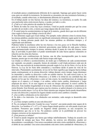 el resultado parece completamente diferente de lo esperado. Suponga qué quiere hacer cierta
cosa, pero no calculó la resistencia. Su intención se encuentra con una resistencia fortísima, y
el resultado, cuando sobreviene, es absolutamente diferente de lo querido.
En el trabajo puede ver dos fuerzas: las ideas del sistema y su resistencia, su sueño. En cada
caso particular entra cierta tercera fuerza, y ayuda a un lado o a otro.
P. ¿Cuál es el valor práctico de estudiar las fuerzas?
R. Detrás de todas las cosas hay leyes cósmicas. Usted no puede entender por qué las cosas
suceden de un modo u otro, a menos que tenga alguna idea de estas leyes.
P. Si usted toma los acontecimientos en lugar de la materia, ¿puede decir que son de diferente
clase según la fuerza que trabaje a través de ellos?
R. Son diferentes según qué tríada trabaje. Por ejemplo, todos sabemos cómo la misma frase,
las mismas palabras, pueden tener un significado enteramente diferente según quién lo dice. O
incluso la misma persona puede decir las mismas palabras en diferentes tiempos y el
significado será diferente.
Podemos hallar la enseñanza sobre las tres fuerzas o los tres gunas en la filosofía Sankhya,
pero en la literatura existente se deterioró gravemente, pues hablan de cada guna o fuerza
como permaneciendo siempre la misma, mientras desde el punto de vista del sistema, como
dije, la actividad, la pasividad o el poder neutralizador de cada fuerza aparece solamente en
relación con las otras dos fuerzas.
Puede haber siete combinaciones de fuerzas, una de ellas incomprensible para la mente
humana, puesto que en esta tríada cada fuerza ocupa cada lugar.
Las tríadas se refieren a acontecimientos, de modo que si hablamos de cada acontecimiento
por separado, sea grande o pequeño, hemos de entender a cuál tríada pertenece cada uno de
ellos. Pero una sucesión de acontecimientos procede según la Ley de los Siete o la Ley de las
Octavas. La Ley de los Siete debe entenderse y recordarse desde el punto de vista de los
intervalos. Planteándolo sucintamente, la Ley de los Siete significa que ninguna fuerza trabaja
jamás continuamente en la misma dirección: trabaja durante cierto tiempo, luego disminuye
en intensidad y cambia su dirección o sufre un cambio interior. En cada octava (esto es, un
período entre cierta cantidad de vibraciones y el doble o la mitad de esa cantidad) hay dos
lugares en los que las vibraciones o, para ser más exacto, las manifestaciones de energía que
siguen en el espacio o el tiempo, o en ambos, sufren cierto cambio, disminuyen y luego
empiezan de nuevo. Si en esos lugares no entra un choque adicional, la octava cambia de
dirección. Esta medida irregularidad en la tasa de vibraciones fue calculada y corporizada en
cierta fórmula. Esta fórmula, que expresa una ley cósmica, se aplicó después a la música en la
forma de la escala mayor. La Ley de los Siete muestra que ninguna fuerza puede desarrollarse
en una sola dirección y muestra los lugares donde ocurren estos cambios o retardos.
P. ¿Eso se debe a obstáculos en los intervalos?
R. Se debe a los intervalos. Los obstáculos son normales; cada energía se desarrolla entre
obstáculos.
P. ¿La línea siempre cambia en una sola dirección?
R. No, en cualquier dirección. Cuando las cosas "ocurren", uno jamás puede estar seguro de la
dirección. Los hombres n°1, n°2 y n°3 nunca llegan donde quieren; eso sólo puede ocurrir por
accidente. Pensamos que cuando no llegamos donde queremos, es una excepción; no
comprendemos que ésa es la ley. No podemos confiar en la posibilidad de proveer los
choques correctos en los momentos correctos.
P. ¿Este proceso es infinito?
R. Usted no puede imaginar una fuerza que trabaje indefinidamente. Trabaja de acuerdo con
la cantidad de energía que haya. Pero además, las octavas son diferentes; pueden ser
descendentes o ascendentes. Una octava ascendente está entre cierta cantidad de vibraciones y
el doble de esa cantidad. Una octava descendente está entre cierta cantidad de vibraciones y la
 