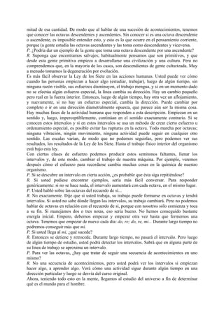mitad de esa cantidad. De modo que al hablar de una sucesión de acontecimientos, tenemos
que conocer las octavas descendentes y ascendentes. Sin conocer si es una octava descendente
o ascendente, es imposible entender esto, y esto es lo que ocurre en el pensamiento corriente,
porque (a gente estudia las octavas ascendentes y las toma como descendentes y viceversa.
P. ¿Podría dar un ejemplo de la gente que toma una octava descendente por una ascendente?
R. Suponga que encontramos salvajes; habitualmente pensamos que son primitivos, y que
desde esta gente primitiva empieza a desarrollarse una civilización y una cultura. Pero no
comprendemos que, en la mayoría de los casos, son descendientes de gente culturizada. Muy
a menudo tomamos la degeneración por evolución.
Es más fácil observar la Ley de los Siete en las acciones humanas. Usted puede ver cómo
cuando las personas empiezan a hacer algo (estudiar, trabajar), luego de algún tiempo, sin
ninguna razón visible, sus esfuerzos disminuyen, el trabajo mengua, y si en un momento dado
no se efectúa algún esfuerzo especial, la línea cambia su dirección. Hay un cambio pequeño
pero real en la fuerza interior. Entonces, luego de algún tiempo, hay otra vez un aflojamiento,
y nuevamente, si no hay un esfuerzo especial, cambia la dirección. Puede cambiar por
completo e ir en una dirección diametralmente opuesta, que parece aún ser la misma cosa.
Hay muchas fases de la actividad humana que responden a esta descripción. Empiezan en un
sentido y, luego, imperceptiblemente, continúan en el sentido exactamente contrario. Si se
conocen estos intervalos y si en estos intervalos se usa un método de crear cierto esfuerzo u
ordenamiento especial, es posible evitar las rupturas en la octava. Todo marcha por octavas;
ninguna vibración, ningún movimiento, ninguna actividad puede seguir en cualquier otro
sentido. Las escalas varían, de modo que no podemos seguirlas, pero podemos ver sus
resultados, los resultados de la Ley de los Siete. Hasta el trabajo físico interior del organismo
está bajo esta ley.
Con ciertas clases de esfuerzo podemos producir estos semitonos faltantes, llenar los
intervalos y, de este modo, cambiar el trabajo de nuestra máquina. Por ejemplo, veremos
después cómo el esfuerzo para recordarse cambia muchas cosas en la química de nuestro
organismo.
P. Si se descubre un intervalo en cierta acción, ¿es probable que ésta siga repitiéndose?
R. Si usted pudiese encontrar ejemplos, sería más fácil conversar. Para responder
genéricamente: si no se hace nada, el intervalo aumentará con cada octava, en el mismo lugar.
P. Usted habló sobre las octavas del recuerdo de sí...
R. No exactamente. Dije que si usted trabaja, su trabajo puede formarse en octavas y tendrá
intervalos. Si usted no sabe dónde llegan los intervalos, su trabajo cambiará. Pero no podemos
hablar de octavas en relación con el recuerdo de sí, porque con nosotros sólo comienza y toca
a su fin. Si manejamos dos o tres notas, eso sería bueno. No hemos conseguido bastante
energía inicial. Empero, debemos empezar y empezar otra vez hasta que formemos una
octava. Tenemos que empezar de nuevo cada día: do, re; do, re, mi... Durante largo tiempo no
podremos conseguir más que mi.
P. Si usted llega al mi, ¿qué sucede?
R. Entonces se detiene y retrocede. Durante largo tiempo, no pasará el intervalo. Pero luego
de algún tiempo de estudio, usted podrá detectar los intervalos. Sabrá que en alguna parte de
su línea de trabajo se aproxima un intervalo.
P. Para ver las octavas, ¿hay que tratar de seguir una secuencia de acontecimientos en uno
mismo?
R. No una secuencia de acontecimientos, pero usted podrá ver los intervalos si empiezan
hacer algo, a aprender algo. Verá cómo una actividad sigue durante algún tiempo en una
dirección particular y luego se desvía del curso original.
Ahora, teniendo todo esto en la mente, llegamos al estudio del universo a fin de determinar
qué es el mundo para el hombre.
 