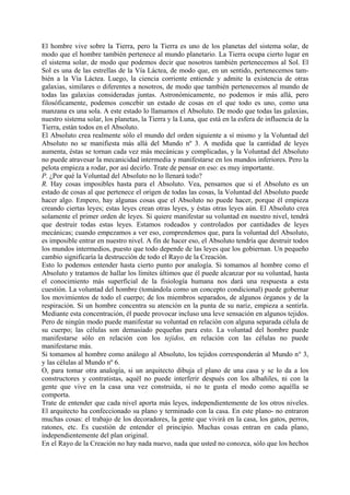 El hombre vive sobre la Tierra, pero la Tierra es uno de los planetas del sistema solar, de
modo que el hombre también pertenece al mundo planetario. La Tierra ocupa cierto lugar en
el sistema solar, de modo que podemos decir que nosotros también pertenecemos al Sol. El
Sol es una de las estrellas de la Vía Láctea, de modo que, en un sentido, pertenecemos tam-
bién a la Vía Láctea. Luego, la ciencia corriente entiende y admite la existencia de otras
galaxias, similares o diferentes a nosotros, de modo que también pertenecemos al mundo de
todas las galaxias consideradas juntas. Astronómicamente, no podemos ir más allá, pero
filosóficamente, podemos concebir un estado de cosas en el que todo es uno, como una
manzana es una sola. A este estado lo llamamos el Absoluto. De modo que todas las galaxias,
nuestro sistema solar, los planetas, la Tierra y la Luna, que está en la esfera de influencia de la
Tierra, están todos en el Absoluto.
El Absoluto crea realmente sólo el mundo del orden siguiente a sí mismo y la Voluntad del
Absoluto no se manifiesta más allá del Mundo nº 3. A medida que la cantidad de leyes
aumenta, éstas se tornan cada vez más mecánicas y complicadas, y la Voluntad del Absoluto
no puede atravesar la mecanicidad intermedia y manifestarse en los mundos inferiores. Pero la
pelota empieza a rodar, por así decirlo. Trate de pensar en eso: es muy importante.
P. ¿Por qué la Voluntad del Absoluto no lo llenará todo?
R. Hay cosas imposibles hasta para el Absoluto. Vea, pensamos que si el Absoluto es un
estado de cosas al que pertenece el origen de todas las cosas, la Voluntad del Absoluto puede
hacer algo. Empero, hay algunas cosas que el Absoluto no puede hacer, porque él empieza
creando ciertas leyes; estas leyes crean otras leyes, y éstas otras leyes aún. El Absoluto crea
solamente el primer orden de leyes. Si quiere manifestar su voluntad en nuestro nivel, tendrá
que destruir todas estas leyes. Estamos rodeados y controlados por cantidades de leyes
mecánicas; cuando empezamos a ver eso, comprendemos que, para la voluntad del Absoluto,
es imposible entrar en nuestro nivel. A fin de hacer eso, el Absoluto tendría que destruir todos
los mundos intermedios, puesto que todo depende de las leyes que los gobiernan. Un pequeño
cambio significaría la destrucción de todo el Rayo de la Creación.
Esto lo podemos entender hasta cierto punto por analogía. Si tomamos al hombre como el
Absoluto y tratamos de hallar los límites últimos que él puede alcanzar por su voluntad, hasta
el conocimiento más superficial de la fisiología humana nos dará una respuesta a esta
cuestión. La voluntad del hombre (tomándola como un concepto condicional) puede gobernar
los movimientos de todo el cuerpo; de los miembros separados, de algunos órganos y de la
respiración. Si un hombre concentra su atención en la punta de su nariz, empieza a sentirla.
Mediante esta concentración, él puede provocar incluso una leve sensación en algunos tejidos.
Pero de ningún modo puede manifestar su voluntad en relación con alguna separada célula de
su cuerpo; las células son demasiado pequeñas para esto. La voluntad del hombre puede
manifestarse sólo en relación con los tejidos, en relación con las células no puede
manifestarse más.
Si tomamos al hombre como análogo al Absoluto, los tejidos corresponderán al Mundo n° 3,
y las células al Mundo nº 6.
O, para tomar otra analogía, si un arquitecto dibuja el plano de una casa y se lo da a los
constructores y contratistas, aquél no puede interferir después con los albañiles, ni con la
gente que vive en la casa una vez construida, si no te gusta el modo como aquélla se
comporta.
Trate de entender que cada nivel aporta más leyes, independientemente de los otros niveles.
El arquitecto ha confeccionado su plano y terminado con la casa. En este plano- no entraron
muchas cosas: el trabajo de los decoradores, la gente que vivirá en la casa, los gatos, perros,
ratones, etc. Es cuestión de entender el principio. Muchas cosas entran en cada plano,
independientemente del plan original.
En el Rayo de la Creación no hay nada nuevo, nada que usted no conozca, sólo que los hechos
 