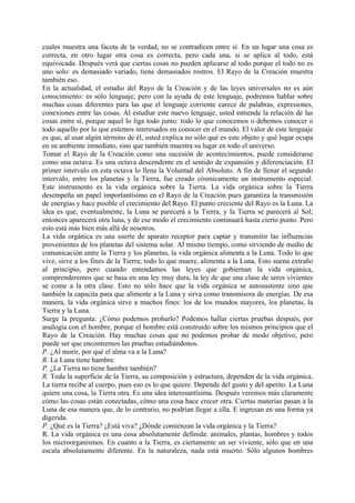 cuales muestra una faceta de la verdad, no se contradicen entre sí. En un lugar una cosa es
correcta, en otro lugar otra cosa es correcta, pero cada una, si se aplica al todo, está
equivocada. Después verá que ciertas cosas no pueden aplicarse al todo porque el todo no es
uno solo: es demasiado variado, tiene demasiados rostros. El Rayo de la Creación muestra
también eso.
En la actualidad, el estudio del Rayo de la Creación y de las leyes universales no es aún
conocimiento: es sólo lenguaje; pero con la ayuda de este lenguaje, podremos hablar sobre
muchas cosas diferentes para las que el lenguaje corriente carece de palabras, expresiones,
conexiones entre las cosas. Al estudiar este nuevo lenguaje, usted entiende la relación de las
cosas entre sí, porque aquel lo liga todo junto: todo lo que conocemos o debemos conocer o
todo aquello por lo que estemos interesados en conocer en el mundo. El valor de este lenguaje
es que, al usar algún término de él, usted explica no sólo qué es este objeto y qué lugar ocupa
en su ambiente inmediato, sino que también muestra su lugar en todo el universo.
Tomar el Rayo de la Creación como una sucesión de acontecimientos, puede considerarse
como una octava. Es una octava descendente en el sentido de expansión y diferenciación. El
primer intervalo en esta octava lo llena la Voluntad del Absoluto. A fin de llenar el segundo
intervalo, entre los planetas y la Tierra, fue creado cósmicamente un instrumento especial.
Este instrumento es la vida orgánica sobre la Tierra. La vida orgánica sobre la Tierra
desempeña un papel importantísimo en el Rayo de la Creación pues garantiza la transmisión
de energías y hace posible el crecimiento del Rayo. El punto creciente del Rayo es la Luna. La
idea es que, eventualmente, la Luna se parecerá a la Tierra, y la Tierra se parecerá al Sol;
entonces aparecerá otra luna, y de ese modo el crecimiento continuará hasta cierto punto. Pero
esto está más bien más allá de nosotros.
La vida orgánica es una suerte de aparato receptor para captar y transmitir las influencias
provenientes de los planetas del sistema solar. Al mismo tiempo, como sirviendo de medio de
comunicación entre la Tierra y los planetas, la vida orgánica alimenta a la Luna. Todo lo que
vive, sirve a los fines de la Tierra; todo lo que muere, alimenta a la Luna. Esto suena extraño
al principio, pero cuando entendamos las leyes que gobiernan la vida orgánica,
comprenderemos que se basa en una ley muy dura, la ley de que una clase de seres vivientes
se come a la otra clase. Esto no sólo hace que la vida orgánica se autosustente sino que
también la capacita para que alimente a la Luna y sirva como transmisora de energías. De esa
manera, la vida orgánica sirve a muchos fines: los de los mundos mayores, los planetas, la
Tierra y la Luna.
Surge la pregunta: ¿Cómo podemos probarlo? Podemos hallar ciertas pruebas después, por
analogía con el hombre, porque el hombre está construido sobre los mismos principios que el
Rayo de la Creación. Hay muchas cosas que no podemos probar de modo objetivo, pero
puede ser que encontremos las pruebas estudiándonos.
P. ¿Al morir, por qué el alma va a la Luna?
R. La Luna tiene hambre.
P. ¿La Tierra no tiene hambre también?
R. Toda la superficie de la Tierra, su composición y estructura, dependen de la vida orgánica.
La tierra recibe al cuerpo, pues eso es lo que quiere. Depende del gusto y del apetito. La Luna
quiere una cosa, la Tierra otra. Es una idea interesantísima. Después veremos más claramente
cómo las cosas están conectadas, cómo una cosa hace crecer otra. Ciertas materias pasan a la
Luna de esa manera que, de lo contrario, no podrían llegar a ella. E ingresan en una forma ya
digerida.
P. ¿Qué es la Tierra? ¿Está viva? ¿Dónde comienzan la vida orgánica y la Tierra?
R. La vida orgánica es una cosa absolutamente definida: animales, plantas, hombres y todos
los microorganismos. En cuanto a la Tierra, es ciertamente un ser viviente, sólo que en una
escala absolutamente diferente. En la naturaleza, nada está muerto. Sólo algunos hombres
 