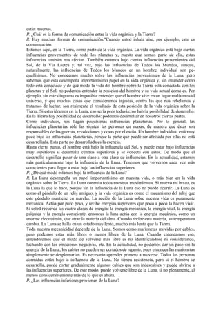 están muertos.
P. ¿Cuál es la forma de comunicación entre la vida orgánica y la Tierra?
R. Hay muchas formas de comunicación."Cuando usted inhala aire, por ejemplo, esto es
comunicación.
Estamos aquí, en la Tierra, como parte de la vida orgánica. La vida orgánica está bajo ciertas
influencias provenientes de todo los planetas y, puesto que somos parte de ella, estas
influencias también nos afectan. También estamos bajo ciertas influencias provenientes del
Sol, de la Vía Láctea y, tal vez, bajo las influencias de Todos los Mundos, aunque,
naturalmente, las influencias de Todos los Mundos en un hombre individual son pe-
queñísimas. No conocemos mucho sobre las influencias provenientes de la Luna, pero
sabemos que ésta desempeña importantísimo papel en la vida orgánica y, sin entender cómo
todo está conectado y de qué modo la vida del hombre sobre la Tierra está conectada con los
planetas y el Sol, no podemos entender la posición del hombre y su vida actual como es. Por
ejemplo, sin este diagrama es imposible entender que el hombre vive en un lugar malísimo del
universo, y que muchas cosas que consideramos injustas, contra las que nos rebelamos y
tratamos de luchar, son realmente el resultado de esta posición de la vida orgánica sobre la
Tierra. Si estuviéramos en la Luna, eso sería peor todavía; no habría posibilidad de desarrollo.
En la Tierra hay posibilidad de desarrollo: podemos desarrollar en nosotros ciertas partes.
Como individuos, nos llegan poquísimas influencias planetarias. Por lo general, las
influencias planetarias sólo las sienten las personas en masas; de manera que éstas son
responsables de las guerras, revoluciones y cosas por el estilo. Un hombre individual está muy
poco bajo las influencias planetarias, porque la parte que puede ser afectada por ellas no está
desarrollada. Esta parte no desarrollada es la esencia.
Hasta cierto punto, el hombre está bajo la influencia del Sol, y puede estar bajo influencias
muy superiores si desarrolla centros superiores y se conecta con estos. De modo que el
desarrollo significa pasar de una clase a otra clase de influencias. En la actualidad, estamos
más particularmente bajo la influencia de la Luna. Tenemos que volvernos cada vez más
conscientes para llegar a estar bajo las influencias superiores.
P. ¿De qué modo estamos bajo la influencia de la Luna?
R. La Luna desempeña un papel importantísimo en nuestra vida, o más bien en la vida
orgánica sobre la Tierra. La Luna controla todos nuestros movimientos. Si muevo mi brazo, es
la Luna la que lo hace, porque sin la influencia de la Luna eso no puede ocurrir. La Luna es
como el péndulo de un reloj antiguo, y la vida orgánica es como el mecanismo del reloj que
este péndulo mantiene en marcha. La acción de la Luna sobre nuestra vida es puramente
mecánica. Actúa por puro peso, y recibe energías superiores que poco a poco la hacen vivir.
Si usted recuerda las cuatro clases de energía: la energía mecánica, la energía vital, la energía
psíquica y la energía consciente, entonces la luna actúa con la energía mecánica, como un
enorme electroimán, que atrae la materia del alma. Cuando recibe esta materia, su temperatura
cambia. La Luna se halla en un estado muy lento, mucho más lento que la Tierra.
Toda nuestra mecanicidad depende de la Luna. Somos como marionetas movidas por cables,
pero podemos estar más libres o menos libres de la Luna. Cuando entendamos eso,
entenderemos que el modo de volverse más libre es no identificándose ni considerando,
luchando con las emociones negativas, etc. En la actualidad, no podemos dar un paso sin la
energía de la Luna; los cables no pueden ser cortados de repente, pues entonces las marionetas
simplemente se desplomarían. Es necesario aprender primero a moverse. Todas las personas
dormidas están bajo la influencia de la Luna. No tienen resistencia, pero si el hombre se
desarrolla, puede cortar gradualmente algunos cables que son indeseables y puede abrirse a
las influencias superiores. De este modo, puede volverse libre de la Luna, si no plenamente, al
menos considerablemente más de lo que es ahora.
P. ¿Las influencias inferiores provienen de la Luna?
 