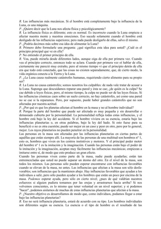 R. Las influencias más mecánicas. Si el hombre está completamente bajo la influencia de la
Luna, es una máquina.
P. ¿Quiere decir que la Luna nos afecta física y psicológicamente?
R. La influencia física es diferente; esto es normal. Es incorrecto cuando la Luna empieza a
afectar nuestra mente y nuestras emociones. Eso sucede solamente cuando el hombre está
desligado de las influencias superiores; pero nada puede desligarlo de ellas, salvo él mismo.
P. ¿Podría decirnos más sobre esa idea de alimentar la Luna?
R. Primero debo formularle una pregunta: ¿qué significa esta idea para usted? ¿Cuál es el
principio principal que ve en ella?
P. No entiendo el primer principio de ella.
R. Vea, puede mirarla desde diferentes lados, aunque oiga de ella por primera vez. Cuando
vea el principio correcto, entonces todo se aclara. Cuando por primera vez oí hablar de ella,
ciertamente me pareció muy extraño, pero al mismo tiempo vi que el principio detrás de ella
era que todo está conectado, que las cosas no existen separadamente, que, de cierto modo, la
vida orgánica conecta a la Tierra y la Luna.
P. ¿La Luna causa realmente catástrofes humanas, requiriendo cierto alimento para su propio
ser?
R. La Luna no causa catástrofes; somos nosotros los culpables: de nada vale tratar de acusar a
la Luna. Suponga que descuidamos reparar una pared y ésta se cae; ¿de quién es la culpa? Se
cae debido a leyes físicas, pero, al mismo tiempo, la culpa no puede ser de las leyes físicas. Si
las influencias cósmicas caen sobre un suelo correcto, no hay catástrofes, así como una pared
no se cae si la reparamos. Pero, por supuesto, puede haber grandes catástrofes que no son
afectadas por nuestra actitud.
P. ¿Por qué es que los planetas afectan al hombre en la masa y no al hombre individual?
R. Porque la parte del hombre que puede ser afectada es muy pequeña y sin desarrollar o
demasiado cubierta por la personalidad. La personalidad refleja todas estas influencias, y el
hombre está bajo la ley del accidente. Si el hombre viviera en su esencia, estaría bajo las
influencias planetarias o, en otras palabras, bajo la ley del hado. Si esto fuese para su
benefició o no es otra cuestión; puede ser mejor en un caso y peor en otro, pero por lo general,
mejor. Los rayos planetarios no pueden penetrar en la personalidad.
Las personas en la masa son afectadas por las influencias planetarias en ciertas partes de
aquéllas que están siempre allí. La mayoría de las personas de una multitud son hombres nº 1,
esto es, hombres que viven en los centros instintivos y motores. Y el principal poder motor
del hombre nº 1 es la imitación y la imaginación. Cuando las personas están bajo el poder de
la imitación y la imaginación, aceptan muy fácilmente las influencias mecánicas; empiezan a
imitarse entre sí, de modo que esto produce un gran efecto.
Cuando las personas viven como parte de la masa, nadie puede ayudarlas; están tan
entremezcladas que usted no puede separar un átomo del otro. En el nivel de la masa, son
todos los mismos. Las personas sólo pueden esperar encontrarse con influencias favorables
cuando se elevan de la masa, no antes. Las influencias que afectan a la masa son sólo desfa-
vorables; son influencias que la mantienen abajo. Hay influencias favorables que ayudan a los
individuos a salir, pero sólo pueden ayudar a los hombres que están un poco por encima de la
masa. Podemos esperar ayuda, pero sólo en cierto nivel; ¿pues de qué valdrían nuestros
esfuerzos si alguien pudiera tomamos por las orejas y arrastrarnos hacia arriba? Si nos
volvemos conscientes, es lo mismo que tener voluntad en un nivel superior; y si podemos
"hacer", podemos aislarnos de muchas de estas influencias planetarias que afectan a la masa.
P. ¿Nuestro objetivo es desarrollamos de modo que, como individuos, podamos llegar a estar
bajo las influencias planetarias?
R. Eso no será influencia planetaria, estará de acuerdo con su tipo. Los hombres individuales
son diferentes según su esencia. La esencia o el tipo de hombre es el resultado de las
 