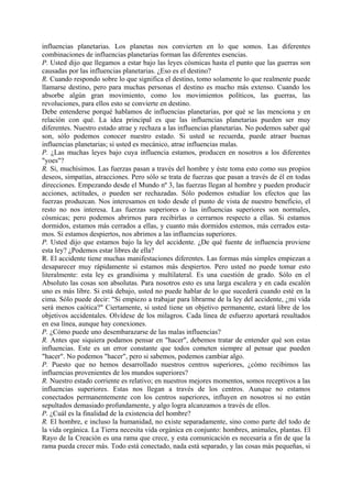 influencias planetarias. Los planetas nos convierten en lo que somos. Las diferentes
combinaciones de influencias planetarias forman las diferentes esencias.
P. Usted dijo que llegamos a estar bajo las leyes cósmicas hasta el punto que las guerras son
causadas por las influencias planetarias. ¿Eso es el destino?
R. Cuando respondo sobre lo que significa el destino, tomo solamente lo que realmente puede
llamarse destino, pero para muchas personas el destino es mucho más extenso. Cuando los
absorbe algún gran movimiento, como los movimientos políticos, las guerras, las
revoluciones, para ellos esto se convierte en destino.
Debe entenderse porqué hablamos de influencias planetarias, por qué se las menciona y en
relación con qué. La idea principal es que las influencias planetarias pueden ser muy
diferentes. Nuestro estado atrae y rechaza a las influencias planetarias. No podemos saber qué
son, sólo podemos conocer nuestro estado. Si usted se recuerda, puede atraer buenas
influencias planetarias; si usted es mecánico, atrae influencias malas.
P. ¿Las muchas leyes bajo cuya influencia estamos, producen en nosotros a los diferentes
"yoes"?
R. Si, muchísimos. Las fuerzas pasan a través del hombre y éste toma esto como sus propios
deseos, simpatías, atracciones. Pero sólo se trata de fuerzas que pasan a través de él en todas
direcciones. Empezando desde el Mundo nº 3, las fuerzas llegan al hombre y pueden producir
acciones, actitudes, o pueden ser rechazadas. Sólo podemos estudiar los efectos que las
fuerzas produzcan. Nos interesamos en todo desde el punto de vista de nuestro beneficio, el
resto no nos interesa. Las fuerzas superiores o las influencias superiores son normales,
cósmicas; pero podemos abrirnos para recibirlas o cerrarnos respecto a ellas. Si estamos
dormidos, estamos más cerrados a ellas, y cuanto más dormidos estemos, más cerrados esta-
mos. Si estamos despiertos, nos abrimos a las influencias superiores.
P. Usted dijo que estamos bajo la ley del accidente. ¿De qué fuente de influencia proviene
esta ley? ¿Podemos estar libres de ella?
R. El accidente tiene muchas manifestaciones diferentes. Las formas más simples empiezan a
desaparecer muy rápidamente si estamos más despiertos. Pero usted no puede tomar esto
literalmente: esta ley es grandísima y multilateral. Es una cuestión de grado. Sólo en el
Absoluto las cosas son absolutas. Para nosotros esto es una larga escalera y en cada escalón
uno es más libre. Si está debajo, usted no puede hablar de lo que sucederá cuando esté en la
cima. Sólo puede decir: "Si empiezo a trabajar para librarme de la ley del accidente, ¿mi vida
será menos caótica?" Ciertamente, si usted tiene un objetivo permanente, estará libre de los
objetivos accidentales. Olvídese de los milagros. Cada línea de esfuerzo aportará resultados
en esa línea, aunque hay conexiones.
P. ¿Cómo puede uno desembarazarse de las malas influencias?
R. Antes que siquiera podamos pensar en "hacer", debemos tratar de entender qué son estas
influencias. Este es un error constante que todos cometen siempre al pensar que pueden
"hacer". No podemos "hacer", pero si sabemos, podemos cambiar algo.
P. Puesto que no hemos desarrollado nuestros centros superiores, ¿cómo recibimos las
influencias provenientes de los mundos superiores?
R. Nuestro estado corriente es relativo; en nuestros mejores momentos, somos receptivos a las
influencias superiores. Estas nos llegan a través de los centros. Aunque no estamos
conectados permanentemente con los centros superiores, influyen en nosotros si no están
sepultados demasiado profundamente, y algo logra alcanzamos a través de ellos.
P. ¿Cuál es la finalidad de la existencia del hombre?
R. El hombre, e incluso la humanidad, no existe separadamente, sino como parte del todo de
la vida orgánica. La Tierra necesita vida orgánica en conjunto: hombres, animales, plantas. El
Rayo de la Creación es una rama que crece, y esta comunicación es necesaria a fin de que la
rama pueda crecer más. Todo está conectado, nada está separado, y las cosas más pequeñas, si
 