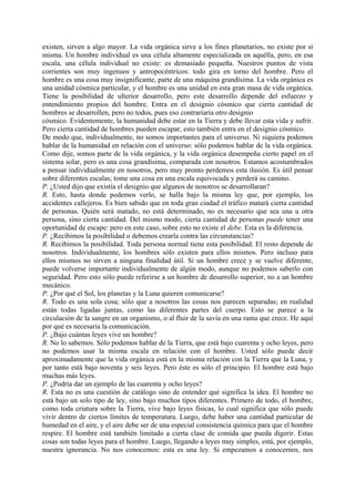 existen, sirven a algo mayor. La vida orgánica sirve a los fines planetarios, no existe por sí
misma. Un hombre individual es una célula altamente especializada en aquélla, pero, en esa
escala, una célula individual no existe: es demasiado pequeña. Nuestros puntos de vista
corrientes son muy ingenuos y antropocéntricos: todo gira en torno del hombre. Pero el
hombre es una cosa muy insignificante, parte de una máquina grandísima. La vida orgánica es
una unidad cósmica particular, y el hombre es una unidad en esta gran masa de vida orgánica.
Tiene la posibilidad de ulterior desarrollo, pero este desarrollo depende del esfuerzo y
entendimiento propios del hombre. Entra en el designio cósmico que cierta cantidad de
hombres se desarrollen, pero no todos, pues eso contrariaría otro designio
cósmico. Evidentemente, la humanidad debe estar en la Tierra y debe llevar esta vida y sufrir.
Pero cierta cantidad de hombres pueden escapar, esto también entra en el designio cósmico.
De modo que, individualmente, no somos importantes para el universo. Ni siquiera podemos
hablar de la humanidad en relación con el universo: sólo podemos hablar de la vida orgánica.
Como dije, somos parte de la vida orgánica, y la vida orgánica desempeña cierto papel en el
sistema solar, pero es una cosa grandísima, comparada con nosotros. Estamos acostumbrados
a pensar individualmente en nosotros, pero muy pronto perdemos esta ilusión. Es útil pensar
sobre diferentes escalas; tome una cosa en una escala equivocada y perderá su camino.
P. ¿Usted dijo que existía el designio que algunos de nosotros se desarrollaran?
R. Esto, hasta donde podemos verlo, se halla bajo la misma ley que, por ejemplo, los
accidentes callejeros. Es bien sabido que en toda gran ciudad el tráfico matará cierta cantidad
de personas. Quién será matado, no está determinado, no es necesario que sea una u otra
persona, sino cierta cantidad. Del mismo modo, cierta cantidad de personas puede tener una
oportunidad de escape: pero en este caso, sobre esto no existe el debe. Esta es la diferencia.
P. ¿Recibimos la posibilidad o debemos crearla contra las circunstancias?
R. Recibimos la posibilidad. Toda persona normal tiene esta posibilidad. El resto depende de
nosotros. Individualmente, los hombres sólo existen para ellos mismos. Pero incluso para
ellos mismos no sirven a ninguna finalidad útil. Si un hombre crece y se vuelve diferente,
puede volverse importante individualmente de algún modo, aunque no podemos saberlo con
seguridad. Pero esto sólo puede referirse a un hombre de desarrollo superior, no a un hombre
mecánico.
P. ¿Por qué el Sol, los planetas y la Luna quieren comunicarse?
R. Todo es una sola cosa; sólo que a nosotros las cosas nos parecen separadas; en realidad
están todas ligadas juntas, como las diferentes partes del cuerpo. Esto se parece a la
circulación de la sangre en un organismo, o al fluir de la savia en una rama que crece. He aquí
por qué es necesaria la comunicación.
P. ¿Bajo cuántas leyes vive un hombre?
R. No lo sabemos. Sólo podemos hablar de la Tierra, que está bajo cuarenta y ocho leyes, pero
no podemos usar la misma escala en relación con el hombre. Usted sólo puede decir
aproximadamente que la vida orgánica está en la misma relación con la Tierra que la Luna, y
por tanto está bajo noventa y seis leyes. Pero éste es sólo el principio. El hombre está bajo
muchas más leyes.
P. ¿Podría dar un ejemplo de las cuarenta y ocho leyes?
R. Esta no es una cuestión de catálogo sino de entender qué significa la idea. El hombre no
está bajo un solo tipo de ley, sino bajo muchos tipos diferentes. Primero de todo, el hombre,
como toda criatura sobre la Tierra, vive bajo leyes físicas, lo cual significa que sólo puede
vivir dentro de ciertos límites de temperatura. Luego, debe haber una cantidad particular de
humedad en el aire, y el aire debe ser de una especial consistencia química para que el hombre
respire. El hombre está también limitado a cierta clase de comida que pueda digerir. Estas
cosas son todas leyes para el hombre. Luego, llegando a leyes muy simples, está, por ejemplo,
nuestra ignorancia. No nos conocemos: esta es una ley. Si empezamos a conocernos, nos
 