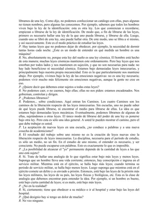 libramos de una ley. Como dije, no podemos confeccionar un catálogo con ellas, pues algunas
no tienen nombres, pero algunas las conocemos. Por ejemplo, sabemos que todos los hombres
viven bajo la ley de la identificación: esta es otra ley. Los que comienzan a recordarse,
empiezan a librarse de la ley de identificación. De modo que, a fin de librarse de las leyes,
primero es necesario hallar una ley de la que uno pueda librarse, y librarse de ella. Luego,
cuando uno se libró de esta ley, uno puede hallar otra. De este modo, uno se libra a sí mismo,
y así sucesivamente. Este es el modo práctico de estudiar las leyes.
P. Hay tantas leyes que no podemos dejar de obedecer, por ejemplo, la necesidad de dormir
tantas horas cada noche. ¿Este es un modo de entender en qué medida un hombre es una
máquina?
R. No, absolutamente no, porque esta ley del sueño es una ley cósmica. El hombre está hecho
de esta manera; muchas leyes cósmicas mantienen este ordenamiento. Pero hay leyes que nos
estorban por todos lados y nos mantienen en sujeción, y que no son necesarias para nada: no
hay lado beneficioso ni necesidad cósmica. Estamos bajo demasiadas leyes innecesarias, y
principalmente bajo nuestra propia mecanicidad. Esto es lo que particularmente nos mantiene
abajo. Por ejemplo, vivimos bajo la ley de las emociones negativas: no es una ley necesaria;
podemos vivir mucho más felizmente sin emociones negativas, aunque la gente no cree en
eso.
P. ¿Quiere decir que debemos estar sujetos a todas estas leyes?
R. No podemos caer, o no caemos, bajo ellas; ellas no nos piden: estamos encadenados. Nos
gobiernan, controlan y dirigen.
P. ¿Podemos librarnos?
R. Podemos... sobre condiciones. Aquí entran los Caminos. Los cuatro Caminos son los
caminos de la liberación respecto de las leyes innecesarias. Sin escuelas, uno no puede saber
de qué leyes puede librarse, ni encontrar el medio para librarse de ellas. La idea es que
estamos bajo demasiadas leyes mecánicas. Eventualmente, podemos librarnos de algunas de
ellas, sujetándonos a otras leyes. El único modo de librarse del poder de una ley es ponerse
bajo otra ley. Pero esta es sólo una idea general. A usted le pueden mostrar el camino, pero el
que debe trabajar es usted.
P. La aceptación de nuevas leyes en una escuela, ¿no conduce a palabras y a una nueva
cosecha de academicismo?
R. El resultado del trabajo sobre uno mismo no es la creación de leyes nuevas sino la
liberación respecto de leyes innecesarias. La disciplina, necesaria para el período de estudio,
es sólo un medio, no un fin. En el estudio de uno mismo, el entender es necesario, y ser
consciente. No puede escaparse con palabras. Esto es exactamente lo que es imposible.
P. ¿La posibilidad de alcanzar el "yo" permanente depende de la cantidad de leyes a las que
uno está sujeto?
R. Sí. Trate de hallar una analogía de lo que significa estar bajo más leyes y menos leyes.
Suponga que un hombre lleva una vida corriente; entonces, hay conscripción e ingresa en el
servicio militar. Mientras está en el ejército, se halla bajo más leyes; cuando termina su
periodo de servicio militar, se halla bajo menos leyes. Luego suponga que mientras está en el
ejército comete un delito y es enviado a prisión. Entonces, está bajo las leyes de la prisión más
las leyes militares, las leyes de su país, las leyes físicas y biológicas, etc. Esta es la clase de
analogía que debemos encontrar para entender la idea. Por ejemplo, si un hombre es bueno,
está bajo cierta cantidad de leyes; si es malo, está bajo más leyes.
P. ¿No en la realidad?
R. Sí, ciertamente; tiene que obedecer a su médico o ir al hospital y estar bajo las leyes del
hospital.
P. ¿Qué designio hay si tengo un dolor de muelas?
R. No veo ninguno.
 