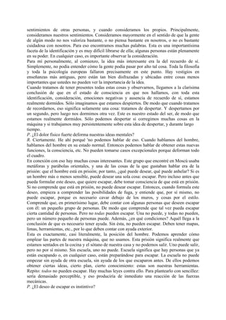 sentimientos de otras personas, y cuando consideramos los propios. Principalmente,
consideramos nuestros sentimientos. Consideramos mayormente en el sentido de que la gente
de algún modo no nos valoriza bastante, o no piensa bastante en nosotros, o no es bastante
cuidadosa con nosotros. Para eso encontramos muchas palabras. Esta es una importantísima
faceta de la identificación y es muy difícil librarse de ella; algunas personas están plenamente
en su poder. En cualquier caso, es importante observar la consideración.
Para mí personalmente, al comienzo, la idea más interesante era la del recuerdo de sí.
Simplemente, no podía entender cómo la gente podía pasar por alto tal cosa. Toda la filosofía
y toda la psicología europeas fallaron precisamente en este punto. Hay vestigios en
enseñanzas más antiguas, pero están tan bien disfrazadas y ubicadas entre cosas menos
importantes que ustedes no pueden ver la importancia de la idea.
Cuando tratamos de tener presentes todas estas cosas y observarnos, llegamos a la clarísima
conclusión de que en el estado de consciencia en que nos hallamos, con toda esta
identificación, consideración, emociones negativas y ausencia de recuerdo de sí, estamos
realmente dormidos. Sólo imaginamos que estamos despiertos. De modo que cuando tratamos
de recordarnos, eso significa solamente una cosa: tratamos de despertar. Y despertamos por
un segundo, pero luego nos dormimos otra vez. Este es nuestro estado del ser, de modo que
estamos realmente dormidos. Sólo podemos despertar si corregimos muchas cosas en la
máquina y si trabajamos muy persistentemente sobre esta idea de despertar, y durante largo
tiempo.
P. ¿El dolor físico fuerte deforma nuestras ideas mentales?
R. Ciertamente. He ahí porqué 'no podemos hablar de eso. Cuando hablamos del hombre,
hablamos del hombre en su estado normal. Entonces podemos hablar de obtener estas nuevas
funciones, la consciencia, etc. No pueden tomarse casos excepcionales porque deforman todo
el cuadro.
En conexión con eso hay muchas cosas interesantes. Este grupo que encontré en Moscú usaba
metáforas y parábolas orientales, y una de las cosas de la que gustaban hablar era de la
prisión: que el hombre está en prisión; por tanto, ¿qué puede desear, qué puede anhelar? Si es
un hombre más o menos sensible, puede desear una sola cosa: escapar. Pero incluso antes que
pueda formular este deseo, que quiere escapar, debe tomar consciencia de que está en prisión.
Si no comprende que está en prisión, no puede desear escapar. Entonces, cuando formula este
deseo, empieza a comprender las posibilidades de fuga, y entiende que, por sí mismo, no
puede escapar, porque es necesario cavar debajo de los muros, y cosas por el estilo.
Comprende que, en primerísimo lugar, debe contar con algunas personas que deseen escapar
con él: un pequeño grupo de personas. De modo que comprende que tal vez pueda escapar
cierta cantidad de personas. Pero no todas pueden escapar. Una no puede, y todas no pueden,
pero un número pequeño de personas puede. Además, ¿en qué condiciones? Aquél llega a la
conclusión de que es necesario tener ayuda. Sin ésta, no pueden escapar. Deben tener mapas,
limas, herramientas, etc., por lo que deben contar con ayuda exterior.
Esta es exactamente, casi literalmente, la posición del hombre. Podemos aprender cómo
emplear las partes de nuestra máquina, que no usamos. Esta prisión significa realmente que
estamos sentados en la cocina y el sótano de nuestra casa y no podemos salir. Uno puede salir,
pero no por sí mismo. Sin escuela, uno no puede. Escuela significa que hay personas que ya
están escapando o, en cualquier caso, están preparándose para escapar. La escuela no puede
empezar sin ayuda de otra escuela, sin ayuda de los que escaparon antes. De ellos podemos
obtener ciertas ideas, cierto plan, cierto conocimiento: estas son nuestras herramientas.
Repito: todos no pueden escapar. Hay muchas leyes contra ello. Para plantearlo con sencillez:
sería demasiado perceptible, y eso produciría de inmediato una reacción de las fuerzas
mecánicas.
P. ¿El deseo de escapar es instintivo?
 