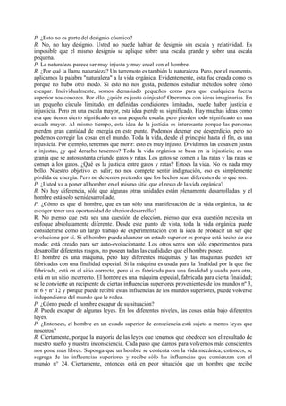 P. ¿Esto no es parte del designio cósmico?
R. No, no hay designio. Usted no puede hablar de designio sin escala y relatividad. Es
imposible que el mismo designio se aplique sobre una escala grande y sobre una escala
pequeña.
P. La naturaleza parece ser muy injusta y muy cruel con el hombre.
R. ¿Por qué la llama naturaleza? Un terremoto es también la naturaleza. Pero, por el momento,
aplicamos la palabra "naturaleza" a la vida orgánica. Evidentemente, ésta fue creada como es
porque no hubo otro modo. Si esto no nos gusta, podemos estudiar métodos sobre cómo
escapar. Individualmente, somos demasiado pequeños como para que cualquiera fuerza
superior nos conozca. Por ello, ¿quién es justo o injusto? Operamos con ideas imaginarias. En
un pequeño círculo limitado, en definidas condiciones limitadas, puede haber justicia e
injusticia. Pero en una escala mayor, esta idea pierde su significado. Hay muchas ideas como
esa que tienen cierto significado en una pequeña escala, pero pierden todo significado en una
escala mayor. Al mismo tiempo, esta idea de la justicia es interesante porque las personas
pierden gran cantidad de energía en este punto. Podemos detener ese desperdicio, pero no
podemos corregir las cosas en el mundo. Toda la vida, desde el principio hasta el fin, es una
injusticia. Por ejemplo, tenemos que morir: esto es muy injusto. Dividimos las cosas en justas
e injustas, ¿y qué derecho tenemos? Toda la vida orgánica se basa en la injusticia; es una
granja que se autosustenta criando gatos y ratas. Los gatos se comen a las ratas y las ratas se
comen a los gatos. ¿Qué es la justicia entre gatos y ratas? Estoes la vida. No es nada muy
bello. Nuestro objetivo es salir; no nos compete sentir indignación, eso es simplemente
pérdida de energía. Pero no debemos pretender que los hechos sean diferentes de lo que son.
P. ¿Usted va a poner al hombre en el mismo sitio que el resto de la vida orgánica?
R. No hay diferencia, sólo que algunas otras unidades están plenamente desarrolladas, y el
hombre está solo semidesarrollado.
P. ¿Cómo es que el hombre, que es tan sólo una manifestación de la vida orgánica, ha de
escoger tener una oportunidad de ulterior desarrollo?
R. No pienso que esta sea una cuestión de elección, pienso que esta cuestión necesita un
enfoque absolutamente diferente. Desde este punto de vista, toda la vida orgánica puede
considerarse como un largo trabajo de experimentación con la idea de producir un ser que
evolucione por sí. Si el hombre puede alcanzar un estado superior es porque está hecho de ese
modo: está creado para ser auto-evolucionante. Los otros seres son sólo experimentos para
desarrollar diferentes rasgos, no poseen todas las cualidades que el hombre posee.
El hombre es una máquina, pero hay diferentes máquinas, y las máquinas pueden ser
fabricadas con una finalidad especial. Si la máquina es usada para la finalidad por la que fue
fabricada, está en el sitio correcto, pero si es fabricada para una finalidad y usada para otra,
está en un sitio incorrecto. El hombre es una máquina especial, fabricada para cierta finalidad;
se le convierte en recipiente de ciertas influencias superiores provenientes de los mundos nº 3,
nº 6 y nº 12 y porque puede recibir estas influencias de los mundos superiores, puede volverse
independiente del mundo que le rodea.
P. ¿Cómo puede el hombre escapar de su situación?
R. Puede escapar de algunas leyes. En los diferentes niveles, las cosas están bajo diferentes
leyes.
P. ¿Entonces, el hombre en un estado superior de consciencia está sujeto a menos leyes que
nosotros?
R. Ciertamente, porque la mayoría de las leyes que tenemos que obedecer son el resultado de
nuestro sueño y nuestra inconsciencia. Cada paso que damos para volvernos más conscientes
nos pone más libres. Suponga que un hombre se contenta con la vida mecánica; entonces, se
segrega de las influencias superiores y recibe sólo las influencias que comienzan con el
mundo n° 24. Ciertamente, entonces está en peor situación que un hombre que recibe
 