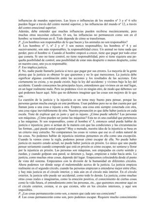 influencias de mundos superiores. Las leyes o influencias de los mundos nº 3 y nº 6 sólo
pueden llegar a través del centro mental superior, y las influencias del mundo nº 12, a través
del centro emocional superior.
Además, debe entender que muchas influencias pueden recibirse mecánicamente, pero
muchas otras necesitan esfuerzo. O sea, las influencias no permanecen como son en el
hombre: se transforman en él. Todo depende de cómo se transforman.
P. ¿Los hombres son responsables de lo que hacen y los animales no son responsables?
R. Los hombres nº 1, nº 2 y nº 3 son menos responsables; los hombres nº 4 y así
sucesivamente, son más responsables; la responsabilidad crece. Un animal no tiene nada que
perder, pero el hombre sí. Cuando el hombre empezó a crecer, tiene que pagar por todo error
que cometa. Si uno no tiene control, no tiene responsabilidad, pero si tiene siquiera una pe-
queña posibilidad de control, una posibilidad de estar más despierto o menos despierto, como
en nuestro caso, uno ya es responsable.
P. Eso implica justicia.
R. No, nadie puede llamarlo justicia si tuvo que pagar por sus errores. La mayoría de la gente
piensa que la justicia es obtener lo que queremos y no lo que merecemos. La justicia debe
significar algunas coordinación entre las acciones y los resultados de las acciones. Esto
ciertamente no existe, y no puede existir, bajo la ley del accidente: y vivimos bajo la ley del
accidente. Cuando conocemos las principales leyes, entendemos que vivimos en un mal lugar,
en un lugar realmente malo. Pero no podemos vivir en ningún otro, de modo que debemos ver
qué podemos hacer aquí. Sólo que no debemos imaginar que las cosas son mejores de lo que
son.
La cuestión de la justicia y la injusticia es un tema muy bueno para pensar, porque las
personas gastan mucha energía en este problema. Usan palabras pero no se dan cuenta por qué
llaman justa a una cosa e injusta a otra. Empero, una cosa está siempre conectada con otra,
una cosa sigue inevitablemente de otra. Nuestra presunción es que debe haber justicia en cada
escala. Trate de explicar qué es justo y qué es injusto. ¿Cómo puede saberlo? Las personas
son máquinas. ¿Cómo pueden ser justas las máquinas? Esta no es una cualidad que pertenezca
a las máquinas. Si son responsables, como el hombre na
5, entonces usted puede hablar de
justicia e injusticia; pero si actúan de la manera con que las condiciones y las circunstancias
las forman, ¿qué puede usted esperar? Muy a menudo, nuestra idea de la injusticia se basa en
un criterio muy estrecho. No comparamos las cosas ni vemos que ese es el orden natural de
las cosas. No podemos hablar de injusticia mientras pensemos en ella como una excepción.
Cuando la vemos como la regla, podemos pensar cómo escapar de ella. No puede haber
justicia en nuestro estado actual, no puede haber justicia en prisión. Lo único que uno puede
pensar seriamente cuando comprende que está en prisión es cómo escapar, no sentarse y llorar
por la injusticia en prisión. Las personas son máquinas, son empujadas en cierto sentido y
ruedan, y cuando golpean una pared, se detienen y, luego, empiezan a rodar hacia atrás. La
justicia, como muchas otras cosas, depende del lugar. Empecemos colocándola desde el punto
de vista del sistema. Empezamos con la división de la humanidad en diferentes círculos.
Ahora podemos ver dónde surge el malentendido acerca de la justicia. La justicia empieza
realmente en el segundo círculo, cuando las personas empiezan a entenderse mejor entre ellas;
y hay más justicia en el círculo interior, y más aún en el círculo más interior. En el círculo
exterior, la justicia sólo puede ser accidental, como todo lo demás. La justicia, como muchas
otras cosas reales e imaginarias, como la emoción positiva, el conocimiento de ciertas cosas
como la vida futura, el entendimiento entre las personas, etc., que queremos encontrar aquí en
el círculo exterior, existen, si es que existen, sólo en los círculos interiores, y aquí son
imposibles.
P. ¿Las cosas permanecerán como son, a menos que cada uno sea consciente?
R. Las cosas permanecerán como son, pero podemos escapar. Requiere mucho conocimiento
 