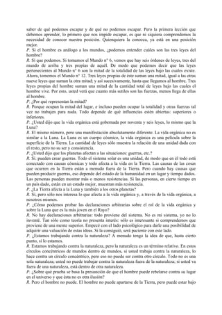 saber de qué podemos escapar y de qué no podemos escapar. Pero la primera lección que
debemos aprender, lo primero que nos impide escapar, es que ni siquiera comprendemos la
necesidad de conocer nuestra posición. Quienquiera la conozca, ya está en una posición
mejor.
P. Si el hombre es análogo a los mundos, ¿podemos entender cuáles son las tres leyes del
hombre?
R. Sí que podemos. Si tomamos el Mundo n° 6, vemos que hay seis órdenes de leyes, tres del
mundo de arriba y tres propias de aquél. De modo que podemos decir que las leyes
pertenecientes al Mundo n° 6 son la mitad de la totalidad de las leyes bajo las cuales existe.
Ahora, tomemos el Mundo n° 12. Tres leyes propias de éste suman una mitad, igual a las otras
nueve leyes que suman la otra mitad; y así sucesivamente, hasta que llegamos al hombre. Tres
leyes propias del hombre suman una mitad de la cantidad total de leyes bajo las cuales el
hombre vive. Por esto, usted verá que cuanto más sutiles son las fuerzas, menos llega de ellas
al hombre.
P. ¿Por qué representan la mitad?
R. Porque ocupan la mitad del lugar, e incluso pueden ocupar la totalidad y otras fuerzas tal
vez no trabajen para nada. Todo depende de qué influencias estén abiertas: superiores o
inferiores.
P. ¿Usted dijo que la vida orgánica está gobernada por noventa y seis leyes, lo mismo que la
Luna?
R. El mismo número, pero una manifestación absolutamente diferente. La vida orgánica no es
similar a la Luna. La Luna es un cuerpo cósmico, la vida orgánica es una película sobre la
superficie de la Tierra. La cantidad de leyes sólo muestra la relación de una unidad dada con
el resto, pero no su ser y consistencia.
P. ¿Usted dijo que los planetas afectan a las situaciones: guerras, etc.?
R. Sí. pueden crear guerras. Todo el sistema solar es una unidad, de modo que en él todo está
conectado con causas cósmicas y todo afecta a la vida en la Tierra. Las causas de las cosas
que ocurren en la Tierra están a menudo fuera de la Tierra. Pero cuando hay causas que
pueden producir guerras, eso depende del estado de la humanidad en un lugar y tiempo dados.
Las personas pueden mostrar más o menos resistencias. Si las personas, en cierto tiempo en
un país dado, están en un estado mejor, muestran más resistencia.
P. ¿La Tierra afecta a la Luna y también a los otros planetas?
R. Sí, pero sólo nos interesa lo que afecta a la vida orgánica y, a través de la vida orgánica, a
nosotros mismos.
P. ¿Cómo podemos probar las declaraciones arbitrarias sobre el rol de la vida orgánica y
sobre la Luna que es la más joven en el Rayo?
R. No hay declaraciones arbitrarias: todo proviene del sistema. No es mi sistema, yo no lo
inventé. Tan sólo como teoría no presenta interés: sólo es interesante si comprendemos que
proviene de una mente superior. Empecé con el lado psicológico para darle una posibilidad de
adquirir una valuación de estas ideas. Si la consiguió, será paciente con este lado.
P. ¿Estamos trabajando contra la naturaleza? A menudo tengo la idea de que, hasta cierto
punto, sí lo estamos.
R. Estamos trabajando contra la naturaleza, pero la naturaleza es un término relativo. En estos
círculos concéntricos de mundos dentro de mundos, si usted trabaja contra la naturaleza, lo
hace contra un círculo concéntrico, pero eso no puede ser contra otro círculo. Todo no es una
sola naturaleza; usted no puede trabajar contra la naturaleza fuera de la naturaleza; si usted va
fuera de una naturaleza, está dentro de otra naturaleza.
P. ¿Sobre qué prueba se basa la presunción de que el hombre puede rebelarse contra su lugar
en el universo y que ésta no es otra ilusión?
R. Pero el hombre no puede. El hombre no puede apartarse de la Tierra, pero puede estar bajo
 