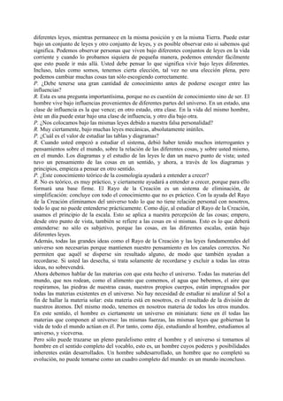 diferentes leyes, mientras permanece en la misma posición y en la misma Tierra. Puede estar
bajo un conjunto de leyes y otro conjunto de leyes, y es posible observar esto si sabemos qué
significa. Podemos observar personas que viven bajo diferentes conjuntos de leyes en la vida
corriente y cuando lo probamos siquiera de pequeña manera, podemos entender fácilmente
que esto puede ir más allá. Usted debe pensar lo que significa vivir bajo leyes diferentes.
Incluso, tales como somos, tenemos cierta elección, tal vez no una elección plena, pero
podemos cambiar muchas cosas tan sólo escogiendo correctamente.
P. ¿Debe tenerse una gran cantidad de conocimiento antes de poderse escoger entre las
influencias?
R. Esta es una pregunta importantísima, porque no es cuestión de conocimiento sino de ser. El
hombre vive bajo influencias provenientes de diferentes partes del universo. En un estado, una
clase de influencia es la que vence; en otro estado, otra clase. En la vida del mismo hombre,
éste un día puede estar bajo una clase de influencia, y otro día bajo otra.
P. ¿Nos colocamos bajo las mismas leyes debido a nuestra falsa personalidad?
R. Muy ciertamente, bajo muchas leyes mecánicas, absolutamente inútiles.
P. ¿Cuál es el valor de estudiar las tablas y diagramas?
R. Cuando usted empezó a estudiar el sistema, debió haber tenido muchos interrogantes y
pensamientos sobre el mundo, sobre la relación de las diferentes cosas, y sobre usted mismo,
en el mundo. Los diagramas y el estudio de las leyes le dan un nuevo punto de vista; usted
tuvo un pensamiento de las cosas en un sentido, y ahora, a través de los diagramas y
principios, empieza a pensar en otro sentido.
P. ¿Este conocimiento teórico de la cosmología ayudará a entender a crecer?
R. No es teórico, es muy práctico, y ciertamente ayudará a entender a crecer, porque para ello
formará una base firme. El Rayo de la Creación es un sistema de eliminación, de
simplificación: concluye con todo el conocimiento que no es práctico. Con la ayuda del Rayo
de la Creación eliminamos del universo todo lo que no tiene relación personal con nosotros,
todo lo que no puede entenderse prácticamente. Como dije, al estudiar el Rayo de la Creación,
usamos el principio de la escala. Esto se aplica a nuestra percepción de las cosas; empero,
desde otro punto de vista, también se refiere a las cosas en sí mismas. Esto es lo que deberá
entenderse: no sólo es subjetivo, porque las cosas, en las diferentes escalas, están bajo
diferentes leyes.
Además, todas las grandes ideas como el Rayo de la Creación y las leyes fundamentales del
universo son necesarias porque mantienen nuestro pensamiento en los canales correctos. No
permiten que aquél se disperse sin resultado alguno, de modo que también ayudan a
recordarse. Si usted las desecha, si trata solamente de recordarse y excluir a todas las otras
ideas, no sobrevendrá.
Ahora debemos hablar de las materias con que esta hecho el universo. Todas las materias del
mundo, que nos rodean, como el alimento que comemos, el agua que bebemos, el aire que
respiramos, las piedras de nuestras casas, nuestros propios cuerpos, están impregnados por
todas las materias existentes en el universo. No hay necesidad de estudiar ni analizar al Sol a
fin de hallar la materia solar: esta materia está en nosotros, es el resultado de la división de
nuestros átomos. Del mismo modo, tenemos en nosotros materia de todos los otros mundos.
En este sentido, el hombre es ciertamente un universo en miniatura: tiene en él todas las
materias que componen al universo: las mismas fuerzas, las mismas leyes que gobiernan la
vida de todo el mundo actúan en él. Por tanto, como dije, estudiando al hombre, estudiamos al
universo, y viceversa.
Pero sólo puede trazarse un pleno paralelismo entre el hombre y el universo si tomamos al
hombre en el sentido completo del vocablo, esto es, un hombre cuyos poderes y posibilidades
inherentes están desarrollados. Un hombre subdesarrollado, un hombre que no completó su
evolución, no puede tomarse como un cuadro completo del mundo: es un mundo inconcluso.
 