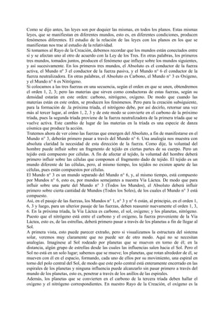 Como se dijo antes, las leyes son por doquier las mismas, en todos los planos. Estas mismas
leyes, que se manifiestan en diferentes mundos, esto es, en diferentes condiciones, producen
fenómenos diferentes. El estudio de la relación de las leyes con los planos en los que se
manifiestan nos trae al estudio de la relatividad.
Si tomamos al Rayo de la Creación, debemos recordar que los mundos están conectados entre
sí y se afectan uno al otro de acuerdo con la Ley de los Tres. En otras palabras, los primeros
tres mundos, tomados juntos, producen el fenómeno que influye sobre los mundos siguientes,
y así sucesivamente. En los primeros tres mundos, el Absoluto es el conductor de la fuerza
activa, el Mundo nº 3 el conductor de la fuerza pasiva, y el Mundo n° 6 el conductor de la
fuerza neutralizadora. En otras palabras, el Absoluto es Carbono, el Mundo n° 3 es Oxígeno,
y el Mundo n° 6 es Nitrógeno.
Si colocamos a las tres fuerzas en una secuencia, según el orden en que se unen, obtendremos
el orden 1, 2, 3; pero las materias que sirven como conductoras de estas fuerzas, según su
densidad estarán en este orden: carbono, nitrógeno, oxígeno. De modo que cuando las
materias están en este orden, se producen los fenómenos. Pero para la creación subsiguiente,
para la formación de .la próxima tríada, el nitrógeno debe, por así decirlo, retornar una vez
más al tercer lugar, al orden 1, 2, 3 y de este modo se convierte en el carbono de la próximo
tríada, pues la segunda tríada proviene de la fuerza neutralizadora de la primera tríada que se
vuelve activa. Este cambio de lugar de las materias en la tríada es una especie de danza
cósmica que produce la acción.
Tratemos ahora de ver cómo las fuerzas que emergen del Absoluto, a fin de manifestarse en el
Mundo n° 3, deberán primero pasar a través del Mundo n° 6. Una analogía nos muestra con
absoluta claridad la necesidad de esta dirección de la fuerza. Como dije, la voluntad del
hombre puede influir sobre un fragmento de tejido en ciertas partes de su cuerpo. Pero un
tejido está compuesto por células. A fin de afectar al tejido, la voluntad del hombre deberá
primero influir sobre las células que componen el fragmento dado de tejido. El tejido es un
mundo diferente de las células, pero, al mismo tiempo, los tejidos no existen aparte de las
células, pues están compuestos por células.
El Mundo n° 3 es un mundo separado del Mundo n° 6, y, al mismo tiempo, está compuesto
por Mundos n° 6, esto es, por mundos semejantes a nuestra Vía Láctea. De modo que para
influir sobre una parte del Mundo n° 3 (Todos los Mundos), el Absoluto deberá influir
primero sobre cierta cantidad de Mundos (Todos los Soles), de los cuales el Mundo n° 3 está
compuesto.
Así, en el pasaje de las fuerzas, los Mundos n° 1, n° 3 y n° 6 están, al principio, en el orden 1,
6, 3 y luego, para un ulterior pasaje de las fuerzas, deben reasumir nuevamente el orden 1, 3,
6. En la próxima tríada, la Vía Láctea es carbono, el sol, oxígeno; y los planetas, nitrógeno.
Puesto que el nitrógeno está entre el carbono y el oxígeno, la fuerza proveniente de la Vía
Láctea, esto es, de las estrellas, deberá primero pasar a través de los planetas a fin de llegar al
Sol.
A primera vista, esto puede parecer extraño, pero si visualizamos la estructura del sistema
solar, veremos muy claramente que no puede ser de otro modo. Aquí no se necesitan
analogías. Imagínese al Sol rodeado por planetas que se mueven en torno de él; en la
distancia, algún grupo de estrellas desde las cuales las influencias salen hacia el Sol. Pero el
Sol no está en un solo lugar; sabemos que se mueve; los planetas, que rotan alrededor de él, se
mueven con él en el espacio, formando, cada uno de ellos por su movimiento, una espiral en
torno del polo central del Sol, de modo que este polo central está enteramente encerrado en las
espirales de los planetas y ninguna influencia puede alcanzarlo sin pasar primero a través del
mundo de los planetas, esto es, penetrar a través de los anillos de las espirales.
Además, los planetas que se convierten en el carbono de la tercera tríada deben hallar el
oxígeno y el nitrógeno correspondientes. En nuestro Rayo de la Creación, el oxígeno es la
 