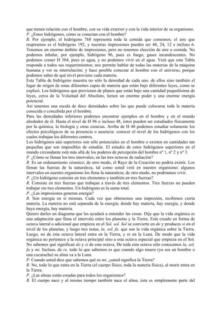que tienen relación con el hombre, con su vida exterior y con la vida interior de su organismo.
P. ¿Estos hidrógenos, cómo se conectan con el hombre?
R. Por ejemplo, el hidrógeno 768 representa toda la comida que comemos; el aire que
respiramos es el hidrógeno 192, y nuestras impresiones pueden ser 48, 24, 12 e incluso 6.
Tenemos un enorme ámbito de impresiones, pero no tenemos elección de aire o comida. No
podemos inhalar, por ejemplo, hidrógeno 96, pues es fuego, gases incandescentes. No
podemos comer H 384, pues es agua, y no podemos vivir en el agua. Verá que esta Tabla
responde a todos sus requerimientos; nos permite hablar de todas las materias de la máquina
humana y ver su interrelación; y hace posible conectar al hombre con el universo, porque
podemos saber de qué nivel proviene cada materia.
Esta Tabla de hidrógeno muestra no sólo la densidad de cada uno. de ellos sino también el
lugar de origen de estas diferentes capas de materia que están bajo diferentes leyes, como se
explicó. Los hidrógenos que provienen de planos que están bajo una cantidad pequeñísima de
leyes, cerca de la Voluntad del Absoluto, tienen un enorme poder y una enorme energía
potencial.
Así tenemos una escala de doce densidades sobre las que puede colocarse toda la materia
conocida o concebida por el hombre.
Para las densidades inferiores podemos encontrar ejemplos en el hombre y en el mundo
alrededor de él. Hasta el nivel de H 96 o incluso 48, éstos pueden ser estudiados físicamente
por la química, la biología y otras ciencias. Arriba de H 48 podemos estudiar solamente los
efectos psicológicos de su presencia o ausencia: conocer el nivel de los hidrógenos con los
cuales trabajan los diferentes centros.
Los hidrógenos aún superiores son sólo potenciales en el hombre o existen en cantidades tan
pequeñas que son imposibles de estudiar. El estudio de estos hidrógenos superiores en el
mundo circundante está más allá de los poderes de percepción del hombre nº 1, nº 2 y nº 3.
P. ¿Cómo se llenan los tres intervalos, en las tres octavas de radiación?
R. Es un ordenamiento cósmico; de otro modo, el Rayo de la Creación no podría existir. Los
llenan las fuerzas de la naturaleza, tal como usted verá en nuestro organismo; algunos
intervalos en nuestro organismo los llena la naturaleza; de otro modo, no podríamos vivir.
P. ¿Un hidrógeno consiste en tres elementos y también en tres fuerzas?
R. Consiste en tres fuerzas que trabajan a través de tres elementos. Tres fuerzas no pueden
trabajar sin tres elementos. Un hidrógeno es la suma total.
P. ¿Las impresiones generan energía?
R. Son energía en sí mismas. Cada vez que obtenemos una impresión, recibimos cierta
materia. La materia no está separada de la energía; donde hay materia, hay energía, y donde
haya energía, hay materia.
Quiero darles un diagrama que les ayudará a entender las cosas. Dije que la vida orgánica es
una adaptación que llena el intervalo entre los planetas y la Tierra. Está creado en forma de
octava lateral o adicional que empieza en el Sol, sol. Sol se convierte en do y produces si en el
nivel de los planetas, y luego tres notas, la, sol, fa. que son la vida orgánica sobre la Tierra.
Luego, mi de esta octava lateral entra en la Tierra, y re en la Luna. De modo que la vida
orgánica no pertenece a la octava principal sino a esta octava especial que empieza en el Sol.
No sabemos qué significan do y si de esta octava. De toda esta octava sólo conocemos la, sol,
fa y mi. Incluso, de re, todo lo que sabemos es que cuando algo muere (ya sea un hombre o
una cucaracha) su alma va a la Luna.
P. Cuando usted dice que sabemos qué es mi, ¿usted significa la Tierra?
R. No, todo lo que entra en la Tierra (el cuerpo físico, toda la materia física), al morir entra en
la Tierra.
P. ¿Las almas están creadas para todos los organismos?
R. El cuerpo nace y al mismo tiempo también nace el alma; ésta es simplemente parte del
 