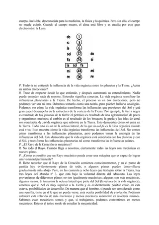 cuerpo, invisible, desconocida para la medicina, la física y la química. Pero sin ella, el cuerpo
no puede existir. Cuando el cuerpo muere, el alma está libre y es atraída por este gran
electroimán: la Luna.
P. Todavía no entiendo la influencia de la vida orgánica entre los planetas y la Tierra. ¿Actúa
en ambas direcciones?
R. Trate de empezar desde lo que entiende, y después aumentará su entendimiento. Nadie
puede entender nada de repente. Entender significa conectar. La vida orgánica transfiere las
influencias planetarias a la Tierra. De hecho, el proceso va en dos direcciones, pero no
podemos ver una ni otra. Debemos tomarlo como una teoría, pero pueden hallarse analogías.
Podemos ver cómo la vida orgánica transforma las influencias que provienen del Sol y qué
gran papel desempeña en la estructura de la corteza de la Tierra. Por ejemplo, la tierra negra
es resultado de los gusanos de la tierra: el petróleo es resultado de una aglomeración de peces
y organismos marinos; el carbón es el resultado de los bosques; la greda y las islas de coral
son resultados de ¡ávida orgánica que subsiste en la Tierra. Esto demuestra cómo mi entra en
la Tierra. Todo esto es mi de la octava lateral, de la que la-sol-fa es la vida orgánica cuando
está viva. Esto muestra cómo la vida orgánica transforma las influencias del Sol. No vemos
cómo transforma a las influencias planetarias, pero podemos tomar la analogía de las
influencias del Sol. Esto demuestra que la vida orgánica está conectada con los planetas y con
el Sol, y transforma las influencias planetarias tal como transforma las influencias solares.
P. ¿El Rayo de la Creación es mecánico?
R. No todo el Rayo. Cuando llega a nosotros, ciertamente todas las leyes son mecánicas en
nuestro plano.
P. ¿Cómo es posible que un Rayo mecánico pueda crear una máquina que es capaz de lograr
una voluntad permanente?
R. Debe recordar que el Rayo de la Creación comienza conscientemente, y en el punto de
partida hay evidentemente planes de todo, o algunos planes pueden desarrollarse
gradualmente más abajo. Pero, en las cuarenta y ocho leyes que trabajan sobre la Tierra, hay
tres leyes del Mundo nº 3, que está bajo la voluntad directa del Absoluto. Las leyes
provenientes de diferentes planos no son igualmente mecánicas; algunas son más mecánicas,
algunas menos. Si tomamos la octava lateral que parte del Sol (la octava de la vida orgánica),
veremos que el Sol es muy superior a la Tierra y es evidentemente posible crear, en esta
octava, posibilidades de desarrollo. De manera que el hombre, si puede ser considerado como
una semilla, tiene en sí lo que no puede verse: esta oculta posibilidad de evolución. Podemos
entender esta relación de más mecánico y menos mecánico solamente en nosotros mismos.
Sabemos cuan mecánicos somos y que, si trabajamos, podemos convertirnos en menos
mecánicos. Este es el único modo de estudiar la mecanicidad.
 
