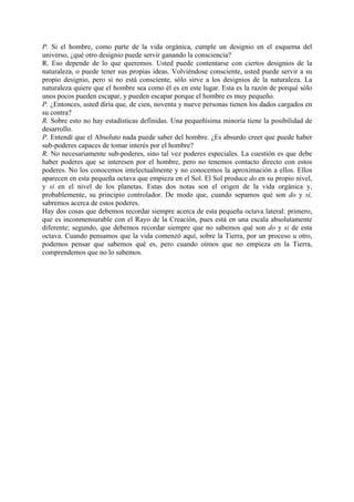 P. Si el hombre, como parte de la vida orgánica, cumple un designio en el esquema del
universo, ¿qué otro designio puede servir ganando la consciencia?
R. Eso depende de lo que queremos. Usted puede contentarse con ciertos designios de la
naturaleza, o puede tener sus propias ideas. Volviéndose consciente, usted puede servir a su
propio designio, pero si no está consciente, sólo sirve a los designios de la naturaleza. La
naturaleza quiere que el hombre sea como él es en este lugar. Esta es la razón de porqué sólo
unos pocos pueden escapar, y pueden escapar porque el hombre es muy pequeño.
P. ¿Entonces, usted diría que, de cien, noventa y nueve personas tienen los dados cargados en
su contra?
R. Sobre esto no hay estadísticas definidas. Una pequeñísima minoría tiene la posibilidad de
desarrollo.
P. Entendí que el Absoluto nada puede saber del hombre. ¿Es absurdo creer que puede haber
sub-poderes capaces de tomar interés por el hombre?
R. No necesariamente sub-poderes, sino tal vez poderes especiales. La cuestión es que debe
haber poderes que se interesen por el hombre, pero no tenemos contacto directo con estos
poderes. No los conocemos intelectualmente y no conocemos la aproximación a ellos. Ellos
aparecen en esta pequeña octava que empieza en el Sol. El Sol produce do en su propio nivel,
y si en el nivel de los planetas. Estas dos notas son el origen de la vida orgánica y,
probablemente, su principio controlador. De modo que, cuando sepamos qué son do y si,
sabremos acerca de estos poderes.
Hay dos cosas que debemos recordar siempre acerca de esta pequeña octava lateral: primero,
que es inconmensurable con el Rayo de la Creación, pues está en una escala absolutamente
diferente; segundo, que debemos recordar siempre que no sabemos qué son do y si de esta
octava. Cuando pensamos que la vida comenzó aquí, sobre la Tierra, por un proceso u otro,
podemos pensar que sabemos qué es, pero cuando oímos que no empieza en la Tierra,
comprendemos que no lo sabemos.
 