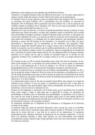 finalmente, cómo trabaja con una segunda clase definida de esfuerzo.
Tomamos a la máquina humana como una fábrica de tres pisos. Los tres pisos representan la
cabeza, la parte media del cuerpo y la parte inferior del cuerpo con la espina dorsal.
El alimento entra en el piso superior y pasa a la planta baja como Oxígeno 768. En el cuerpo
se encuentra con cierto Carbono 192 y, mezclándose con este Carbono, se convierte en
Nitrógeno 384. El Nitrógeno 384 se encuentra con otro Carbono, 96, y con la ayuda de este
Carbono cambia de Oxígeno 384 a Nitrógeno 192. Esta es una octava ascendente, de modo
que estas etapas representan las notas do, re, mi.
Después de mi, hay un intervalo, y la octava no puede desarrollarse más por sí misma. Es muy
interesante que, hasta este punto y un paso más, podemos seguir su desarrollo con la ayuda
del conocimiento fisiológico corriente. Cuando el alimento entra en la boca. se encuentra con
varias clases diferentes de saliva y se mezcla con ellas en el proceso de la masticación; luego
pasa dentro del estómago y es trabajado por los jugos gástricos, que desintegran azúcares,
proteínas y grasas. De allí penetra en los intestinos y se encuentra con la bilis, los jugos
pancreáticos e intestinales, que lo transforman en los elementos más pequeños. Estos
atraviesan la pared del intestino dentro de la sangre venosa, que es llevada hasta el hígado,
donde se encuentra con otros carbonos que la cambian químicamente, y de ese modo hasta el
corazón, que bombea la sangre venosa a los pulmones. Aquí es oxigenada por la entrada del
aire y devuelta al corazón como sangre arterial. En este diagrama todas las diversas materias
presentes en el cuerpo con las que la comida se encuentra hasta mi se dividen en dos
categorías: Carbono 192 y Carbono 96. La sangre venosa es mi 192, y la sangre arterial es fa
96.
En el punto en que mi 192 no puede desarrollarse más, entra otra clase de alimento: el aire.
Entra como Oxígeno 192. se encuentra con cierto Carbono 48 y, con su ayuda, se transforma
en re 96, y esta producción de re 96 da un choque a mi 192 de la octava de alimentos,
posibilitándole pasar a fa 96. El conocimiento fisiológico no puede ir más allá de esto.
fíe 96 de la octava del aire se encuentra con un Carbono correspondiente y produce mi 48; y
con la ayuda del mismo Carbono fa 96 de la octava de los alimentos se transforma en sol 48.
Sol 48 puede desarrollarse más, pero mi 48 no puede, de modo que el desarrollo de la octava
del aire se detiene en este punto. Sol 48 de la octava de alimentos pasa dentro de la 24, y la 24
dentro de si 12 y allí se detiene.
Las impresiones entran como do 48, pero no pueden desarrollarse más, porque en su lugar de
entrada no hay Carbono 12 que las ayude. La naturaleza no proveyó esto, o más bien no
proveyó lo bastante como para producir algún efecto considerable, de modo que do 48 no se
transforma, y las tres octavas se detienen en eso.
Piensen en este diagrama y conéctenlo con lo dicho antes, que la naturaleza trae al hombre
hasta cierto estado y luego lo deja para que se desarrolle él mismo. La naturaleza da
posibilidades al hombre, pero no desarrolla esas posibilidades. Le posibilita vivir, le provee
aire, pues de otro modo la primera octava no podría seguir, pero el resto deberá hacerlo él
mismo. La máquina está dispuesta de tal modo que el aire entra en el momento correcto y con
la consistencia correcta, y da un choque mecánico.
Es importante entender que el Diagrama de los Alimentos o el Diagrama de la Nutrición
consiste en tres etapas.
La primera etapa que acabo de describir demuestra cómo ocurren tas cosas en el hombre
corriente: la octava de los alimentos sigue todo el trayecto desde do 768 hasta si 12; hay tres
notas de la octava del aire y una nota de la octava de las impresiones. Si queremos
desarrollarnos más, debemos aumentar la producción de las materias superiores y a fin de
hacer eso, debemos entender y saber cómo hacerlo, no sólo teóricamente sino también
concretamente, porque requiere largo tiempo aprender cómo usar este conocimiento y realizar
los esfuerzos correctos.
 