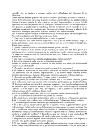 entiende esto, les ayudará a entender muchas otras dificultades del Diagrama de los
Alimentos.
Deben también entender que estas tres octavas no son de igual fuerza. Si toman la fuerza de la
octava de los alimentos, verán que da ciertos resultados, ciertos efectos que pueden medirse.
Aunque la materia tomada del aire representa un papel importantísimo, la octava del aire
representa una cantidad pequeñísima de hidrógenos, mientras la octava de las impresiones es
muy poderosa y puede tener un significado enorme en relación con el recuerdo de sí, los
estados de consciencia, las emociones, etc. De modo que podemos decir que la relación de las
tres octavas no es igual, porque una tiene más sustancia, otra menos sustancia.
Esta es nuestra alquimia interior, la transmutación de los metales bajos en metales preciosos.
Pero toda esta alquimia está dentro de nosotros, no fuera.
P. ¿Qué causa la transformación del alimento en materia superior?
R. Está mezclada con otras materias superiores a ella y de ese modo asciende; luego, se
mezcla con materias superiores aún y asciende de nuevo, y así sucesivamente. Considere esto
de una manera simple.
P. ¿Nunca alcanza el nivel de la materia más alta con que está mezcla-
R. Eso no interesa. Lo que interesa es que asciende, se vuelve más alta de lo que es. Las
materias superiores contienen más energía, las materias más burdas contienen menos energía.
De modo que cuando se mezclan, los hidrógenos superiores llevan su energía dentro de las
materias más burdas.
P. ¿La oración y los ejercicios mentales pueden producir materia superior?
R. Esta no se produce de nada, pero, en la alquimia interior del
hombre, las sustancias superiores se destilan de otro material más burdo que de otro modo,
seguiría en un estado burdo.
P. ¿Por qué es que el primer choque consciente proviene de las impresiones?
R. El choque no proviene de las impresiones; esta no es, en absoluto, la definición correcta.
Las impresiones son un alimento importantísimo, y en nuestro estado corriente estamos
famélicos de impresiones. Tenemos demasiadas impresiones, pero no podemos digerirlas.
P. ¿Tenemos que producir el Carbono 12, o éste está en el organismo?
R. Por lo general, un hombre tiene suficientes carbonos para la vida normal corriente, y puede
haber incluso una reserva de aquéllos. Esto no significa que tengamos que producir Carbono
12; debemos traerlo de una parte de la máquina a otra parte: y esto significa esfuerzo especial.
No sabremos que lo estamos haciendo, pero, al hacer este esfuerzo especial, traeremos
Carbono 12 de un lugar a otro. Pero, por supuesto, si en el cuerpo no hay bastante, no
podremos traerlo allí. Si usted tiene dinero, puede
ponerlo en un bolsillo u otro, pero si no lo tiene, no puede: es absolutamente simple.
P. ¿Este esfuerzo especial es la instrucción general del sistema?
R. El primer choque consciente es recordarse, junto con todo lo que se le aconsejó que haga
desde el principio, esto es, observarse, no identificarse, etc. Todo es parte de este esfuerzo.
P. ¿Cuál es el segundo choque consciente que cambia el carácter de la fábrica?
R. Si lo desea, puedo decirle cuál es, pero no le ayudará, porque es precisamente lo que no
podemos hacer. Es la transformación de las emociones negativas en emociones positivas. Esto
sólo es posible con largo trabajo sobre el recuerdo de sí, cuando usted puede estar consciente
durante largo tiempo, y cuando el centro emocional superior empieza a trabajar. Esto es lo que
nos lleva al estado del hombre nº 5, de modo que está muy lejos de lo que somos ahora. Mi
12, combinado con un esfuerzo especial, puede producir una emoción positiva.
P. Me parece que producir algunos resultados útiles en la dirección de estar más despierto es
necesario para que los choques conscientes trabajen.
R. Sí, para producir resultados completos deben recibirse ciertamente choques, pero cuando el
primer choque es suficientemente fuerte, ya produce ciertos resultados. Pero, de hecho, por lo
 