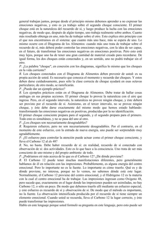 general trabajan juntos, porque desde el principio mismo debemos aprender a no expresar las
emociones negativas, y esto es ya trabajo sobre el segundo choque consciente. El primer
choque está en la naturaleza del recuerdo de sí, y luego produce la lucha con las emociones
negativas, de modo que, después de algún tiempo, uno trabaja realmente sobre ambos. Cuanto
más resultado obtenga en uno, más ha de trabajar sobre el otro. Esto explica otro principio con
el que nos encontramos en el sistema: que cuanto más uno hace, más se espera de uno. Lo
mismo ocurre con el Diagrama de los Alimentos: cuando más uno trata de trabajar sobre el
recuerdo de sí, más deberá poder controlar las emociones negativas, con la idea de ser capaz,
en el futuro, de transformar las emociones negativas en emociones positivas. Pero esto está
muy lejos, porque uno ha de tener una gran cantidad de material creado para recordarse. De
igual forma, los dos choques están conectados y, en un sentido, uno no podrá trabajar sin el
otro.
P. ¿La palabra "choque", en conexión con los diagramas, significa lo mismo que los choques
en la vida corriente?
R. Los choques conectados con el Diagrama de Alimentos deben provenir de usted: es su
propia acción de usted. Es necesario que conozca el momento y recuerde dar choques. Y estos
deben darse cuidadosamente, pues sólo la clase correcta de choque ayudará en esas octavas
particulares; de otro modo, se ramificarán.
P. ¿Puede dar un ejemplo práctico?
R. Los ejemplos prácticos están en el Diagrama de Alimentos. Debe tratar de hallar cosas
análogas en sus propias acciones. El primer choque lo provee la naturaleza con el aire que
ingresa. Pero, en el segundo intervalo, la naturaleza no provee ningún choque, y éste deberá
ser provisto por el recuerdo de sí. Asimismo, en el tercer intervalo, no se provee ningún
choque, y éste debe darse exactamente del mismo modo que hemos estado hablando:
transformando las emociones negativas en positivas, producidas por la no identificación.
El primer choque consciente prepara para el segundo, y el segundo prepara para el primero.
Todo esto es simultáneo, y no se pasa del uno al otro.
P. ¿Los choques son necesariamente desagradables?
R. Requieren esfuerzo, pero no son necesariamente desagradables. Por el contrario, en el
momento de este esfuerzo, con la entrada de nueva energía, uno puede ser sorprendido muy
agradablemente.
P. ¿El esfuerzo para controlar la atención puede actuar como el primer choque consciente, y
lleva el Carbono 12 al do 48?
R. No, no basta. Debe haber recuerdo de sí: en realidad, recuerdo de sí conectado con
observación de si: dos actividades. Esto es lo que hace a la consciencia. Uno trata de ser más
consciente de uno mismo y del propio ambiente: de todo.
P. ¿Podríamos oír más acerca de lo que es el Carbono 12? ¿De dónde proviene?
R. El Carbono 12 puede tener muchas manifestaciones diferentes, pero generalmente
hablamos de él en relación con las impresiones. Probablemente, es alguna energía del centro
emocional. Pero lo importante no es la fuente. Lo importante es cómo traerlo. Qué es y de
dónde proviene, no interesa, porque no lo vemos, no sabemos dónde está este lugar.
Normalmente, el Carbono 12 proviene del centro emocional, y el Hidrógeno 12 es la materia
con la cual el centro emocional ha de trabajar. Las impresiones ingresan como Oxígeno 48,
pero sucede que, exactamente en el lugar donde las impresiones pueden ser asimiladas, no hay
Carbono 12, o sólo un poco. De modo que debemos traerlo allí mediante un esfuerzo especial,
y este esfuerzo es recuerdo de sí y observación de sí. De modo que el método es importante,
no la fuente. La observación intensificada producida por el recuerdo de sí tiene siempre un
elemento emocional. Cuando usted se recuerda, lleva el Carbono 12 la lugar correcto, y éste
puede transformar las impresiones.
Hablo en este lenguaje porque usted formuló su pregunta en este lenguaje, pero esto puede ser
 