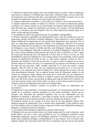R. Admitir las impresiones significa que cierta energía ingresa con ellas. Toda la energía que
usted recibe es alimento. El alimento que usted come es material burdo, el aire es más fino,
las impresiones son el alimento más fino y más importante. El hombre no puede vivir un solo
momento sin impresiones. Aunque esté inconsciente, hay impresiones.
P. ¿Algunas impresiones son buenas, y otras, malas en sí mismas, o son lo que uno las hace?
R. Algunas impresiones pueden ser malas en sí mismas; no sé cómo las impresiones pueden
ser buenas en si mismas, porque si uno está dormido, las mejores impresiones no producirán
nada. De modo que, aunque las impresiones sean buenas en sí mismas, a fin de beneficiarse
con ellas, es necesario estar más despierto. Pero las malas impresiones pueden llegar en el
sueño, no hay nada que las detenga.
P. En realidad, me referí a las impresiones que son agradables o desagradables.
R. Muchas impresiones agradables son absolutamente malas. Trate de entender una cosa: las
impresiones pueden clasificarse mediante hidrógenos. Cada impresión es cierto hidrógeno.
Hemos hablado de las impresiones 48, pero puede haber impresiones muy superiores. Por un
lado, las impresiones pueden pertenecer también a los hidrógenos inferiores de la tercera
escala, hacia abajo hasta la más baja. Lo más importante en la división de materias en la tabla
de hidrógenos es que muestra de dónde proviene cada hidrógeno. Suponga que tiene que
pensar en cierto hidrógeno. Buscando su posición en la tabla de hidrógenos, usted puede ver
que. tiene un lugar definido: puede provenir del intervalo entre el Absoluto y el Sol, o quizá
de un poco por encima del Sol, o de debajo de la Tierra, entre la Tierra y la Luna, etc. Esta
posibilidad de colocar los hidrógenos es una ventaja enorme. En la actualidad, usted no puede
apreciar la significación del hecho de que, en cada materia, podemos conocer no sólo su
densidad sino también el nivel del que proviene: su lugar en todo el esquema de las cosas.
Nuestra ciencia no enfocó esto aún y no comprende que las materias son diferentes en razón
del lugar del que provienen. Debe entender usted que H 12 tiene una enorme ventaja,
digamos, sobre H 1536, de modo que una impresión que proviene de 12 es una clase de
impresión, y una impresión que viene de debajo de la Tierra, digamos de la Luna, es de una
clase absolutamente diferente. Una es materia liviana, llena de vibraciones rápidas, la otra
consiste en vibraciones lentas, dañinas. De modo que si usted halla que una impresión es
pesada, desagradable (es difícil encontrar el adjetivo correcto para describirla) usted puede
decir, por este hecho mismo, que proviene de alguna parte baja del Rayo de la Creación. Las
cosas que le hacen enojar, que le hacen odiar a la gente, o que le dan un gusto de grosería o
violencia, todas estas impresiones provienen de los mundos bajos.
P. En circunstancias normales, ¿estamos en posición de recibir las impresiones que
necesitamos?
R. Depende de lo que usted llame "circunstancias normales". En circunstancias normales en el
sentido de la existencia, tenemos bastantes; de otro modo moriríamos. Puesto que no
morimos, ello demuestra que recibimos bastantes. Pero no nos contentamos con eso.
Hablamos de despertar y desarrollo, y aquí llega en nuestro auxilio un hecho cósmico. No
podemos mejorar nuestro alimento, porque es el único alimento que podemos comer.
No podemos mejorar el aire, porque es la única clase de aire que podemos respirar. Pero
podemos mejorar las impresiones. Esta es nuestra única oportunidad. ¿Cómo podemos hacer
eso? No mediante viajes, ni yendo al teatro, o algo por el estilo, sino simplemente mediante el
despertar, o mediante el intento de despertar.
P. ¿Es posible recibir hidrógenos superiores en nuestro estado actual?
R. Depende de lo que sea su estado actual y de cuánto tenga usted. Es como la alquimia: usted
puede fabricar oro sólo si tiene cierta cantidad de oro. Los hidrógenos superiores tienen
propiedades magnéticas, atraen a otro hidrógenos superiores. Si tenemos muy poco, eso sólo
puede atraer pequeñas cantidades, correspondientes a lo que tenemos. Pero si tenemos más,
podemos obtener más. Recuerde la frase del Nuevo Testamento, que dice que les será quitado
 