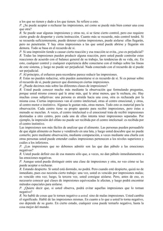 a los que no tienen y dado a los que tienen. Se refiere a esto.
P. ¿Se puede aceptar o rechazar las impresiones, así como se puede más bien comer una cosa
que otra?
R. Se puede usar algunas impresiones y otras no, si se tiene cierto control, pero eso requiere
cierto grado de despertar y cierta instrucción. Cuanto más se recuerde, más control tendrá. Si
se recuerda suficientemente, puede detener ciertas impresiones, puede aislarse: ellas llegarán,
pero no penetrarán. Y hay otras impresiones a las que usted puede abrirse y llegarán sin
demora. Todo se basa en el recuerdo de sí.
P. Si una impresión tiende a causar cierta reacción y esa reacción se evita, ¿eso es perjudicial?
R. Todas las impresiones pueden producir alguna reacción, pero usted puede controlar estas
reacciones de acuerdo con el balance general de su trabajo, las tendencias de su vida, etc. En
esto, cualquier control y cualquier experiencia debe conectarse con el trabajo sobre las líneas
de este sistema, y luego no puede ser perjudicial. Nada conectado con el recuerdo de sí puede
ser perjudicial.
P. Al principio, el esfuerzo para recordarse parece reducir las impresiones.
R. Estas no pueden reducirse, sólo pueden aumentarse si es recuerdo de sí. Si es pensar sobre
el recuerdo de sí, puede parecer que disminuyen ciertas impresiones.
P. ¿Puede decirnos más sobre las diferentes clases de impresiones?
R. Usted puede conocer mucho más mediante la observación que formulando preguntas,
porque usted mismo conoce qué le atrae más, qué le atrae menos, que le rechaza, etc. Hay
muchas cosas subjetivas: una persona es atraída hacia una cosa, otra es rechazada por la
misma cosa. Ciertas impresiones van al centro intelectual, otras al centro emocional, y otras,
al centro motor o instintivo. Algunas le gustan más, otras menos. Todo esto es material para la
observación. Cada centro tiene su propio aparato para recibir impresiones, pero éstas a
menudo se mezclan. A veces, el centro intelectual o el emocional trata de recibir impresiones
destinadas a otro centro, pero cada una de ellas intenta tener impresiones separadas. Por
ejemplo, la impresión del olfato no puede ser recibida por el centro intelectual: es recibida por
el centro instintivo.
Las impresiones son más fáciles de analizar que el alimento. Las personas pueden persuadirle
de que algún alimento es bueno y vendérselo en una lata, y luego usted descubre que no puede
comerlo; pero mediante observación, mediante comparación, a veces mediante una charla con
otras personas usted puede entender cuáles impresiones pertenecen a los niveles superiores y
cuáles a los inferiores.
P. ¿Las impresiones que no debemos admitir son las que dan pábulo a las emociones
negativas?
R. Usted puede definir eso de esa manera sólo que, a veces, no dan pábulo inmediatamente a
las emociones negativas.
P. Aunque usted pueda distinguir entre una clase de impresiones y otra, no veo cómo se las
puede aceptar o rechazar.
R. Estando despierto. Si usted está dormido, no podrá. Pero cuando esté despierto, quizá no de
inmediato, pues eso necesita cierto trabajo: una vez, usted es vencido por impresiones malas;
es vencido otra vez; luego, la tercera vez, usted consigue aislarse. Pero, antes de eso, es
necesario conocer qué clases de impresiones equivocadas le afectan, y luego podrá encontrar
métodos especiales para aislarse.
P. ¿Quiere decir que, si usted observa, podrá evitar aquellas impresiones que lo tornan
negativo?
R. No hablé de cosas que lo tornen negativo a usted, sino de malas impresiones. Usted cambia
el significado. Hablé de las impresiones mismas. En cuanto a lo que a usted lo torna negativo,
eso depende de su gusto. En cierto estado, cualquier cosa puede tornarlo negativo, hasta la
cosa mejor del mundo.
 