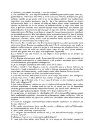 P. Si quisiera, ¿uno podría interrumpir el tener impresiones?
R. No, ciertamente no. Usted no puede detener las impresiones por completo, pero, como dije,
puede alejar las impresiones indeseables y atraer hacia usted otra clase de impresiones, pues
debemos entender ya que ciertas impresiones no las debemos admitir. Hay muchas malas
impresiones que pueden arruinarnos toda la vida si las admitimos durante un tiempo
suficientemente largo, o si tenemos el hábito de buscar ciertas malas impresiones. Por
ejemplo, la gente está en la calle mirando un accidente callejero, y luego charla sobre éste
hasta el próximo accidente. Estas personas recogen malas impresiones. Las personas que
juntan toda clase de escándalo, las personas que ven algo malo en todo, esas también recogen
malas impresiones. No ha de pensar tanto en escoger las buenas impresiones como en aislarse
de las malas Impresiones. Sólo haciendo esto, usted tendrá cierto control. Si trata de escoger
las buenas impresiones, sólo se engañará. De modo que, aunque no pueda traer hacia sí
impresiones deseables, puede, incluso desde el comienzo mismo, aprender a controlarlas,
aislándose de ciertas clases de malas impresiones.
Nuevamente, debe recordar que, a fin de controlar las impresiones, deberá ya despertar hasta
cierto punto. Si está dormido, no podrá controlar nada. A fin de controlar cosas muy simples y
evidentes, deberá despertar y practicar, porque si está acostumbrado a impresiones de cierta
clase que para usted son malas, eso insumirá algún tiempo. Un "yo" sabrá que es necesario
aislarse, pero quizá a otros diez "yoes" estas impresiones les gustarán.
P.¿La impresión que una creación de arte objetivo puede producir, es un ejemplo de
impresión superior?
R. Eso depende enteramente de usted y de su estado. Si usted está en el centro intelectual, no
puede producir una impresión; si está en el centro motor, producirá aún menos, pero si está en
el centro emocional, puede producir una impresión.
P. ¿Cada hidrógeno determina la actividad de la que uno es capaz?
R. Esto es formativo. Trate de pensar según los lineamientos que se le dieron. Hablamos de
impresiones. Usted no entiende eso, y sin embargo trata de introducirse más. Eso significa
que su boca está llena de comida y usted trata de meterle más y ahogarse. Primero, trague.
P. Eso es lo que encuentro tan difícil; en realidad, nunca lo capto.
R. Esto debe ser difícil; todo trabajo es difícil. En el trabajo, nada es fácil, pero usted puede
conseguir algo porque es difícil. Si fuera fácil, usted no conseguiría nada.
P. ¿Cómo es que el hombre, como él es, es capaz de apreciar los altos hidrógenos que debe
haber en las influencias B?
R. Los centros del hombre están hechos para el trabajo con hidrógenos altísimos y para recibir
altísimas impresiones. El hombre puede ser que no los reciba, que viva en impresiones
inferiores, pero es capaz de recibir impresiones finísimas y las obtiene de las influencias B.
P. Entonces, ¿por qué es que algunas personas nacen de esa manera y otras no?
R. Las personas son diferentes, no están hechas sobre el mismo cartabón; además, puede
haber muchos defectos debidos a degeneración, enfermedades, estados patológicos. Todas las
personas normales deben ser capaces de recibir estas impresiones, pero primero deben ser
normales.
P. Cuando los hidrógenos son transmitidos desde los mundos superiores a los inferiores, se
los hace inferiores?
R. No, pueden transmitirse en forma pura. La cuestión es: ¿Podemos recibirlos? Sólo pueden
ser recibidos por ciertas partes de los centros.
P. ¿Puede usted recibirlas y luego rebajarlas?
R. Si una parte de usted recibe influencias altas, y otra parte influencias bajas, esto puede
crear una explosión.
P. ¿Podemos observar en el tiempo cuál es cada hidrógeno?
R. Usted podrá hasta cierto punto. Luego de cierto tiempo de observación, conocerá la
 