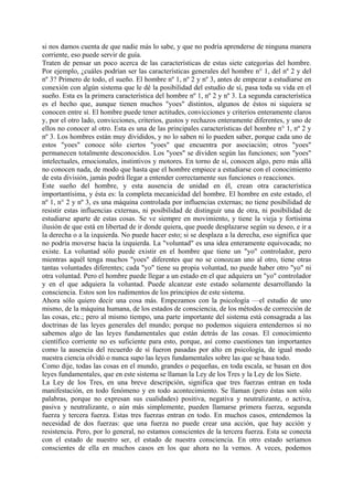 si nos damos cuenta de que nadie más lo sabe, y que no podría aprenderse de ninguna manera
corriente, eso puede servir de guía.
Traten de pensar un poco acerca de las características de estas siete categorías del hombre.
Por ejemplo, ¿cuáles podrían ser las características generales del hombre n° 1, del nº 2 y del
nº 3? Primero de todo, el sueño. El hombre nº 1, nº 2 y nº 3, antes de empezar a estudiarse en
conexión con algún sistema que le dé la posibilidad del estudio de sí, pasa toda su vida en el
sueño. Esta es la primera característica del hombre nº 1, nº 2 y nº 3. La segunda característica
es el hecho que, aunque tienen muchos "yoes" distintos, algunos de éstos ni siquiera se
conocen entre sí. El hombre puede tener actitudes, convicciones y criterios enteramente claros
y, por el otro lado, convicciones, criterios, gustos y rechazos enteramente diferentes, y uno de
ellos no conocer al otro. Esta es una de las principales características del hombre n° 1, nº 2 y
nº 3. Los hombres están muy divididos, y no lo saben ni lo pueden saber, porque cada uno de
estos "yoes" conoce sólo ciertos "yoes" que encuentra por asociación; otros "yoes"
permanecen totalmente desconocidos. Los "yoes" se dividen según las funciones; son "yoes"
intelectuales, emocionales, instintivos y motores. En torno de sí, conocen algo, pero más allá
no conocen nada, de modo que hasta que el hombre empiece a estudiarse con el conocimiento
de esta división, jamás podrá llegar a entender correctamente sus funciones o reacciones.
Este sueño del hombre, y esta ausencia de unidad en él, crean otra característica
importantísima, y ésta es: la completa mecanicidad del hombre. El hombre en este estado, el
nº 1, n° 2 y nº 3, es una máquina controlada por influencias externas; no tiene posibilidad de
resistir estas influencias externas, ni posibilidad de distinguir una de otra, ni posibilidad de
estudiarse aparte de estas cosas. Se ve siempre en movimiento, y tiene la vieja y fortísima
ilusión de que está en libertad de ir donde quiera, que puede desplazarse según su deseo, e ir a
la derecha o a la izquierda. No puede hacer esto; si se desplaza a la derecha, eso significa que
no podría moverse hacia la izquierda. La "voluntad" es una idea enteramente equivocada; no
existe. La voluntad sólo puede existir en el hombre que tiene un "yo" controlador, pero
mientras aquél tenga muchos "yoes" diferentes que no se conozcan uno al otro, tiene otras
tantas voluntades diferentes; cada "yo" tiene su propia voluntad, no puede haber otro "yo" ni
otra voluntad. Pero el hombre puede llegar a un estado en el que adquiera un "yo" controlador
y en el que adquiera la voluntad. Puede alcanzar este estado solamente desarrollando la
consciencia. Estos son los rudimentos de los principios de este sistema.
Ahora sólo quiero decir una cosa más. Empezamos con la psicología —el estudio de uno
mismo, de la máquina humana, de los estados de consciencia, de los métodos de corrección de
las cosas, etc.; pero al mismo tiempo, una parte importante del sistema está consagrada a las
doctrinas de las leyes generales del mundo; porque no podemos siquiera entendernos si no
sabemos algo de las leyes fundamentales que están detrás de las cosas. El conocimiento
científico corriente no es suficiente para esto, porque, así como cuestiones tan importantes
como la ausencia del recuerdo de sí fueron pasadas por alto en psicología, de igual modo
nuestra ciencia olvidó o nunca supo las leyes fundamentales sobre las que se basa todo.
Como dije, todas las cosas en el mundo, grandes o pequeñas, en toda escala, se basan en dos
leyes fundamentales, que en este sistema se llaman la Ley de los Tres y la Ley de los Siete.
La Ley de los Tres, en una breve descripción, significa que tres fuerzas entran en toda
manifestación, en todo fenómeno y en todo acontecimiento. Se llaman (pero éstas son sólo
palabras, porque no expresan sus cualidades) positiva, negativa y neutralizante, o activa,
pasiva y neutralizante, o aún más simplemente, pueden llamarse primera fuerza, segunda
fuerza y tercera fuerza. Estas tres fuerzas entran en todo. En muchos casos, entendemos la
necesidad de dos fuerzas: que una fuerza no puede crear una acción, que hay acción y
resistencia. Pero, por lo general, no estamos conscientes de la tercera fuerza. Esta se conecta
con el estado de nuestro ser, el estado de nuestra consciencia. En otro estado seríamos
conscientes de ella en muchos casos en los que ahora no la vemos. A veces, podemos
 