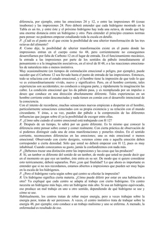 diferencia, por ejemplo, entre las emociones 24 y 12, o entre las impresiones 48 (cosas
insaboras) y las impresiones 24. Pero deberá entender que cada hidrógeno mostrado en la
Tabla es un tío, y entre éste y el próximo hidrógeno hay toda una octava, de modo que hay
una enorme distancia entre un hidrógeno y otro. Para entender el principio creamos normas
para pensar: no podemos empezar estudiando toda la escala en detalle.
P. ¿Cuál es el punto en el que existe la posibilidad de una ulterior transformación de las tres
octavas del alimento?
R. Como dije, la posibilidad de ulterior transformación existe en el punto donde las
impresiones entran en el cuerpo como tío 48, pero corrientemente no conseguimos
desarrollarnos por falta de Carbono 12 en el lugar de entrada. En el funcionamiento mecánico,
la entrada a las impresiones por parte de los sentidos da pábulo inmediatamente al
pensamiento o a la imaginación asociativos, en el nivel de H 48, o a las reacciones emociona-
les de naturaleza más o menos instintiva.
Muy ocasionalmente (en tiempos de estimulación emocional o peligro, por ejemplo), puede
suceder que el Carbono 12 sea llevado hasta el punto de entrada de las impresiones. Entonces,
todo se relaciona con el estado emocional, y el hombre tiene la impresión de que todo lo que
ve es extraordinariamente vivido, nuevo y significativo. Pero, en el hombre corriente, tales
experiencias son accidentales; no conducen a ninguna parte, y rápidamente la imaginación las
cubre. La condición emocional que les da pábulo pasa, y es reemplazada por un impulso o
deseo que conduce en una dirección absolutamente diferente. Tales experiencias en un
hombre corriente están desconectadas y nada tienen en común con el desarrollo intencional de
la consciencia.
Con el intento de recordarse, muchas sensaciones nuevas empiezan a despertar en el hombre,
particularmente sensaciones conectadas con su propia existencia y su relación con el mundo
circundante. Y éstas, a su vez, pueden dar pábulo a la comprensión de las diferentes
influencias que juegan sobre él ya la posibilidad de escoger entre ellas.
P. ¿Cómo sabe cuándo el centro emocional está trabajando con H 12?
R. Después de un tiempo, lo sabrá por un gusto diferente. Es lo mismo que conocer la
diferencia entre pensar sobre comer y comer realmente. Con cierta práctica de observación de
sí podemos distinguir cada una de estas manifestaciones y ponerles rótulos. En el sentido
corriente, reconocemos diferencias en las emociones; una es más emocional o menos
emocional. Observando con cierto designio, veremos cómo esta o aquella emoción deben
corresponder a cierta densidad. Sólo que usted no deberá empezar con H 12, pues es muy
inhabitual. Cuando conozcamos su gusto, jamás la confundiremos con nada más.
P. ¿Debemos trazar una distinción entre las impresiones y las cosas que las producen?
R. Sí, un tambor es diferente del sonido de un tambor, de modo que usted no puede decir que
en el momento en que oye un tambor, éste entra en su ser. De modo que si quiere considerar
esto teóricamente, deberá separarlos. Pero ¿con qué finalidad? Lo que ahora es importante es
entender que si no nos recordamos, estamos abiertos a impresiones que pueden ser muy bajas
en la escala de los hidrógenos.
P. ¿Pero el hidrógeno varía según sobre qué centro se efectúe la impresión?
R. Un hidrógeno significa cierta materia. ¿Cómo puede diferir por estar en una habitación u
otra? Ya expliqué que cada centro se adapta al trabajo con cierto hidrógeno. Un centro
necesita un hidrógeno más bajo, otro un hidrógeno más alto. Si usa un hidrógeno equivocado,
eso produce un mal trabajo en uno u otro sentido, dependiendo de qué hidrógeno se use y
cómo se use.
Habitualmente, los centros tratan de robar mejor energía, pero a veces trabajan sobre la
energía peor, tratan de ser perezosos. A veces, el centro instintivo trata de trabajar sobre la
energía 48, por ejemplo; esto conduce a un trabajo malísimo y uno se enferma. A menudo, la
enfermedad es resultado de eso.
 
