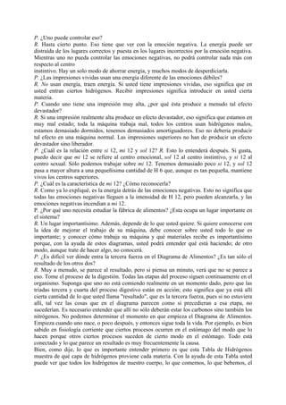 P. ¿Uno puede controlar eso?
R. Hasta cierto punto. Eso tiene que ver con la emoción negativa. La energía puede ser
distraída de los lugares correctos y puesta en los lugares incorrectos por la emoción negativa.
Mientras uno no pueda controlar las emociones negativas, no podrá controlar nada más con
respecto al centro
instintivo. Hay un solo modo de ahorrar energía, y muchos modos de desperdiciarla.
P. ¿Las impresiones vividas usan una energía diferente de las emociones débiles?
R. No usan energía, traen energía. Si usted tiene impresiones vividas, eso significa que en
usted entran ciertos hidrógenos. Recibir impresiones significa introducir en usted cierta
materia.
P. Cuando uno tiene una impresión muy alta, ¿por qué ésta produce a menudo tal efecto
devastador?
R. Si una impresión realmente alta produce un efecto devastador, eso significa que estamos en
muy mal estado; toda la máquina trabaja mal, todos los centros usan hidrógenos malos,
estamos demasiado dormidos, tenemos demasiados amortiguadores. Eso no debería producir
tal efecto en una máquina normal. Las impresiones superiores no han de producir un efecto
devastador sino liberador.
P. ¿Cuál es la relación entre si 12, mi 12 y sol 12? R. Esto lo entenderá después. Si gusta,
puedo decir que mi 12 se refiere al centro emocional, sol 12 al centro instintivo, y si 12 al
centro sexual. Sólo podemos trabajar sobre mi 12. Tenemos demasiado poco si 12, y sol 12
pasa a mayor altura a una pequeñísima cantidad de H 6 que, aunque es tan pequeña, mantiene
vivos los centros superiores.
P. ¿Cuál es la característica de mi 12? ¿Cómo reconocerla?
R. Como ya lo expliqué, es la energía detrás de las emociones negativas. Esto no significa que
todas las emociones negativas lleguen a la intensidad de H 12, pero pueden alcanzarla, y las
emociones negativas incendian a mi 12.
P. ¿Por qué uno necesita estudiar la fábrica de alimentos? ¿Esta ocupa un lugar importante en
el sistema?
R. Un lugar importantísimo. Además, depende de lo que usted quiere. Si quiere conocerse con
la idea de mejorar el trabajo de su máquina, debe conocer sobre usted todo lo que es
importante; y conocer cómo trabaja su máquina y qué materiales recibe es importantísimo
porque, con la ayuda de estos diagramas, usted podrá entender qué está haciendo; de otro
modo, aunque trate de hacer algo, no conocerá.
P. ¿Es difícil ver dónde entra la tercera fuerza en el Diagrama de Alimentos? ¿Es tan sólo el
resultado de los otros dos?
R. Muy a menudo, se parece al resultado, pero si piensa un minuto, verá que no se parece a
eso. Tome el proceso de la digestión. Todas las etapas del proceso siguen continuamente en el
organismo. Suponga que uno no está comiendo realmente en un momento dado, pero que las
tríadas tercera y cuarta del proceso digestivo están en acción; esto significa que ya está allí
cierta cantidad de lo que usted llama "resultado", que es la tercera fuerza, pues si no estuviera
allí, tal vez las cosas que en el diagrama parecen como si precedieran a esa etapa, no
sucederían. Es necesario entender que allí no sólo deberán estar los carbonos sino también los
nitrógenos. No podemos determinar el momento en que empieza el Diagrama de Alimentos.
Empieza cuando uno nace, o poco después, y entonces sigue toda la vida. Por ejemplo, es bien
sabido en fisiología corriente que ciertos procesos ocurren en el estómago del modo que lo
hacen porque otros ciertos procesos suceden de cierto modo en el estómago. Todo está
conectado y lo que parece un resultado es muy frecuentemente la causa.
Bien, como dije, lo que es importante entender primero es que esta Tabla de Hidrógenos
muestra de qué capa de hidrógenos proviene cada materia. Con la ayuda de esta Tabla usted
puede ver que todos los hidrógenos de nuestro cuerpo, lo que comemos, lo que bebemos, el
 