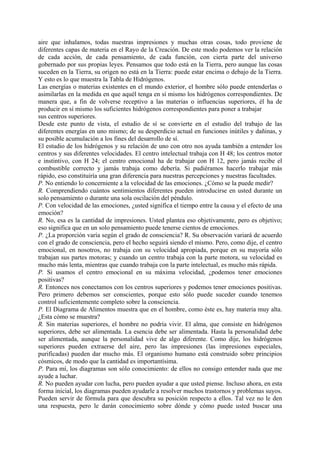 aire que inhalamos, todas nuestras impresiones y muchas otras cosas, todo proviene de
diferentes capas de materia en el Rayo de la Creación. De este modo podemos ver la relación
de cada acción, de cada pensamiento, de cada función, con cierta parte del universo
gobernado por sus propias leyes. Pensamos que todo está en la Tierra, pero aunque las cosas
suceden en la Tierra, su origen no está en la Tierra: puede estar encima o debajo de la Tierra.
Y esto es lo que muestra la Tabla de Hidrógenos.
Las energías o materias existentes en el mundo exterior, el hombre sólo puede entenderlas o
asimilarlas en la medida en que aquél tenga en sí mismo los hidrógenos correspondientes. De
manera que, a fin de volverse receptivo a las materias o influencias superiores, él ha de
producir en sí mismo los suficientes hidrógenos correspondientes para poner a trabajar
sus centros superiores.
Desde este punto de vista, el estudio de sí se convierte en el estudio del trabajo de las
diferentes energías en uno mismo; de su desperdicio actual en funciones inútiles y dañinas, y
su posible acumulación a los fines del desarrollo de sí.
El estudio de los hidrógenos y su relación de uno con otro nos ayuda también a entender los
centros y sus diferentes velocidades. El centro intelectual trabaja con H 48; los centros motor
e instintivo, con H 24; el centro emocional ha de trabajar con H 12, pero jamás recibe el
combustible correcto y jamás trabaja como debería. Si pudiéramos hacerlo trabajar más
rápido, eso constituiría una gran diferencia para nuestras percepciones y nuestras facultades.
P. No entiendo lo concerniente a la velocidad de las emociones. ¿Cómo se la puede medir?
R. Comprendiendo cuántos sentimientos diferentes pueden introducirse en usted durante un
solo pensamiento o durante una sola oscilación del péndulo.
P. Con velocidad de las emociones, ¿usted significa el tiempo entre la causa y el efecto de una
emoción?
R. No, esa es la cantidad de impresiones. Usted plantea eso objetivamente, pero es objetivo;
eso significa que en un solo pensamiento puede tenerse cientos de emociones.
P. ¿La proporción varía según el grado de consciencia? R. Su observación variará de acuerdo
con el grado de consciencia, pero el hecho seguirá siendo el mismo. Pero, como dije, el centro
emocional, en nosotros, no trabaja con su velocidad apropiada, porque en su mayoría sólo
trabajan sus partes motoras; y cuando un centro trabaja con la parte motora, su velocidad es
mucho más lenta, mientras que cuando trabaja con la parte intelectual, es mucho más rápida.
P. Si usamos el centro emocional en su máxima velocidad, ¿podemos tener emociones
positivas?
R. Entonces nos conectamos con los centros superiores y podemos tener emociones positivas.
Pero primero debemos ser conscientes, porque esto sólo puede suceder cuando tenemos
control suficientemente completo sobre la consciencia.
P. El Diagrama de Alimentos muestra que en el hombre, como éste es, hay materia muy alta.
¿Esta cómo se muestra?
R. Sin materias superiores, el hombre no podría vivir. El alma, que consiste en hidrógenos
superiores, debe ser alimentada. La esencia debe ser alimentada. Hasta la personalidad debe
ser alimentada, aunque la personalidad vive de algo diferente. Como dije, los hidrógenos
superiores pueden extraerse del aire, pero las impresiones (las impresiones especiales,
purificadas) pueden dar mucho más. El organismo humano está construido sobre principios
cósmicos, de modo que la cantidad es importantísima.
P. Para mí, los diagramas son sólo conocimiento: de ellos no consigo entender nada que me
ayude a luchar.
R. No pueden ayudar con lucha, pero pueden ayudar a que usted piense. Incluso ahora, en esta
forma inicial, los diagramas pueden ayudarle a resolver muchos trastornos y problemas suyos.
Pueden servir de fórmula para que descubra su posición respecto a ellos. Tal vez no le den
una respuesta, pero le darán conocimiento sobre dónde y cómo puede usted buscar una
 