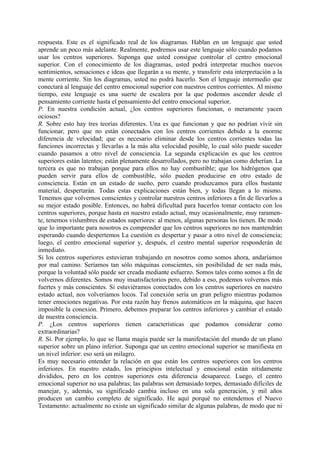 respuesta. Este es el significado real de los diagramas. Hablan en un lenguaje que usted
aprende un poco más adelante. Realmente, podremos usar este lenguaje sólo cuando podamos
usar los centros superiores. Suponga que usted consigue controlar el centro emocional
superior. Con el conocimiento de los diagramas, usted podrá interpretar muchos nuevos
sentimientos, sensaciones e ideas que llegarán a su mente, y transferir esta interpretación a la
mente corriente. Sin los diagramas, usted no podrá hacerlo. Son el lenguaje intermedio que
conectará al lenguaje del centro emocional superior con nuestros centros corrientes. Al mismo
tiempo, este lenguaje es una suerte de escalera por la que podemos ascender desde el
pensamiento corriente hasta el pensamiento del centro emocional superior.
P. En nuestra condición actual, ¿los centros superiores funcionan, o meramente yacen
ociosos?
R. Sobre esto hay tres teorías diferentes. Una es que funcionan y que no podrían vivir sin
funcionar, pero que no están conectados con los centros corrientes debido a la enorme
diferencia de velocidad; que es necesario eliminar desde los centros corrientes todas las
funciones incorrectas y llevarlas a la más alta velocidad posible, lo cual sólo puede suceder
cuando pasamos a otro nivel de consciencia. La segunda explicación es que los centros
superiores están latentes; están plenamente desarrollados, pero no trabajan como deberían. La
tercera es que no trabajan porque para ellos no hay combustible; que los hidrógenos que
pueden servir para ellos de combustible, sólo pueden producirse en otro estado de
consciencia. Están en un estado de sueño, pero cuando produzcamos para ellos bastante
material, despertarán. Todas estas explicaciones están bien, y todas llegan a lo mismo.
Tenemos que volvernos conscientes y controlar nuestros centros inferiores a fin de llevarlos a
su mejor estado posible. Entonces, no habrá dificultad para hacerlos tomar contacto con los
centros superiores, porque hasta en nuestro estado actual, muy ocasionalmente, muy raramen-
te, tenemos vislumbres de estados superiores: al menos, algunas personas los tienen. De modo
que lo importante para nosotros es comprender que los centros superiores no nos mantendrán
esperando cuando despertemos La cuestión es despertar y pasar a otro nivel de consciencia;
luego, el centro emocional superior y, después, el centro mental superior responderán de
inmediato.
Si los centros superiores estuvieran trabajando en nosotros como somos ahora, andaríamos
por mal camino. Seríamos tan sólo máquinas conscientes, sin posibilidad de ser nada más,
porque la voluntad sólo puede ser creada mediante esfuerzo. Somos tales como somos a fin de
volvernos diferentes. Somos muy insatisfactorios pero, debido a eso, podemos volvernos más
fuertes y más conscientes. Si estuviéramos conectados con los centros superiores en nuestro
estado actual, nos volveríamos locos. Tal conexión sería un gran peligro mientras podamos
tener emociones negativas. Por esta razón hay frenos automáticos en la máquina, que hacen
imposible la conexión. Primero, debemos preparar los centros inferiores y cambiar el estado
de nuestra consciencia.
P. ¿Los centros superiores tienen características que podamos considerar como
extraordinarias?
R. Sí. Por ejemplo, lo que se llama magia puede ser la manifestación del mundo de un plano
superior sobre un plano inferior. Suponga que un centro emocional superior se manifiesta en
un nivel inferior: eso será un milagro.
Es muy necesario entender la relación en que están los centros superiores con los centros
inferiores. En nuestro estado, los principios intelectual y emocional están nítidamente
divididos, pero en los centros superiores esta diferencia desaparece. Luego, el centro
emocional superior no usa palabras; las palabras son demasiado torpes, demasiado difíciles de
manejar, y, además, su significado cambia incluso en una sola generación, y mil años
producen un cambio completo de significado. He aquí porqué no entendemos el Nuevo
Testamento: actualmente no existe un significado similar de algunas palabras, de modo que ni
 