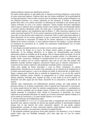 siquiera podemos suponer qué significaron entonces.
En centro mental superior es más rápido aún, ni siquiera usa formas alegóricas, como lo hace
el centro emocional superior. Podemos decir que usa formas simbólicas. Da la posibilidad de
un largo pensamiento. Está en todos nosotros, pero no podemos usarlo, porque trabajamos con
una máquina lentísima. Los centros superiores no nos alcanzan: la brecha es demasiado
grande entre ellos y los centros corrientes. La diferencia de velocidad es tan enorme que los
centros corrientes no oyen a los centros superiores. Tienen muchas funciones importantes
sobre lo que no sabemos, pero no podemos usarlos como mentes: ellos son demasiado rápidos
y nosotros tenemos demasiado sueño. De modo que si conseguimos una conexión con un
centro mental superior, éste simplemente deja un blanco. P. ¿Hay emociones negativas en un
centro emocional superior? R. En los centros superiores no hay partes positivas ni negativas, y
como dije, no hay división entre intelectual y emocional. Sólo el centro emocional superior se
llama emocional. En los niveles superiores, lo que es emocional es también intelectual, y lo
que es intelectual es emocional. El trabajo de los centros superiores es muy diferente del
trabajo de los centros corrientes. A veces, podemos observar este trabajo y su gusto diferente
en momentos de consciencia de sí, cuando nos conectamos temporalmente con el centro
emocional superior.
P. ¿Las drogas no pueden ponernos en contacto con los centros superiores?
R. La idea de las drogas no es nueva; las drogas fueron usadas en épocas antiguas y
medievales: en los antiguos Misterios, en la magia, etc. Descubriendose que resultan
interesantes estados de un hábil uso de las drogas. Pero el sistema objeta las drogas. El uso de
drogas no da buenos resultados porque las drogas no pueden afectar a la consciencia, no
pueden añadir consciencia. Mediante el entorpecimiento de los centros inferiores, pueden
ponernos en contacto con los centros superiores; pero esto no nos sería útil, porque sólo
podremos recordar mientras tengamos consciencia. Puesto que no tenemos consciencia, la
conexión con los centros superiores sólo tendrá por resultado sueños o inconsciencia.
Todos estos estados de trance, descriptos a veces en libros, constituyen un camino
peligrosísimo. Introducirse en un trance está conectado con la creación de la imaginación en
el centro emocional superior, y este es un callejón sin salida. Si usted está allí, no podrá salir y
llegar a ninguna parte. Nuestra idea es controlar la imaginación; si, en vez de ello, usted la
transforma, mediante ciertos métodos, en imaginación en el centro emocional superior,
obtiene embeleso, felicidad, pero, después de todo, es solo sueño en un nivel superior. El
desarrollo real debe seguir por dos líneas: desarrollo de la consciencia y desarrollo de los
centros.
Además, tales experimentos son habitualmente molestos porque, por regla general, las
personas utilizan, en el primer experimento, todo el material que tienen para la consciencia.
Lo mismo puede decirse de todos los métodos estupefacientes, mecánicos y autohipnóticos;
dan los mismos resultados que las drogas: ponen a dormir a los centros corrientes, pero no
pueden aumentar la consciencia. Pero cuando la consciencia se desarrolla, los centros
superiores no presentarán dificultad. Se supone que el centro emocional superior trabaja en el
tercer estado de consciencia, y el centro mental superior, en el cuarto.
P. ¿Piensa usted que en la telepatía hay algo?
R. Para los hombres nº 1, nº 2 y nº 3 o existe para nada: es imaginación. Pero los hombres de
desarrollo muy superior controlan las fuerzas que pueden producir la denominada telepatía,
porque ésta es una función del centro emocional superior. Si uno puede, siquiera
temporalmente, controlar al centro emocional superior, podrá producir efectos telepáticos.
Pero la mente corriente y las emociones corrientes no pueden hacerlo.
P. Me pregunto mediante qué proceso Jesús pudo expulsar a los demonios y si en el sistema
podría usarse algo con finalidad semejante. ¿Eso tiene algo que ver con los centros
superiores?
 