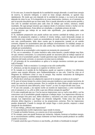 R. En este caso, la atención depende de la cantidad de energía ahorrada: si usted tiene energía
de reserva, la atención trabajará; si usted no tiene energía ahorrada, se agotará muy
rápidamente. De modo que esto depende de la cantidad de energía, y su reserva de energía
depende de cómo la use. Si la desperdicia en cosas innecesarias, entonces, en el momento en
que la necesite descubrirá que no tiene nada. Pero si puede ahorrarla en toda ocasión posible y
usar sólo la cantidad necesaria para cada clase de trabajo que realice, entonces, tendrá
resultados. He aquí porqué tenemos que empezar desde el comienzo mismo a luchar con las
cosas que desperdiciamos. Estas deben ser estudiadas, y estudiadas primero de todo.
P. Una persona que trabaja de un modo más equilibrado, ¿usa apropiadamente cada
acumulador?
R. Sí, mediante preparación uno puede realizar una enorme cantidad de trabajo, pero si un
hombre sin preparación empieza a realizar el mismo trabajo, usará demasiada energía en
movimientos muy simples y usará sus acumuladores de modo incorrecto. Si quiere pensar en
esto más científicamente, debe darse cuenta que la preparación, tomada en un sentido
corriente, dispone los acumuladores para que trabajen correctamente. En realidad, aunque yo
ponga sólo dos acumuladores cerca de cada centro, hay muchísimos más. Cada centro está
rodeado por acumuladores.
P. ¿Cambiar de un acumulador a otro requiere un momento de consciencia?
R. No, eso es automático. El centro instintivo sabe cómo hacerlo y puede trabajar muy bien,
sin que estemos conscientes. La consciencia puede ser necesaria para un trabajo especial en
conexión con el acumulador grande. Cuando queremos algo extraordinario, algo que no puede
obtenerse del modo corriente, es necesario inventar nuevos métodos.
P. ¿El principio de los acumuladores se aplica a la energía mecánica corriente que usamos
todo el tiempo?
R. Ciertamente. Todo es mecánico. La energía es tan sólo combustible.
P. ¿Entonces, un tipo de energía no es superior ni inferior a otro?
R. Sí, tomado en el sentido de los hidrógenos, puede ser superior o inferior. Los diferentes
centros usan energía diferente, pero fundamentalmente es una sola. Usted ha visto en el
Diagrama de Alimentos cómo se crea la energía. Hay muchas variaciones de hidrógenos
usados para órganos y acumuladores diferentes.
P. ¿Puede decir usted que esta adaptación especial de la energía se realiza en el cuerpo?
R. Sí, pero al mismo tiempo los centros tienen una gran tendencia a usar energía incorrecta; de
modo que esto ha de tenerse presente. Pero la cuestión de cómo fabricar más energía es una
cosa y la cuestión de cómo fabricarla, cómo "ocurre", es otra. Es mejor dividir estas cosas.
P. Si uno está cansado, y de repente recibe un montón de impresiones y como resultado de
esto el cansancio se va, ¿ello se debe a que uno obtiene energía de aquéllas?
R. Es más complicado que eso. Con las nuevas impresiones, uno se vuelve más débil, y así las
conexiones con el acumulador grande empiezan a trabajar mejor. Las impresiones directas no
son aún energía lista para usar; deben destilarse y mezclarse con otras cosas para producir
energía. Las impresiones que llegan son alimento indigerido. Todas estas tres clases de
alimento deben digerirse y mezclarse en las proporciones correctas. Pero las impresiones
pueden despertarle. Cuando la energía del cuerpo llega a cierta presión, empieza a atraer
energía de sus alrededores.
P. Si uno trabaja, ¿obtiene más impresiones?
R. La capacidad para recibir impresiones sigue siendo la misma.
P. Cuando un hombre bosteza, ¿se conecta con el otro acumulador?
R. No siempre, pues uno puede bostezar por imitación. Además, bostezar es bombear energía,
no es necesariamente cambiar, aunque realmente un buen bostezo puede producir un cambio
cuando es necesario.
P. Cuando usted dice que el bostezo es una bomba, ¿de dónde es bombeada la energía?
 