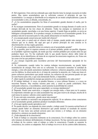 R. Del organismo. Esto está tan ordenado que cada función tiene la energía necesaria en todas
partes. Hay tantos acumuladores que es suficiente conocer el principio de que hay
acumuladores. La energía es distribuida en la máquina de un modo complicadísimo y pasa de
un acumulador a otro, es diluida, concentrada, etc.
P. ¿A los acumuladores pequeños los llena el acumulador grande durante el sueño, por la
noche?
R. Se recargan constantemente. Pero el acumulador grande se recarga durante el sueño con la
energía derivada de las tres clases de alimento. Todas las energías se mantienen en el
acumulador grande, mezcladas o en una forma superior. Cuando llega un pedido, se envía un
hidrógeno correspondiente. Si se produce energía, se almacena en el acumulador grande. Si se
produce más de la necesaria para la vida, puede almacenarse en muchos lugares.
P. ¿La energía puede conservarse por medio del silencio?
R. A veces, pero si usted está en silencio todo el tiempo, puede perder más energía en el
silencio que en la charla. He aquí por qué el primer principio de este sistema es la
discriminación: no hay reglas generales.
P. ¿Eventualmente, es posible entrar en contacto con el acumulador grande?
R. Sí, es posible, pero ni siquiera estamos en el primer peldaño; puede ser posible, digamos,
en el peldaño vigésimo-segundo, de modo que hay veintiún peldaños por escalar antes de que
podamos hacer eso. Ya fue explicado todo lo que puede hacerse ahora: debe tratar de
recordarse, de no identificarse, de tratar de no expresar las emociones negativas, etc. Estas son
las cosas con las que podemos empezar.
P. ¿La energía requerida para recordarse proviene del funcionamiento apropiado de los
centros?
R. Sí, ciertamente; cuando todos los centros trabajan incorrectamente, no puede haber
acumulación de energía. Pero esto no es suficiente. Es necesario aumentar la cantidad de
energía, y ésta sólo puede aumentarse mediante esfuerzos: esfuerzos pequeños, como la lucha
con los hábitos, la observación de sí, el tratar de controlar la atención, etc. Cada uno tiene al-
gunos esfuerzos particulares que puede realizar; los esfuerzos de una persona puede ser que
no sean buenos para otra, o que sean demasiado fáciles, o imposibles.
P. ¿Qué regula la cantidad de energía que penetra en los acumuladores de cada centro?
R. El trabajo habitual. A veces, no pueden llenarse, a veces rehúsan llenarse, y a veces no
necesitan llenarse. Hay muchas razones para esto, y usted no puede controlarlo. Pero
realizando esfuerzos, o recordándose, usted aumenta la posibilidad de control.
P. ¿El acumulador grande tiene gran capacidad y se recarga rápidamente?
R. Depende. Puede estar semivacío, o cargado con energía mala, o lleno pero no lo usamos.
Es importante entender que en cada acumulador hay una gran reserva de energía, mucha de la
cual nunca la usamos: subsiste como capital muerto.
P. Si uno está más consciente, ¿puede sacar más energía?
R. Sí, pero también es necesaria una preparación especial. Si no sabemos cómo conectarnos
con el acumulador grande, podemos producir resultados diferentes.
P. ¿Con qué rapidez puede aprenderse eso?
R. No puedo decirlo, eso depende de cómo estudie y trabaje usted. En nuestra actitud hacia el
sistema puede haber un elemento destructivo que puede destruir el resultado de nuestro
trabajo. Si uno tiene una actitud correcta para uno mismo y el trabajo, sin un elemento
destructivo, entonces eso puede alcanzarse.
P. ¿Todo depende de la consciencia?
R. Todo el trabajo se concentra realmente en la consciencia. En el trabajo sobre los centros
sólo tratamos de detener definidamente el trabajo incorrecto. No hay ejercicios para aumentar
el trabajo de los centros: todo el trabajo es sobre la consciencia. Cuando se aumente la
consciencia, los centros se adaptarán. Pero el trabajo incorrecto de los centros debe detenerse,
 