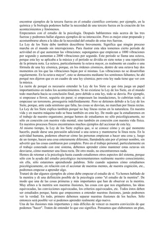 encontrar ejemplos de la tercera fuerza en el estudio científico corriente; por ejemplo, en la
química y la biología podemos hallar la necesidad de una tercera fuerza en la creación de los
acontecimientos y fenómenos.
Empezamos con el estudio de la psicología. Después hablaremos más acerca de las tres
fuerzas y podremos hallar algunos ejemplos de su interacción. Pero es mejor estar preparado y
acostumbrarse ahora a la idea de la necesidad del estudio de estas tres fuerzas.
La Ley de los Siete debe también describirse brevemente. Significa que ningún proceso
marcha en el mundo sin interrupciones. Para ilustrar esta idea tomemos cierto período de
actividad en el que aumentan las vibraciones; supongamos que empiezan a 1000 vibraciones
por segundo y aumentan a 2000 vibraciones por segundo. Este periodo se llama una octava,
porque esta ley se aplicaba a la música y el período se dividía en siete notas y una repetición
de la primera nota. La octava, particularmente la octava mayor, es realmente un cuadro o una
fórmula de una ley cósmica, porque, en los órdenes cósmicos, dentro de una octava hay dos
momentos en los que las vibraciones bajan por sí mismas. Las vibraciones no se desarrollan
regularmente. En la octava mayor", esto se demuestra mediante los semitonos faltantes; he ahí
porqué nos dijeron que es un cuadro de una ley cósmica; pero esta ley nada tiene que ver con
la música.
La razón de porqué es necesario entender la Ley de los Siete es que ésta juega un papel
importantísimo en todos los acontecimientos. Si no existiese la Ley de los Siete, en el mundo
todo marcharía hacia su conclusión final, pero debido a esta ley, todo se desvía. Por ejemplo,
si empezase a llover, seguiría sin parar; si empezasen las inundaciones, lo cubrirían todo; si
empezase un terremoto, proseguiría indefinidamente. Pero se detienen debido a la Ley de los
Siete, porque, ante cada semitono que falta, las cosas se desvían, no marchan por líneas rectas.
La Ley de los Siete explica también porqué no hay líneas rectas en la naturaleza. En nuestra
vida y en nuestra máquina todo se basa también en esta ley. De modo que la estudiaremos en
el trabajo de nuestro organismo; porque hemos de estudiarnos no sólo psicológicamente, no
sólo en conexión con nuestra vida mental, sino también en conexión con nuestra vida física.
En nuestros procesos físicos encontramos muchos ejemplos del accionar de esta ley.
Al mismo tiempo, la Ley de los Siete explica que, si se conoce cómo y en qué momento
hacerlo, puede darse una percusión adicional a una octava y mantenerse la línea recta. En la
actividad humana, podemos observar cómo las personas empiezan a hacer una cosa y, luego
de un tiempo, hacen una cosa enteramente diferente, llamándola aún por el primer nombre, sin
advertir que las cosas cambiaron por completo. Pero en el trabajo personal, particularmente en
el trabajo conectado con este sistema, debemos aprender cómo mantener estas octavas sin
desviarse, cómo mantener una línea recta. De otro modo, no encontraremos nada.
Hemos de retomar a la psicología hasta cuando estudiemos otros aspectos del sistema, porque
sólo con la ayuda del estudio psicológico incrementaremos realmente nuestro conocimiento;
sin ella, sólo estaremos aprendiendo palabras. Sólo cuando sepamos cómo estudiarnos
psicológicamente, en relación con el accionar de nuestras mentes, de nuestra cognición, etc.,
podremos empezar a aprender algo.
Trataré de dar algunos ejemplos de cómo debe empezar el estudio de sí. Ya hemos hablado de
la mentira y di una definición posible de la psicología como "el estudio de la mentira". De
modo que una de las cosas primeras y más importantes que han de observar es la mentira.
Muy afines a la mentira son nuestras ilusiones, las cosas con que nos engañamos, las ideas
equivocadas, las convicciones equivocadas, los criterios equivocados, etc. Todos éstos deben
ser estudiados porque, hasta que empecemos a entender nuestras ilusiones, jamás podremos
ver la verdad. En todo, primero debemos separar nuestras ilusiones de los hechos. Sólo
entonces será posible ver si podemos aprender realmente algo nuevo.
Una de las ilusiones más importantes y más difíciles de vencer es nuestra convicción de que
podemos "hacer". Traten de entender lo que eso significa. Pensamos que elaboramos un plan,
 