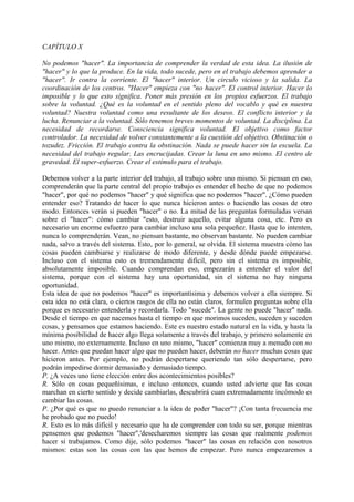 CAPÍTULO X
No podemos "hacer". La importancia de comprender la verdad de esta idea. La ilusión de
"hacer" y lo que la produce. En la vida, todo sucede, pero en el trabajo debemos aprender a
"hacer". Ir contra la corriente. El "hacer" interior. Un circulo vicioso y la salida. La
coordinación de los centros. "Hacer" empieza con "no hacer". El control interior. Hacer lo
imposible y lo que esto significa. Poner más presión en los propios esfuerzos. El trabajo
sobre la voluntad. ¿Qué es la voluntad en el sentido pleno del vocablo y qué es nuestra
voluntad? Nuestra voluntad como una resultante de los deseos. El conflicto interior y la
lucha. Renunciar a la voluntad. Sólo tenemos breves momentos de voluntad. La disciplina. La
necesidad de recordarse. Consciencia significa voluntad. El objetivo como factor
controlador. La necesidad de volver constantemente a la cuestión del objetivo. Obstinación o
tozudez. Fricción. El trabajo contra la obstinación. Nada se puede hacer sin la escuela. La
necesidad del trabajo regular. Las encrucijadas. Crear la luna en uno mismo. El centro de
gravedad. El super-esfuerzo. Crear el estímulo para el trabajo.
Debemos volver a la parte interior del trabajo, al trabajo sobre uno mismo. Si piensan en eso,
comprenderán que la parte central del propio trabajo es entender el hecho de que no podemos
"hacer", por qué no podemos "hacer" y qué significa que no podemos "hacer". ¿Cómo pueden
entender eso? Tratando de hacer lo que nunca hicieron antes o haciendo las cosas de otro
modo. Entonces verán si pueden "hacer" o no. La mitad de las preguntas formuladas versan
sobre el "hacer": cómo cambiar "esto, destruir aquello, evitar alguna cosa, etc. Pero es
necesario un enorme esfuerzo para cambiar incluso una sola pequeñez. Hasta que lo intenten,
nunca lo comprenderán. Vean, no piensan bastante, no observan bastante. No pueden cambiar
nada, salvo a través del sistema. Esto, por lo general, se olvida. El sistema muestra cómo las
cosas pueden cambiarse y realizarse de modo diferente, y desde dónde puede empezarse.
Incluso con el sistema esto es tremendamente difícil, pero sin el sistema es imposible,
absolutamente imposible. Cuando comprendan eso, empezarán a entender el valor del
sistema, porque con el sistema hay una oportunidad, sin el sistema no hay ninguna
oportunidad.
Esta idea de que no podemos "hacer" es importantísima y debemos volver a ella siempre. Si
esta idea no está clara, o ciertos rasgos de ella no están claros, formulen preguntas sobre ella
porque es necesario entenderla y recordarla. Todo "sucede". La gente no puede "hacer" nada.
Desde el tiempo en que nacemos hasta el tiempo en que morimos suceden, suceden y suceden
cosas, y pensamos que estamos haciendo. Este es nuestro estado natural en la vida, y hasta la
mínima posibilidad de hacer algo llega solamente a través del trabajo, y primero solamente en
uno mismo, no externamente. Incluso en uno mismo, "hacer" comienza muy a menudo con no
hacer. Antes que puedan hacer algo que no pueden hacer, deberán no hacer muchas cosas que
hicieron antes. Por ejemplo, no podrán despertarse queriendo tan sólo despertarse, pero
podrán impedirse dormir demasiado y demasiado tiempo.
P. ¿A veces uno tiene elección entre dos acontecimientos posibles?
R. Sólo en cosas pequeñísimas, e incluso entonces, cuando usted advierte que las cosas
marchan en cierto sentido y decide cambiarlas, descubrirá cuan extremadamente incómodo es
cambiar las cosas.
P. ¿Por qué es que no puedo renunciar a la idea de poder "hacer"? ¡Con tanta frecuencia me
he probado que no puedo!
R. Esto es lo más difícil y necesario que ha de comprender con todo su ser, porque mientras
pensemos que podemos "hacer",'desecharemos siempre las cosas que realmente podemos
hacer si trabajamos. Como dije, sólo podemos "hacer" las cosas en relación con nosotros
mismos: estas son las cosas con las que hemos de empezar. Pero nunca empezaremos a
 