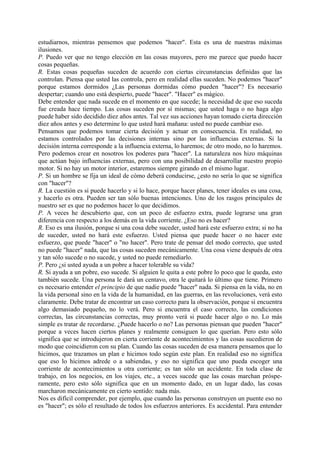 estudiarnos, mientras pensemos que podemos "hacer". Esta es una de nuestras máximas
ilusiones.
P. Puedo ver que no tengo elección en las cosas mayores, pero me parece que puedo hacer
cosas pequeñas.
R. Estas cosas pequeñas suceden de acuerdo con ciertas circunstancias definidas que las
controlan. Piensa que usted las controla, pero en realidad ellas suceden. No podemos "hacer"
porque estamos dormidos ¿Las personas dormidas cómo pueden "hacer"? Es necesario
despertar; cuando uno está despierto, puede "hacer". "Hacer" es mágico.
Debe entender que nada sucede en el momento en que sucede; la necesidad de que eso suceda
fue creada hace tiempo. Las cosas suceden por sí mismas; que usted haga o no haga algo
puede haber sido decidido diez años antes. Tal vez sus acciones hayan tomado cierta dirección
diez años antes y eso determine lo que usted hará mañana: usted no puede cambiar eso.
Pensamos que podemos tomar cierta decisión y actuar en consecuencia. En realidad, no
estamos controlados por las decisiones internas sino por las influencias externas. Si la
decisión interna corresponde a la influencia externa, lo haremos; de otro modo, no lo haremos.
Pero podemos crear en nosotros los poderes para "hacer". La naturaleza nos hizo máquinas
que actúan bajo influencias externas, pero con una posibilidad de desarrollar nuestro propio
motor. Si no hay un motor interior, estaremos siempre girando en el mismo lugar.
P. Si un hombre se fija un ideal de cómo deberá conducirse, ¿esto no sería lo que se significa
con "hacer"?
R. La cuestión es si puede hacerlo y si lo hace, porque hacer planes, tener ideales es una cosa,
y hacerlo es otra. Pueden ser tan sólo buenas intenciones. Uno de los rasgos principales de
nuestro ser es que no podemos hacer lo que decidimos.
P. A veces he descubierto que, con un poco de esfuerzo extra, puede lograrse una gran
diferencia con respecto a los demás en la vida corriente. ¿Eso no es hacer?
R. Eso es una ilusión, porque si una cosa debe suceder, usted hará este esfuerzo extra; si no ha
de suceder, usted no hará este esfuerzo. Usted piensa que puede hacer o no hacer este
esfuerzo, que puede "hacer" o "no hacer". Pero trate de pensar del modo correcto, que usted
no puede "hacer" nada, que las cosas suceden mecánicamente. Una cosa viene después de otra
y tan sólo sucede o no sucede, y usted no puede remediarlo.
P. Pero ¿si usted ayuda a un pobre a hacer tolerable su vida?
R. Si ayuda a un pobre, eso sucede. Si alguien le quita a este pobre lo poco que le queda, esto
también sucede. Una persona le dará un centavo, otra le quitará lo último que tiene. Primero
es necesario entender el principio de que nadie puede "hacer" nada. Si piensa en la vida, no en
la vida personal sino en la vida de la humanidad, en las guerras, en las revoluciones, verá esto
claramente. Debe tratar de encontrar un caso correcto para la observación, porque si encuentra
algo demasiado pequeño, no lo verá. Pero si encuentra el caso correcto, las condiciones
correctas, las circunstancias correctas, muy pronto verá si puede hacer algo o no. Lo más
simple es tratar de recordarse. ¿Puede hacerlo o no? Las personas piensan que pueden "hacer"
porque a veces hacen ciertos planes y realmente consiguen lo que querían. Pero esto sólo
significa que se introdujeron en cierta corriente de acontecimientos y las cosas sucedieron de
modo que coincidieron con su plan. Cuando las cosas suceden de esa manera pensamos que lo
hicimos, que trazamos un plan e hicimos todo según este plan. En realidad eso no significa
que eso lo hicimos adrede o a sabiendas, y eso no significa que uno pueda escoger una
corriente de acontecimientos u otra corriente; es tan sólo un accidente. En toda clase de
trabajo, en los negocios, en los viajes, etc., a veces sucede que las cosas marchan próspe-
ramente, pero esto sólo significa que en un momento dado, en un lugar dado, las cosas
marcharon mecánicamente en cierto sentido: nada más.
Nos es difícil comprender, por ejemplo, que cuando las personas construyen un puente eso no
es "hacer"; es sólo el resultado de todos los esfuerzos anteriores. Es accidental. Para entender
 