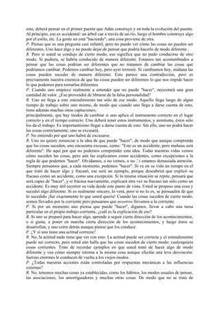 esto, deberá pensar en el primer puente que Adán construyó y en toda la evolución del puente.
Al principio, eso es accidental: un árbol cae a través de un río, luego el hombre construye algo
por el estilo, etc. La gente no está "haciendo"; una cosa proviene de otra.
P. Pienso que es una pregunta casi infantil, pero no puedo ver cómo las cosas no pueden ser
diferentes. Uno hace algo y no puede dejar de pensar que podría hacerlo de modo diferente..
R. Pero si usted se condujo de cierto modo, eso significa que no pudo conducirse de otro
modo. Si pudiera, se habría conducido de manera diferente. Estamos tan acostumbrados a
pensar que las cosas podrían ser diferentes que no tratamos de cambiar las cosas que
podríamos cambiar. Podemos cambiar hoy, pero ayer terminó. Si cambiamos hoy, mañana las
cosas pueden suceder de manera diferente. Esto parece una contradicción, pero es
precisamente nuestra creencia de que las cosas pueden ser diferentes lo que nos impide hacer
lo que podemos para tornarlas diferentes.
P. Cuando uno empiece realmente a entender que no puede "hacer", necesitará una gran
cantidad de valor. ¿Eso provendrá de librarse de la falsa personalidad?
R. Uno no llega a este entendimiento tan sólo de ese modo. Aquello llega luego de algún
tiempo de trabajo sobre uno mismo, de modo que cuando uno llega a darse cuenta de esto,
tiene además muchas otras captaciones;
principalmente, que hay modos de cambiar si uno aplica el instrumento correcto en el lugar
correcto y en el tiempo correcto. Uno deberá tener estos instrumentos, y asimismo, éstos sólo
los da el trabajo. Es importantísimo llegar a darse cuenta de esto. Sin ello, uno no podrá hacer
las cosas correctamente; uno se excusará.
P. No entiendo por qué uno habrá de excusarse.
R. Uno no quiere renunciar a la idea de que puede "hacer", de modo que aunque comprenda
que las cosas suceden, uno encuentra excusas, como: "Este es un accidente, pero mañana será
diferente". He aquí por qué no podemos comprender esta idea. Todas nuestras vidas vemos
cómo suceden las cosas, pero aún las explicamos como accidentes, como excepciones a la
regla de que podemos "hacer". Olvidamos, o no vemos, o no .'.i estamos demasiada atención.
Siempre pensamos que, a cada momento, podemos "hacer". Si ve en su vida un tiempo en el
que trató de hacer algo y fracasó, ese será un ejemplo, porque descubrirá que explicó su
fracaso como un accidente, como una excepción. Si la misma situación se repite, pensará que
será capaz de "hacer", y si fracasa nuevamente, explicará otra vez su fracaso tan sólo como un
accidente. Es muy útil recorrer su vida desde este punto de vista. Usted se propuso una cosa y
sucedió algo diferente. Si es realmente sincero, lo verá, pero si no lo es, se persuadirá de que
lo sucedido ¡fue exactamente lo que usted quería! Cuando las cosas suceden de cierto modo,
somos llevados por la corriente pero pensamos que nosotros llevamos a la corriente.
P. Si por un momento uno piensa que puede "hacer", digamos, llevar a cabo una tarea
particular en el propio trabajo corriente, ¿cuál es la explicación de eso?
R. Si uno se preparó para hacer algo, aprende a seguir cierta dirección de los acontecimientos,
o si gusta, a poner en marcha cierta dirección de los acontecimientos, y luego éstos se
desarrollan, y uno corre detrás aunque piense que los conduce.
P. ¿Y si uno tiene una actitud correcta?
R. No, la actitud nada tiene que ver con esto. La actitud puede ser correcta y el entendimiento
puede ser correcto, pero usted aún halla que las cosas suceden de cierto modo: cualesquiera
cosas corrientes. Trate de recordar ejemplos en que usted trató de hacer algo de modo
diferente y vea cómo siempre retorna a la misma cosa aunque efectúe una leve desviación:
fuerzas enormes le conducen de vuelta a los viejos modos.
P. ¿Todas nuestras acciones están controladas por respuestas mecánicas a las influencias
externas?
R. No, tenemos muchas cosas ya establecidas, como los hábitos, los modos usuales de pensar,
las asociaciones, los amortiguadores y muchas otras cosas. De modo que no se trata de
 