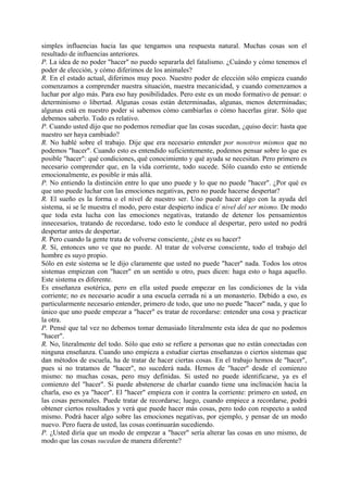 simples influencias hacia las que tengamos una respuesta natural. Muchas cosas son el
resultado de influencias anteriores.
P. La idea de no poder "hacer" no puedo separarla del fatalismo. ¿Cuándo y cómo tenemos el
poder de elección, y cómo diferimos de los animales?
R. En el estado actual, diferimos muy poco. Nuestro poder de elección sólo empieza cuando
comenzamos a comprender nuestra situación, nuestra mecanicidad, y cuando comenzamos a
luchar por algo más. Para eso hay posibilidades. Pero este es un modo formativo de pensar: o
determinismo o libertad. Algunas cosas están determinadas, algunas, menos determinadas;
algunas está en nuestro poder si sabemos cómo cambiarlas o cómo hacerlas girar. Sólo que
debemos saberlo. Todo es relativo.
P. Cuando usted dijo que no podemos remediar que las cosas sucedan, ¿quiso decir: hasta que
nuestro ser haya cambiado?
R. No hablé sobre el trabajo. Dije que era necesario entender por nosotros mismos que no
podemos "hacer". Cuando esto es entendido suficientemente, podemos pensar sobre lo que es
posible "hacer": qué condiciones, qué conocimiento y qué ayuda se necesitan. Pero primero es
necesario comprender que, en la vida corriente, todo sucede. Sólo cuando esto se entiende
emocionalmente, es posible ir más allá.
P. No entiendo la distinción entre lo que uno puede y lo que no puede "hacer". ¿Por qué es
que uno puede luchar con las emociones negativas, pero no puede hacerse despertar?
R. El sueño es la forma o el nivel de nuestro ser. Uno puede hacer algo con la ayuda del
sistema, si se le muestra el modo, pero estar despierto indica e/ nivel del ser mismo. De modo
que toda esta lucha con las emociones negativas, tratando de detener los pensamientos
innecesarios, tratando de recordarse, todo esto le conduce al despertar, pero usted no podrá
despertar antes de despertar.
R. Pero cuando la gente trata de volverse consciente, ¿éste es su hacer?
R. Sí, entonces uno ve que no puede. Al tratar de volverse consciente, todo el trabajo del
hombre es suyo propio.
Sólo en este sistema se le dijo claramente que usted no puede "hacer" nada. Todos los otros
sistemas empiezan con "hacer" en un sentido u otro, pues dicen: haga esto o haga aquello.
Este sistema es diferente.
Es enseñanza esotérica, pero en ella usted puede empezar en las condiciones de la vida
corriente; no es necesario acudir a una escuela cerrada ni a un monasterio. Debido a eso, es
particularmente necesario entender, primero de todo, que uno no puede "hacer" nada, y que lo
único que uno puede empezar a "hacer" es tratar de recordarse: entender una cosa y practicar
la otra.
P. Pensé que tal vez no debemos tomar demasiado literalmente esta idea de que no podemos
"hacer".
R. No, literalmente del todo. Sólo que esto se refiere a personas que no están conectadas con
ninguna enseñanza. Cuando uno empieza a estudiar ciertas enseñanzas o ciertos sistemas que
dan métodos de escuela, ha de tratar de hacer ciertas cosas. En el trabajo hemos de "hacer",
pues si no tratamos de "hacer", no sucederá nada. Hemos de "hacer" desde el comienzo
mismo: no muchas cosas, pero muy definidas. Si usted no puede identificarse, ya es el
comienzo del "hacer". Si puede abstenerse de charlar cuando tiene una inclinación hacia la
charla, eso es ya "hacer". El "hacer" empieza con ir contra la corriente: primero en usted, en
las cosas personales. Puede tratar de recordarse; luego, cuando empiece a recordarse, podrá
obtener ciertos resultados y verá que puede hacer más cosas, pero todo con respecto a usted
mismo. Podrá hacer algo sobre las emociones negativas, por ejemplo, y pensar de un modo
nuevo. Pero fuera de usted, las cosas continuarán sucediendo.
P. ¿Usted diría que un modo de empezar a "hacer" sería alterar las cosas en uno mismo, de
modo que las cosas sucedan de manera diferente?
 
