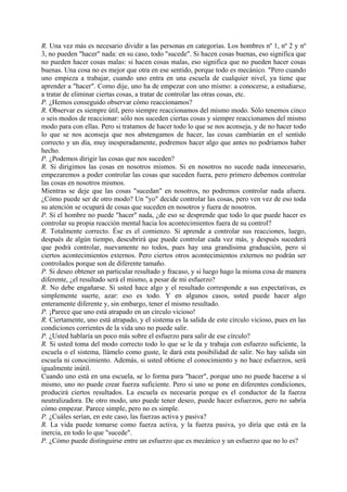R. Una vez más es necesario dividir a las personas en categorías. Los hombres nº 1, nº 2 y nº
3, no pueden "hacer" nada: en su caso, todo "sucede". Si hacen cosas buenas, eso significa que
no pueden hacer cosas malas: si hacen cosas malas, eso significa que no pueden hacer cosas
buenas. Una cosa no es mejor que otra en ese sentido, porque todo es mecánico. "Pero cuando
uno empieza a trabajar, cuando uno entra en una escuela de cualquier nivel, ya tiene que
aprender a "hacer". Como dije, uno ha de empezar con uno mismo: a conocerse, a estudiarse,
a tratar de eliminar ciertas cosas, a tratar de controlar las otras cosas, etc.
P. ¿Hemos conseguido observar cómo reaccionamos?
R. Observar es siempre útil, pero siempre reaccionamos del mismo modo. Sólo tenemos cinco
o seis modos de reaccionar: sólo nos suceden ciertas cosas y siempre reaccionamos del mismo
modo para con ellas. Pero si tratamos de hacer todo lo que se nos aconseja, y de no hacer todo
lo que se nos aconseja que nos abstengamos de hacer, las cosas cambiarán en el sentido
correcto y un día, muy inesperadamente, podremos hacer algo que antes no podríamos haber
hecho.
P. ¿Podemos dirigir las cosas que nos suceden?
R. Si dirigimos las cosas en nosotros mismos. Si en nosotros no sucede nada innecesario,
empezaremos a poder controlar las cosas que suceden fuera, pero primero debemos controlar
las cosas en nosotros mismos.
Mientras se deje que las cosas "sucedan" en nosotros, no podremos controlar nada afuera.
¿Cómo puede ser de otro modo? Un "yo" decide controlar las cosas, pero ven vez de eso toda
su atención se ocupará de cosas que suceden en nosotros y fuera de nosotros.
P. Si el hombre no puede "hacer" nada, ¿de eso se desprende que todo lo que puede hacer es
controlar su propia reacción mental hacia los acontecimientos fuera de su control?
R. Totalmente correcto. Ése es el comienzo. Si aprende a controlar sus reacciones, luego,
después de algún tiempo, descubrirá que puede controlar cada vez más, y después sucederá
que podrá controlar, nuevamente no todos, pues hay una grandísima graduación, pero sí
ciertos acontecimientos externos. Pero ciertos otros acontecimientos externos no podrán ser
controlados porque son de diferente tamaño.
P. Si deseo obtener un particular resultado y fracaso, y si luego hago la misma cosa de manera
diferente, ¿el resultado será el mismo, a pesar de mi esfuerzo?
R. No debe engañarse. Si usted hace algo y el resultado corresponde a sus expectativas, es
simplemente suerte, azar: eso es todo. Y en algunos casos, usted puede hacer algo
enteramente diferente y, sin embargo, tener el mismo resultado.
P. ¡Parece que uno está atrapado en un círculo vicioso!
R. Ciertamente, uno está atrapado, y el sistema es la salida de este círculo vicioso, pues en las
condiciones corrientes de la vida uno no puede salir.
P. ¿Usted hablaría un poco más sobre el esfuerzo para salir de ese círculo?
R. Si usted toma del modo correcto todo lo que se le da y trabaja con esfuerzo suficiente, la
escuela o el sistema, llámelo como guste, le dará esta posibilidad de salir. No hay salida sin
escuela ni conocimiento. Además, si usted obtiene el conocimiento y no hace esfuerzos, será
igualmente inútil.
Cuando uno está en una escuela, se lo forma para "hacer", porque uno no puede hacerse a sí
mismo, uno no puede crear fuerza suficiente. Pero si uno se pone en diferentes condiciones,
producirá ciertos resultados. La escuela es necesaria porque es el conductor de la fuerza
neutralizadora. De otro modo, uno puede tener deseo, puede hacer esfuerzos, pero no sabría
cómo empezar. Parece simple, pero no es simple.
P. ¿Cuáles serían, en este caso, las fuerzas activa y pasiva?
R. La vida puede tomarse como fuerza activa, y la fuerza pasiva, yo diría que está en la
inercia, en todo lo que "sucede".
P. ¿Cómo puede distinguirse entre un esfuerzo que es mecánico y un esfuerzo que no lo es?
 