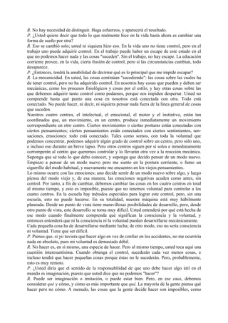 R. No hay necesidad de distinguir. Haga esfuerzos, y aparecerá el resultado.
P. ¿Usted quiere decir que todo lo que realmente hice en la vida hasta ahora es cambiar una
forma de sueño por otra?
R. Eso se cambió solo; usted ni siquiera hizo eso. En la vida uno no tiene control, pero en el
trabajo uno puede adquirir control. En el trabajo puede haber un escape de este estado en el
que no podemos hacer nada y las cosas "suceden". Sin el trabajo, no hay escape. La educación
corriente provee, en la vida, cierta ilusión de control, pero si las circunstancias cambian, todo
desaparece.
P. ¿Entonces, tendrá la amabilidad de decirme qué es lo principal que me impide escapar?
R. La mecanicidad. En usted, las cosas continúan "sucediendo": las cosas sobre las cuales ha
de tener control, pero no ha adquirido control. En nosotros hay cosas que pueden y deben ser
mecánicas, como los procesos fisiológicos y cosas por el estilo, y hay otras cosas sobre las
que debemos adquirir tanto control como podamos, porque nos impiden despertar. Usted no
comprende hasta qué punto una cosa en nosotros está conectada con otra. Todo está
conectado. No puede hacer, ni decir, ni siquiera pensar nada fuera de la línea general de cosas
que suceden.
Nuestros cuatro centros, el intelectual, el emocional, el motor y el instintivo, están tan
coordinados que, un movimiento, en un centro, produce inmediatamente un movimiento
correspondiente en otro centro. Ciertos movimientos o ciertas posturas están conectadas con
ciertos pensamientos; ciertos pensamientos están conectados con ciertos sentimientos, sen-
saciones, emociones: todo está conectado. Tales como somos, con toda la voluntad que
podemos concentrar, podemos adquirir algún grado de control sobre un centro, pero sólo uno,
e incluso eso durante un breve lapso. Pero otros centros siguen por sí solos e inmediatamente
corromperán al centro que queremos controlar y lo llevarán otra vez a la reacción mecánica.
Suponga que sé todo lo que debo conocer, y suponga que decido pensar de un modo nuevo.
Empiezo a pensar de un modo nuevo pero me siento en la postura corriente, o fumo un
cigarrillo del modo habitual, y nuevamente me encuentro en los viejos pensamientos.
Lo mismo ocurre con las emociones; uno decide sentir de un modo nuevo sobre algo, y luego
piensa del modo viejo y, de esa manera, las emociones negativas acuden como antes, sin
control. Por tanto, a fin de cambiar, debemos cambiar las cosas en los cuatro centros en total
al mismo tiempo, y esto es imposible, puesto que no tenemos voluntad para controlar a los
cuatro centros. En la escuela hay métodos especiales para lograr este control, pero, sin una
escuela, esto no puede hacerse. En su totalidad, nuestra máquina está muy hábilmente
planeada. Desde un punto de vista tiene maravillosas posibilidades de desarrollo, pero, desde
otro punto de vista, este desarrollo se torna muy difícil. Usted entenderá por qué está hecha de
ese modo cuando finalmente comprenda qué significan la consciencia y la voluntad, y
entonces entenderá que ni la consciencia ni la voluntad pueden desarrollarse mecánicamente.
Cada pequeña cosa ha de desarrollarse mediante lucha; de otro modo, eso no seria consciencia
ni voluntad. Tiene que ser difícil.
P. Pienso que, si yo tuviera que hacer algo en vez de confiar en los accidentes, no me ocurriría
nada en absoluto, pues mi voluntad es demasiado débil.
R. No hacer es, en sí mismo, una especie de hacer. Pero al mismo tiempo, usted toca aquí una
cuestión interesantísima. Cuando obtenga el control, sucederán cada vez menos cosas, e
incluso tendrá que hacer pequeñas cosas porque éstas no le sucederán. Pero, probablemente,
esto es muy remoto.
P. ¿Usted diría que el sentido de la responsabilidad de que uno debe hacer algo útil en el
mundo es imaginación, puesto que usted dice que no podemos "hacer"?
R. Puede ser imaginación o imitación, o puede estar bien. Pero, en ese caso, debemos
considerar qué y cómo, y cómo es más importante que qué. La mayoría de la gente piensa qué
hacer pero no cómo. A menudo, las cosas que la gente decide hacer son imposibles, como
 