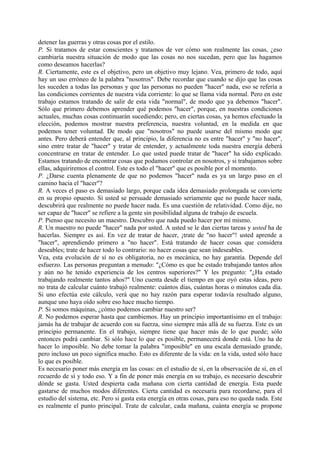 detener las guerras y otras cosas por el estilo.
P. Si tratamos de estar conscientes y tratamos de ver cómo son realmente las cosas, ¿eso
cambiaría nuestra situación de modo que las cosas no nos sucedan, pero que las hagamos
como deseamos hacerlas?
R. Ciertamente, este es el objetivo, pero un objetivo muy lejano. Vea, primero de todo, aquí
hay un uso erróneo de la palabra "nosotros". Debe recordar que cuando se dijo que las cosas
les suceden a todas las personas y que las personas no pueden "hacer" nada, eso se refería a
las condiciones corrientes de nuestra vida corriente: lo que se llama vida normal. Pero en este
trabajo estamos tratando de salir de esta vida "normal", de modo que ya debemos "hacer".
Sólo que primero debemos aprender qué podemos "hacer", porque, en nuestras condiciones
actuales, muchas cosas continuarán sucediendo; pero, en ciertas cosas, ya hemos efectuado la
elección, podemos mostrar nuestra preferencia, nuestra voluntad, en la medida en que
podemos tener voluntad. De modo que "nosotros" no puede usarse del mismo modo que
antes. Pero deberá entender que, al principio, la diferencia no es entre "hacer" y "no hacer",
sino entre tratar de "hacer" y tratar de entender, y actualmente toda nuestra energía deberá
concentrarse en tratar de entender. Lo que usted puede tratar de "hacer" ha sido explicado.
Estamos tratando de encontrar cosas que podamos controlar en nosotros, y si trabajamos sobre
ellas, adquiriremos el control. Este es todo el "hacer" que es posible por el momento.
P. ¿Darse cuenta plenamente de que no podemos "hacer" nada es ya un largo paso en el
camino hacia el "hacer"?
R. A veces el paso es demasiado largo, porque cada idea demasiado prolongada se convierte
en su propio opuesto. Si usted se persuade demasiado seriamente que no puede hacer nada,
descubrirá que realmente no puede hacer nada. Es una cuestión de relatividad. Como dije, no
ser capaz de "hacer" se refiere a la gente sin posibilidad alguna de trabajo de escuela.
P. Pienso que necesito un maestro. Descubro que nada puedo hacer por mí mismo.
R. Un maestro no puede "hacer" nada por usted. A usted se le dan ciertas tareas y usted ha de
hacerlas. Siempre es así. En vez de tratar de hacer, ¡trate de "no hacer"! usted aprende a
"hacer", aprendiendo primero a "no hacer". Está tratando de hacer cosas que considera
deseables; trate de hacer todo lo contrario: no hacer cosas que sean indeseables.
Vea, esta evolución de sí no es obligatoria, no es mecánica, no hay garantía. Depende del
esfuerzo. Las personas preguntan a menudo: "¿Cómo es que he estado trabajando tantos años
y aún no he tenido experiencia de los centros superiores?" Y les pregunto: "¿Ha estado
trabajando realmente tantos años?" Uno cuenta desde el tiempo en que oyó estas ideas, pero
no trata de calcular cuánto trabajó realmente: cuántos días, cuántas horas o minutos cada día.
Si uno efectúa este cálculo, verá que no hay razón para esperar todavía resultado alguno,
aunque uno haya oído sobre eso hace mucho tiempo.
P. Si somos máquinas, ¿cómo podemos cambiar nuestro ser?
R. No podemos esperar hasta que cambiemos. Hay un principio importantísimo en el trabajo:
jamás ha de trabajar de acuerdo con su fuerza, sino siempre más allá de su fuerza. Este es un
principio permanente. En el trabajo, siempre tiene que hacer más de lo que puede; sólo
entonces podrá cambiar. Si sólo hace lo que es posible, permanecerá donde está. Uno ha de
hacer lo imposible. No debe tomar la palabra "imposible" en una escala demasiado grande,
pero incluso un poco significa mucho. Esto es diferente de la vida: en la vida, usted sólo hace
lo que es posible.
Es necesario poner más energía en las cosas: en el estudio de sí, en la observación de sí, en el
recuerdo de sí y todo eso. Y a fin de poner más energía en su trabajo, es necesario descubrir
dónde se gasta. Usted despierta cada mañana con cierta cantidad de energía. Esta puede
gastarse de muchos modos diferentes. Cierta cantidad es necesaria para recordarse, para el
estudio del sistema, etc. Pero si gasta esta energía en otras cosas, para eso no queda nada. Este
es realmente el punto principal. Trate de calcular, cada mañana, cuánta energía se propone
 