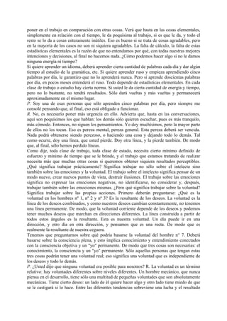 poner en el trabajo en comparación con otras cosas. Verá que hasta en las cosas elementales,
simplemente en relación con el tiempo, le da poquísima al trabajo, si es que le da, y todo el
resto se lo da a cosas enteramente inútiles. Eso es bueno si se trata de cosas agradables, pero
en la mayoría de los casos no son ni siquiera agradables. La falta de cálculo, la falta de estas
estadísticas elementales es la razón de que no entendamos por qué, con todas nuestras mejores
intenciones y decisiones, al final no hacemos nada. ¿Cómo podemos hacer algo si no le damos
ninguna energía ni tiempo?
Si quiere aprender un idioma, deberá aprender cierta cantidad de palabras cada día y dar algún
tiempo al estudio de la gramática, etc. Si quiere aprender ruso y empieza aprendiendo cinco
palabras por día, le garantizo que no lo aprenderá nunca. Pero si aprende doscientas palabras
por día, en pocos meses entenderá el ruso. Todo depende de estadísticas elementales. En cada
clase de trabajo o estudio hay cierta norma. Si usted le da cierta cantidad de energía y tiempo,
pero no lo bastante, no tendrá resultados. Sólo dará vueltas y más vueltas y permanecerá
aproximadamente en el mismo lugar.
P. Soy una de esas personas que sólo aprenden cinco palabras por día, pero siempre me
consolé pensando que, al final, eso está obligado a funcionar.
R. No, es necesario poner más urgencia en ello. Advierta que, hasta en las conversaciones,
aquí son poquísimos los que hablan: los demás sólo quieren escuchar, pues es más tranquilo,
más cómodo. Entonces, no siguen los pensamientos. Yo doy muchísimos, pero la mayor parte
de ellos no los tocan. Eso es pereza mental, pereza general. Esta pereza deberá ser vencida.
Nada podrá obtenerse siendo perezoso, o haciendo una cosa y dejando todo lo demás. Tal
como ocurre, doy una línea, que usted pierde. Doy otra línea, y la pierde también. De modo
que, al final, sólo hemos perdido líneas.
Como dije, toda clase de trabajo, toda clase de estado, necesita cierto mínimo definido de
esfuerzo y mínimo de tiempo que se le brinde, y el trabajo que estamos tratando de realizar
necesita más que muchas otras cosas si queremos obtener siquiera resultados perceptibles.
¿Qué significa trabajar prácticamente? Significa trabajar no sólo sobre el intelecto sino
también sobre las emociones y la voluntad. El trabajo sobre el intelecto significa pensar de un
modo nuevo, crear nuevos puntos de vista, destruir ilusiones. El trabajo sobre las emociones
significa no expresar las emociones negativas, no identificarse, no considerar y, después,
trabajar también sobre las emociones mismas. ¿Pero qué significa trabajar sobre la voluntad?
Significa trabajar sobre las propias acciones. Primero deberán preguntarse: ¿Qué es la
voluntad en los hombres nº 1, nº 2 y nº 3? Es la resultante de los deseos. La voluntad es la
línea de los deseos combinados, y como nuestros deseos cambian constantemente, no tenemos
una línea permanente. De modo, que la voluntad corriente depende de los deseos y podemos
tener muchos deseos que marchan en direcciones diferentes. La línea construida a partir de
todos estos ángulos es la resultante. Esta es nuestra voluntad. Un día puede ir en una
dirección, y otro día en otra dirección, y pensamos que es una recta. De modo que es
realmente la resultante de nuestra ceguera.
Tenemos que preguntarnos sobre qué podría basarse la voluntad del hombre n° 7. Deberá
basarse sobre la consciencia plena, y esto implica conocimiento y entendimiento conectados
con la consciencia objetiva y un "yo" permanente. De modo que tres cosas son necesarias: el
conocimiento, la consciencia y un "yo" permanente. Sólo aquellas personas que tengan estas
tres cosas podrán tener una voluntad real; eso significa una voluntad que es independiente de
los deseos y todo lo demás.
P. ¿Usted dijo que ninguna voluntad era posible para nosotros? R. La voluntad es un término
relativo: hay voluntades diferentes sobre niveles diferentes. Un hombre mecánico, que nunca
piensa en el desarrollo, tiene sólo una multitud de pequeñas voluntades que son absolutamente
mecánicas. Tiene cierto deseo: un lado de él quiere hacer algo y otro lado tiene miedo de que
se le castigará si lo hace. Entre las diferentes tendencias sobreviene una lucha y el resultado
 