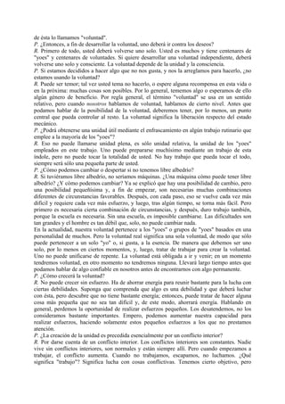 de ésta lo llamamos "voluntad".
P. ¿Entonces, a fin de desarrollar la voluntad, uno deberá ir contra los deseos?
R. Primero de todo, usted deberá volverse uno solo. Usted es muchos y tiene centenares de
"yoes" y centenares de voluntades. Si quiere desarrollar una voluntad independiente, deberá
volverse uno solo y consciente. La voluntad depende de la unidad y la consciencia.
P. Si estamos decididos a hacer algo que no nos gusta, y nos la arreglamos para hacerlo, ¿no
estamos usando la voluntad?
R. Puede ser temor; tal vez usted tema no hacerlo, o espere alguna recompensa en esta vida o
en la próxima: muchas cosas son posibles. Por lo general, tememos algo o esperamos de ello
algún género de beneficio. Por regla general, el término "voluntad" se usa en un sentido
relativo, pero cuando nosotros hablamos de voluntad, hablamos de cierto nivel. Antes que
podamos hablar de la posibilidad de la voluntad, deberemos tener, por lo menos, un punto
central que pueda controlar al resto. La voluntad significa la liberación respecto del estado
mecánico.
P. ¿Podrá obtenerse una unidad útil mediante el enfrascamiento en algún trabajo rutinario que
emplee a la mayoría de los "yoes"?
R. Eso no puede llamarse unidad plena, es sólo unidad relativa, la unidad de los "yoes"
empleados en este trabajo. Uno puede prepararse muchísimo mediante un trabajo de esta
índole, pero no puede tocar la totalidad de usted. No hay trabajo que pueda tocar el todo,
siempre será sólo una pequeña parte de usted.
P. ¿Cómo podemos cambiar o despertar si no tenemos libre albedrío?
R. Si tuviéramos libre albedrío, no seríamos máquinas. ¿Una máquina cómo puede tener libre
albedrío? ¿Y cómo podemos cambiar? Ya se explicó que hay una posibilidad de cambio, pero
una posibilidad pequeñísima y, a fin de empezar, son necesarias muchas combinaciones
diferentes de circunstancias favorables. Después, con cada paso, eso se vuelve cada vez más
difícil y requiere cada vez más esfuerzo, y luego, tras algún tiempo, se torna más fácil. Pero
primero es necesaria cierta combinación de circunstancias, y después, duro trabajo también,
porque la escuela es necesaria. Sin una escuela, es imposible cambiarse. Las dificultades son
tan grandes y el hombre es tan débil que, solo, no puede cambiar nada.
En la actualidad, nuestra voluntad pertenece a los "yoes" o grupos de "yoes" basados en una
personalidad de muchos. Pero la voluntad real significa una sola voluntad, de modo que sólo
puede pertenecer a un solo "yo" o, si gusta, a la esencia. De manera que debemos ser uno
solo, por lo menos en ciertos momentos, y, luego, tratar de trabajar para crear la voluntad.
Uno no puede unificarse de repente. La voluntad está obligada a ir y venir; en un momento
tendremos voluntad, en otro momento no tendremos ninguna. Llevará largo tiempo antes que
podamos hablar de algo confiable en nosotros antes de encontrarnos con algo permanente.
P. ¿Cómo crecerá la voluntad?
R. No puede crecer sin esfuerzo. Ha de ahorrar energía para reunir bastante para la lucha con
ciertas debilidades. Suponga que comprenda que algo es una debilidad y que deberá luchar
con ésta, pero descubre que no tiene bastante energía; entonces, puede tratar de hacer alguna
cosa más pequeña que no sea tan difícil y, de este modo, ahorrará energía. Hablando en
general, perdemos la oportunidad de realizar esfuerzos pequeños. Los desatendemos, no los
consideramos bastante importantes. Empero, podemos aumentar nuestra capacidad para
realizar esfuerzos, haciendo solamente estos pequeños esfuerzos a los que no prestamos
atención.
P. ¿La creación de la unidad es precedida esencialmente por un conflicto interior?
R. Por darse cuenta de un conflicto interior. Los conflictos interiores son constantes. Nadie
vive sin conflictos interiores, son normales y están siempre allí. Pero cuando empezamos a
trabajar, el conflicto aumenta. Cuando no trabajamos, escapamos, no luchamos. ¿Qué
significa "trabajo"? Significa lucha con cosas conflictivas. Tenemos cierto objetivo, pero
 