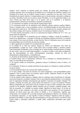 muchos "yoes" nuestros no quieren seguir ese camino, de modo que, naturalmente, el
conflicto aumenta. Pero la creación de la unidad no es el resultado del conflicto: aquélla es el
resultado de la lucha con el conflicto. Somos muchos y queremos ser uno solo: esta es una
formulación de nuestro objetivo. Comprendemos que es inconveniente, incómodo y peligroso
ser tantos. Decidimos estar, por lo menos, menos divididos, en vez de quinientos llegar a ser
cinco. Pienso que debo hacer algo y no lo quiero: este es el conflicto, y al repetirse
constantemente, estructura la resistencia y produce la unificación.
P. ¿La resistencia no impide a la mayoría de la gente lograr algo?
R. La resistencia puede ser de naturaleza muy diferente, porque tenemos muchos hábitos,
físicos y mentales, que a veces no podemos vencer. Los hábitos pueden ser tan fuertes que no
hay lugar para nada nuevo. Allí llegamos otra vez a la cuestión de las escuelas, porque, por
uno mismo, aunque uno conozca, no podrá vencer a la resistencia interna ni externa.
P. Si todo marcha suavemente y uno no es consciente de ningún conflicto de "sí" o "no", ¿es
bueno tratar de inducirlo?
R. No hay necesidad. En el momento que uno empieza a trabajar, a tratar de recordarse, a
tratar de no identificarse,, a recordar el sistema, de inmediato empieza la fricción. La fricción
crea energía. Si las cosas son fáciles, no hay fricción. Pero si Usted pone rayos en la rueda de
la mecanicidad, esto crea fricción, la cual crea energía.
P. ¿Qué significaría la unidad? ¿Es la unidad entre los centros?
R. La unidad no es entre los centros, porque los centros son diferentes, sino entre las
personalidades o grupos de "yoes". Cada centro tiene su propio trabajo y nuestros centros
están demasiado coordinados, pues el trabajo de un centro produce mecánicamente el trabajo
de otro centro. Esto no es para nada deseable, y, en parte, se debe a esta mala coordinación
que las personalidades no estén suficientemente conectadas: muchas de ellas son
absolutamente independientes y contradictorias.
P. ¿El deseo de desarrollarse, puede llamarse voluntad?
R. Llámelo deseo; esto es enteramente suficiente. No es voluntad. La voluntad pertenece al
todo y es otro lado de la consciencia.
P. En nuestro estado de consciencia, ¿podemos conocer la diferencia entre el deseo y la
voluntad?
R. Ciertamente. El deseo es cuando usted hace lo que quiere; la voluntad es cuando usted hace
lo que no quiere.
P. ¿Cómo podemos hacer uso correcto del conflicto interior?
R. Es muy simple. Una parte de nosotros (el centro magnético o una personalidad) quiere
despertar. Pero la parte mayor de nosotros quiere dormir. Debemos decidir de qué lado
estamos, y entonces ayudar a ese lado.
A fin de estudiar cómo empezar a trabajar sobre la voluntad, cómo transformar la voluntad,
uno ha de renunciar a la propia voluntad. Esta es una expresión peligrosísima si se la entiende
mal. Es importante entender correctamente qué significa "renunciar a la propia voluntad". No
tenemos voluntad, de modo que ¿cómo hemos de renunciar a lo que no tenemos? Primero
deberá comprender que usted nunca está de acuerdo con que no tiene voluntad; sólo está de
acuerdo en las palabras. Segundo, deberá entender que no tenemos voluntad siempre, sino
sólo en ocasiones. La voluntad, en nuestro estado, significa un fuerte deseo. Si no hay un
fuerte deseo, no hay voluntad y, por tanto, no hay nada a que renunciar. En otro momento,
tenemos un fuerte deseo que está contra el trabajo, y si lo detenemos, significa que
renunciamos a la voluntad. No es en todo momento que podemos renunciar a la voluntad, sino
en momentos especiales. ¿Y qué significa "contra el trabajo"? Significa contra las reglas y
principios del trabajo o contra algo que personalmente se le dijo que hiciera o no hiciera. Hay
ciertas reglas y principios generales, y puede haber condiciones personales para gente
diferente.
 