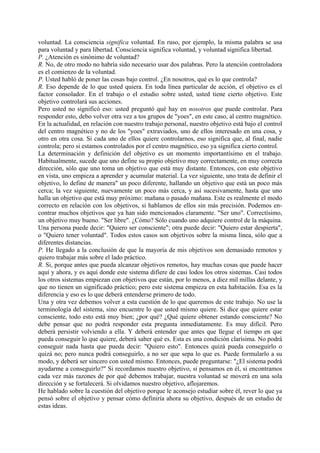 voluntad. La consciencia significa voluntad. En ruso, por ejemplo, la misma palabra se usa
para voluntad y para libertad. Consciencia significa voluntad, y voluntad significa libertad.
P. ¿Atención es sinónimo de voluntad?
R. No, de otro modo no habría sido necesario usar dos palabras. Pero la atención controladora
es el comienzo de la voluntad.
P. Usted habló de poner las cosas bajo control. ¿En nosotros, qué es lo que controla?
R. Eso depende de lo que usted quiera. En toda línea particular de acción, el objetivo es el
factor consolador. En el trabajo o el estudio sobre usted, usted tiene cierto objetivo. Este
objetivo controlará sus acciones.
Pero usted no significó eso: usted preguntó qué hay en nosotros que puede controlar. Para
responder esto, debo volver otra vez a tos grupos de "yoes", en este caso, al centro magnético.
En la actualidad, en relación con nuestro trabajo personal, nuestro objetivo está bajo el control
del centro magnético y no de los "yoes" extraviados, uno de ellos interesado en una cosa, y
otro en otra cosa. Si cada uno de ellos quiere controlarnos, eso significa que, al final, nadie
controla; pero si estamos controlados por el centro magnético, eso ya significa cierto control.
La determinación y definición del objetivo es un momento importantísimo en el trabajo.
Habitualmente, sucede que uno define su propio objetivo muy correctamente, en muy correcta
dirección, sólo que uno toma un objetivo que está muy distante. Entonces, con este objetivo
en vista, uno empieza a aprender y acumular material. La vez siguiente, uno trata de definir el
objetivo, lo define de manera" un poco diferente, hallando un objetivo que está un poco más
cerca; la vez siguiente, nuevamente un poco más cerca, y así sucesivamente, hasta que uno
halla un objetivo que está muy próximo: mañana o pasado mañana. Este es realmente el modo
correcto en relación con los objetivos, si hablamos de ellos sin más precisión. Podemos en-
contrar muchos objetivos que ya han sido mencionados claramente. "Ser uno". Correctísimo,
un objetivo muy bueno. "Ser libre". ¿Cómo? Sólo cuando uno adquiere control de la máquina.
Una persona puede decir: "Quiero ser consciente"; otra puede decir: "Quiero estar despierta",
o "Quiero tener voluntad". Todos estos casos son objetivos sobre la misma línea, sólo que a
diferentes distancias.
P. He llegado a la conclusión de que la mayoría de mis objetivos son demasiado remotos y
quiero trabajar más sobre el lado práctico.
R. Si, porque antes que pueda alcanzar objetivos remotos, hay muchas cosas que puede hacer
aquí y ahora, y es aquí donde este sistema difiere de casi lodos los otros sistemas. Casi todos
los otros sistemas empiezan con objetivos que están, por lo menos, a diez mil millas delante, y
que no tienen un significado práctico; pero este sistema empieza en esta habitación. Esa es la
diferencia y eso es lo que deberá entenderse primero de todo.
Una y otra vez debemos volver a esta cuestión de lo que queremos de este trabajo. No use la
terminología del sistema, sino encuentre lo que usted mismo quiere. Si dice que quiere estar
consciente, todo esto está muy bien; ¿por qué? ¿Qué quiere obtener estando consciente? No
debe pensar que no podrá responder esta pregunta inmediatamente. Es muy difícil. Pero
deberá persistir volviendo a ella. Y deberá entender que antes que llegue el tiempo en que
pueda conseguir lo que quiere, deberá saber qué es. Esta es una condición clarísima. No podrá
conseguir nada hasta que pueda decir: "Quiero esto". Entonces quizá pueda conseguirlo o
quizá no; pero nunca podrá conseguirlo, a no ser que sepa lo que es. Puede formularlo a su
modo, y deberá ser sincero con usted mismo. Entonces, puede preguntarse: "¿El sistema podrá
ayudarme a conseguirlo?" Si recordamos nuestro objetivo, si pensamos en él, si encontramos
cada vez más razones de por qué debemos trabajar, nuestra voluntad se moverá en una sola
dirección y se fortalecerá. Si olvidamos nuestro objetivo, aflojaremos.
He hablado sobre la cuestión del objetivo porque le aconsejo estudiar sobre él, rever lo que ya
pensó sobre el objetivo y pensar cómo definiría ahora su objetivo, después de un estudio de
estas ideas.
 