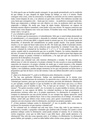 Yo diría que-lo que un hombre puede conseguir, lo que puede prometérsele con la condición
de que trabaje, es que, después de algún tiempo de trabajo, se verá a sí mismo. Puede
conseguir otras cosas, como la consciencia, la unidad, la conexión con los centros superiores,
todas vienen después de esto, y no sabemos en qué orden vienen. Pero debemos recordar una
cosa; hasta que consigamos esto —hasta que nos veamos— no podremos conseguir nada más.
Hasta que empecemos a trabajar con este objetivo en vista, no podremos decir que hemos
empezado a trabajar. De modo que, luego de algún tiempo, deberemos ser capaces de
formular nuestro objetivo inmediato, como poder verse uno mismo. Ni siquiera conocerse uno
mismo (esto viene después) sino verse uno mismo. El hombre teme verse. Pero puede decidir
tomar valor y ver qué es.
P. ¿La voluntad es parte del ser?
R. Sí, lo mismo que la consciencia y el entendimiento. Sólo que si usted trabaja demasiado en
el entendimiento y el conocimiento y descuida la voluntad, entonces en vez de crecer más
fuerte, usted se volverá más débil, o seguirá siendo lo mismo que era. Si la voluntad queda sin
desarrollar, el desarrollo del entendimiento no podrá ayudar mucho. Uno puede entender
mucho y no ser capaz de hacer nada acerca de ello. De modo que, desde el principio mismo,
uno deberá empezar a hacer serios esfuerzos para desarrollar la voluntad. Como dije, con
nuestra voluntad (la voluntad de los hombres nº 1, nº 2 y nº 3) sólo podemos controlar un
centro, usando toda la concentración que nos es posible. Empero, los centros dependen uno
del otro. El control de más de un centro sólo puede obtenerse si usted se pone bajo alguna otra
voluntad, porque su propia voluntad es insuficiente, y he aquí por qué son necesarios los
ejercicios de la disciplina y la escuela.
No tenemos una voluntad real; sólo tenemos obstinación y tozudez. Si uno entiende eso,
deberá tener el valor de renunciar a la propia voluntad. En una escuela se crean posibilidades
especiales de renunciar a la propia voluntad, de modo que si usted renuncia a ella, después
puede tener su propia voluntad. Pero, hasta sin esas posibilidades especiales, si las personas se
vigilan y son cuidadosas, pueden atrapar momentos en los que está presente un fuerte deseo y
preguntarse qué han de hacer a la luz del sistema. Cada uno deberá descubrir cuál es su propia
situación.
P. ¿Qué es la obstinación? Y ¿cuál es la diferencia entre obstinación y tozudez?
R. No hay una particular diferencia. Ambas son manifestaciones de la misma cosa:
generalmente, manifestaciones de resistencia. La oposición crea y controla a la voluntad. Esta
voluntad que tenemos, pero que no proviene de nosotros, proviene del obstáculo. Obstinación
es, por ejemplo, cuando alguien ve que un hombre no sabe cómo hacer una cosa y se ofrece
para explicarle, pero el hombre le dice: "No, lo haré por mí mismo", "Lo decidiré por mí
mismo", "No quiero escuchar a nadie", etc. La tozudez es, en gran medida, lo mismo, sólo que
más genérico: es una especie de hábito. La voluntad mecánica se basa generalmente en
presunciones erróneas sobre uno y la propia experiencia. La obstinación es arrogancia. Si
compara la obstinación con una acción normal, en eso siempre hay alguna oposición: usted
quiere hacer algo que no debería hacer. Esto es muy característico en el trabajo. Al estudiar el
trabajo, usted sabe que deberá evitar ciertas cosas, pero quiere exactamente esas cosas. Si
empieza con esto al pensar sobre la obstinación, encontrará sus propios ejemplos.
P. ¿Cómo podemos trabajar contra la obstinación? ¿Y nos es posible, tales como somos,
reconocer los momentos en que tenemos voluntad real?
R. No voluntad real; la voluntad real está muy lejos. Como dije, todo lo que tenemos es
obstinación y tozudez, o pequeñas voluntades que cambian todo el tiempo. En cuanto a cómo
podemos trabajar contra la obstinación: usted puede estudiar el sistema. En el sistema hay
ciertas exigencias: cosas que no debe hacer o que debe hacer. ¿Qué puede oponerse a la
obstinación? Hay sólo dos cosas opuestas entre sí: el trabajo y la obstinación. La obstinación
quiere hablar, por ejemplo, y usted no debe hablar sobre ciertas cosas, porque si lo hace, sólo
 