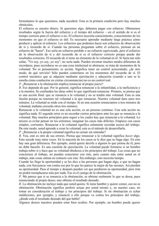formulamos lo que queremos, nada sucederá. Esta es la primera condición pero hay muchos
obstáculos.
El esfuerzo es nuestro dinero. Si queremos algo, debemos pagar con esfuerzo. Obtenemos
resultados según la fuerza del esfuerzo y el tiempo del esfuerzo —en el sentido de si es el
tiempo correcto para el esfuerzo o no. El esfuerzo necesita conocimiento, conocimiento de los
momentos en que el esfuerzo es útil. Es necesario aprender mediante larga práctica cómo
producir y aplicar el esfuerzo. Los esfuerzos que podemos hacer son esfuerzos de observación
de sí y recuerdo de sí. Cuando las personas preguntan sobre el esfuerzo, piensan en un
esfuerzo de "hacer". Eso sería un esfuerzo perdido o un esfuerzo equivocado, pero el esfuerzo
de la observación de sí y del recuerdo de sí es el esfuerzo correcto porque puede dar
resultados correctos. El recuerdo de sí tiene un elemento de la voluntad en él. Si fuera tan sólo
soñar, "Yo soy, yo soy, yo soy", no sería nada. Pueden inventar muchos modos diferentes de
recordarse, pues recordarse no es una cosa intelectual ni abstracta; se trata de momentos de la
voluntad. No es pensamiento; es acción. Significa tener un control acrecentado; ¿de otro
modo, de qué serviría? Sólo pueden controlarse en los momentos del recuerdo de sí. El
control mecánico que se adquiere mediante ejercitación y educación (cuando a uno se le
enseña cómo conducirse en ciertas circunstancias) no es un control real.
P. ¿Renunciar a la obstinación implica renunciar al propio juicio?
R. Eso depende de qué. Por lo general, significa renunciar a la infantilidad, a la ineficiencia y
a la mentira. Se confunden las ideas sobre lo que significará renunciar. Primero, se piensa que
es una acción final: que se renuncia a la voluntad y no se tendrá más voluntad. Esta es una
ilusión porque no tenemos tal voluntad a la que renunciar. Nuestra voluntad dura unos tres
minutos. La voluntad se mide con el tiempo. Si en una ocasión renunciamos a tres minutos de
voluntad, mañana crecerán otros tres minutos.
Renunciar a la voluntad no es una sola acción, es un proceso continuo. Una sola acción no
significa nada. El segundo error es no recordar ciertos principios ante los que se renuncia a la
voluntad. Hay muchos principios para seguir a los cuales hay que renunciar a la voluntad. Lo
tercero es evitar pensar en los extremos; imaginar los casos más difíciles. Empiece con casos
simples, corrientes. Renunciar a la voluntad significa solamente recordar acerca del trabajo.
De este modo, usted aprende a crear la voluntad; este es el método de desarrollarla.
P. ¿Renunciar a la propia voluntad significa no actuar sin entender?
R. Vea, este es otro de sus errores. Piensa que renunciar a la voluntad significa hacer algo.
Esto sucede muy raras veces. En la mayoría de los casos se le dice que no haga algo. En esto
hay una gran diferencia. Por ejemplo, usted quiere decirle a alguien lo que piensa de él, pero
no debe hacerlo. Es una cuestión de ejercitación. La voluntad puede formarse si un hombre
trabaja sobre sí y hace que su voluntad obedezca a los principios del trabajo. Las cosas que no
conciernen al trabajo, no pueden conectarse con éste, pero cuanto más entre usted en el
trabajo, más cosas entran en contacto con éste. Sin embargo, esto necesita tiempo.
Cuando les llega la oportunidad y se les dice a las personas que hagan algo, o que no hagan
nada, con frecuencia van contra eso por lo que les parece la mejor de las razones. Así pierden
su oportunidad. Pasa el tiempo y después pueden ver que perdieron su oportunidad, pero ésta
no podrá reemplazarse más por nada. Ese es el castigo de la obstinación.
P. Me parece que si se renuncia a la obstinación, se obtiene realmente lo que se desea, pues
renunciando al propio deseo, uno obtiene el resultado deseado.
R. La obstinación no incluye nada que usted quiera. Si tiene hambre y quiere comer, eso no es
obstinación. Obstinación significa preferir actuar por usted mismo y, en nuestro caso, no
tomar en consideración el trabajo y los principios del trabajo. Si mi obstinación es echar
maldiciones, por ejemplo, y renunció a ello porque va contra los principios del trabajo,
¿dónde está el resultado deseado del que habla?
Algunos deseos nuestros pueden estar bien ocultos. Por ejemplo, un hombre puede querer
 