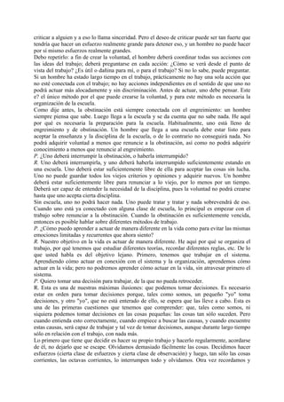 criticar a alguien y a eso lo llama sinceridad. Pero el deseo de criticar puede ser tan fuerte que
tendría que hacer un esfuerzo realmente grande para detener eso, y un hombre no puede hacer
por sí mismo esfuerzos realmente grandes.
Debo repetirlo: a fin de crear la voluntad, el hombre deberá coordinar todas sus acciones con
las ideas del trabajo; deberá preguntarse en cada acción: ¿Cómo se verá desde el punto de
vista del trabajo? ¿Es útil o dañina para mí, o para el trabajo? Si no lo sabe, puede preguntar.
Si un hombre ha estado largo tiempo en el trabajo, prácticamente no hay una sola acción que
no esté conectada con el trabajo; no hay acciones independientes en el sentido de que uno no
podrá actuar más alocadamente y sin discriminación. Antes de actuar, uno debe pensar. Este
e? el único método por el que puede crearse la voluntad, y para este método es necesaria la
organización de la escuela.
Como dije antes, la obstinación está siempre conectada con el engreimiento: un hombre
siempre piensa que sabe. Luego llega a la escuela y se da cuenta que no sabe nada. He aquí
por qué es necesaria la preparación para la escuela. Habitualmente, uno está lleno de
engreimiento y de obstinación. Un hombre que llega a una escuela debe estar listo para
aceptar la enseñanza y la disciplina de la escuela, o de lo contrario no conseguirá nada. No
podrá adquirir voluntad a menos que renuncie a la obstinación, así como no podrá adquirir
conocimiento a menos que renuncie al engreimiento.
P. ¿Uno deberá interrumpir la obstinación, o haberla interrumpido?
R. Uno deberá interrumpirla, y uno deberá haberla interrumpido suficientemente estando en
una escuela. Uno deberá estar suficientemente libre de ella para aceptar las cosas sin lucha.
Uno no puede guardar todos los viejos criterios y opiniones y adquirir nuevos. Un hombre
deberá estar suficientemente libre para renunciar a lo viejo, por lo menos por un tiempo.
Deberá ser capaz de entender la necesidad de la disciplina, pues la voluntad no podrá crearse
hasta que uno acepta cierta disciplina.
Sin escuela, uno no podrá hacer nada. Uno puede tratar y tratar y nada sobrevendrá de eso.
Cuando uno está ya conectado con alguna clase de escuela, lo principal es empezar con el
trabajo sobre renunciar a la obstinación. Cuando la obstinación es suficientemente vencida,
entonces es posible hablar sobre diferentes métodos de trabajo.
P. ¿Cómo puedo aprender a actuar de manera diferente en la vida como para evitar las mismas
emociones limitadas y recurrentes que ahora siento?
R. Nuestro objetivo en la vida es actuar de manera diferente. He aquí por qué se organiza el
trabajo, por qué tenemos que estudiar diferentes teorías, recordar diferentes reglas, etc. De lo
que usted habla es del objetivo lejano. Primero, tenemos que trabajar en el sistema.
Aprendiendo cómo actuar en conexión con el sistema y la organización, aprendemos cómo
actuar en la vida; pero no podremos aprender cómo actuar en la vida, sin atravesar primero el
sistema.
P. Quiero tomar una decisión para trabajar, de la que no pueda retroceder.
R. Esta es una de nuestras máximas ilusiones: que podemos tomar decisiones. Es necesario
estar en orden para tomar decisiones porque, tales como somos, un pequeño "yo" toma
decisiones, y otro "yo", que no está enterado de ello, se espera que las lleve a cabo. Esta es
una de las primeras cuestiones que tenemos que comprender: que, tales como somos, ni
siquiera podemos tomar decisiones en las cosas pequeñas: las cosas tan sólo suceden. Pero
cuando entienda esto correctamente, cuando empiece a buscar las causas, y cuando encuentre
estas causas, será capaz de trabajar y tal vez de tomar decisiones, aunque durante largo tiempo
sólo en relación con el trabajo, con nada más.
Lo primero que tiene que decidir es hacer su propio trabajo y hacerlo regularmente, acordarse
de él, no dejarlo que se escape. Olvidamos demasiado fácilmente las cosas. Decidimos hacer
esfuerzos (cierta clase de esfuerzos y cierta clase de observación) y luego, tan sólo las cosas
corrientes, las octavas corrientes, lo interrumpen todo y olvidamos. Otra vez recordamos y
 