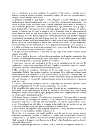 otra vez olvidamos, y así esto continúa. Es necesario olvidar menos y recordar más; es
necesario conservar siempre con usted ciertas comprensiones, ciertas cosas que usted ya vio y
entendió. Deberá tratar de no olvidarlas.
La principal dificultad es Qué hacer y cómo obligarse a hacerlo. Obligarse a pensar
regularmente, a trabajar regularmente; esta es la cosa. Sólo entonces usted empezará a verse,
esto es, a ver qué es más importante y qué es menos importante, dónde poner su atención, etc.
¿De lo contrario, qué sucede? Usted decide trabajar, hacer algo, cambiar las cosas, y luego se
queda donde estaba. Trate de pensar sobre su trabajo, qué está tratando de hacer, por qué está
tratando de hacerlo, qué le ayuda a hacerlo y qué se lo estorba, tanto de adentro como de
afuera. También puede ser útil pensar sobre los sucesos externos porque éstos le muestran
cuánto depende del hecho de que las personas estén dormidas el que sean incapaces de pensar
correctamente, incapaces de entender. Cuando usted ha visto esto afuera, puede aplicarlo a
usted mismo. Verá en usted la misma confusión en toda clase de tópicos diferentes. Es difícil
pensar, difícil ver dónde empezar a pensar: una vez que se dé cuenta de esto, empezará a
pensar del modo correcto. Si encuentra su modo de pensar correctamente sobre una cosa, eso
le ayudará inmediatamente a pensar correctamente sobre otras cosas. La dificultad radica en
que las personas no piensan correctamente en nada.
P. Lo que hallo más alarmante es la facilidad con que caigo en un estado en el que ningún
esfuerzo es posible.
R. Sí, pero si usted se dispone a realizar esfuerzos regulares, eso le ayudará a continuar. Esta
es una de las decisiones realizables que usted puede tomar. En el trabajo, usted deberá tomar
sólo decisiones posibles, y decisiones que han de recordarse.
P. Unas pocas veces por año, una línea de acción se vuelve particularmente clara para mí. He
estado sujeto a estos momentos toda mi vida y he llegado a juzgar inútil emprender cualquier
acción seria sin lo que corrientemente se llamaría inspiración.
R. Hay períodos, en condiciones corrientes, en los que nada sucede, y luego vienen las
encrucijadas. Toda la vida consiste en calles y encrucijadas. Girar en las encrucijadas puede
incluso volverse más sistemático si uno tiene un centro de gravedad. Entonces, una cosa
continuará siendo más importante y uno girará siempre en la misma dirección. Pero la inspira-
ción nada tiene que ver con esto. Es simplemente darse cuenta de un momento en el que usted
puede hacer algo.
P. A veces, cuando estoy tratando de decidir si hago algo o no, encuentro aparentes buenas
razones desde el punto de vista del sistema, para hacerlo y no hacerlo.
R. Es imposible decir nada sobre esto en general; depende de las circunstancias. A veces,
usted puede decidir desde el punto de vista del sistema, y a veces hay cosas en la vida que
usted puede decidir sin relación con aquél, porque no podrá hallar siempre para estas ideas un
uso práctico, antes de conocerlas todas.
En el sistema hay una expresión: "Crear la luna en uno mismo". Charlemos sobre lo que esto
puede significar. Es una expresión simbólica, y los símbolos en forma de diagramas o las
expresiones simbólicas se usan con fines muy definidos. Un símbolo expresa muchas ideas a
la vez. Si significase una sola idea, la respuesta sería simple; pero un símbolo se usa para
evitar largas descripciones y para poner muchas ideas en una sola frase.
¿Cómo descifrar un diagrama o una expresión simbólica? A fin de descifrar un símbolo, es
necesario conocer el orden de las ideas incluidas en él.
Ahora bien, si preguntamos qué puede significar crear la luna en uno mismo, primero
deberemos preguntarnos: ¿Cuál es la función de la Luna en relación con la vida orgánica? La
Luna equilibra la vida orgánica: todos los movimientos externos son equilibrados por la Luna.
¿Qué sucederá si desaparece esta función de la Luna? ¿Será beneficiosa para un hombre
individual, o lo contrario?
Debemos comprender que todo esto se refiere al ser. ¿Cuáles son los rasgos de nuestro ser? El
 