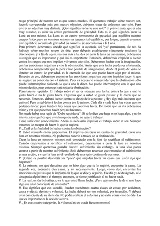 rasgo principal de nuestro ser es que somos muchos. Si queremos trabajar sobre nuestro ser,
hacerlo corresponder más con nuestro objetivo, debemos tratar de volvernos uno solo. Pero
este es un objetivo muy distante. ¿Qué significa volverse uno solo? El primer paso, que es aún
muy distante, es crear un centro permanente de gravedad. Esto es lo que significa crear la
Luna en uno mismo. La Luna es un centro permanente de gravedad que equilibra nuestro
cuerpo físico, pero en nosotros mismos no tenemos tal equilibrio, por lo que, cuando creamos
este equilibrio o centro de gravedad en nosotros, no necesitamos a la Luna.
Pero primero deberemos decidir qué significa la ausencia del "yo" permanente. Se nos ha
hablado sobre muchos rasgos de éste, pero deberán establecerse claramente mediante la
observación, y a fin de aproximarnos más a la idea de crear la luna en uno mismo, deberemos
distinguir qué es importante y qué no es importante. Entonces, deberemos empezar a luchar
contra los rasgos que nos impiden volvernos uno solo. Deberemos luchar con la imaginación,
con las emociones negativas y con la obstinación. Antes que esta lucha pueda ser afortunada,
deberemos comprender que la peor clase posible de imaginación, desde el punto de vista de
obtener un centro de gravedad, es la creencia de que uno puede hacer algo por sí mismo.
Después de eso, deberemos encontrar las emociones negativas que nos impiden hacer lo que
se sugiere en conexión con el sistema. Pues es necesario comprender que la obstinación sólo
puede, interrumpirse haciendo lo que a uno le dicen. No puede interrumpirse con lo que uno
mismo decide, pues entonces será todavía obstinación.
Permítaseme repetirlo. El trabajo sobre el ser es siempre una lucha: contra lo que a uno le
gusta hacer o no le gusta hacer. Digamos que a usted le gusta patinar y le dicen que se
recuerde. Entonces, deberá luchar contra su deseo de ir a patinar. ¿Hay algo más inocente que
patinar? Pero usted deberá luchar contra eso lo mismo. Cada día y cada hora hay cosas que no
podemos hacer, pero también hay cosas que podemos hacer. De modo que un día deberemos
mirar y ver qué podemos hacer pero no hacemos.
No puede haber una regla de "Debe recordarse". Si se le dice que haga o no haga algo, y no lo
intenta, eso significa que usted no quiere nada, no quiere trabajar.
Tiene suficiente conocimiento. Ahora es necesario impulsar el trabajo sobre el ser. Siempre
tratamos de escapar de hacer lo que se sugiere.
P. ¿Cuál es la finalidad de luchar contra la obstinación?
R. Usted recuerda cómo empezamos. El objetivo era crear un centro de gravedad, crear una
luna en nosotros mismos. No podremos hacerlo a través de la obstinación.
Crear la luna en nosotros mismos está conectado con la idea de sacrificar el sufrimiento.
Cuando empezamos a sacrificar el sufrimiento, empezamos a crear la luna en nosotros
mismos. Siempre queremos guardar nuestro sufrimiento, sin embargo, la luna sólo podrá
crearse a partir de nuestro sufrimiento. Sólo deberemos recordar que renunciar al sufrimiento
es una acción, y crear la luna es el resultado de una serie continua de acciones.
P. ¿Cómo es posible descubrir los "yoes" que impiden hacer las cosas que usted dijo que
hagamos?
R. La primera vez que descubra que no hizo algo que se le sugirió, encuentre la causa. La
segunda vez, encuentre otra causa, y así sucesivamente. Luego, como dije, encuentre las
emociones negativas que le impiden oír lo que se dice y seguirlo. Ese día yo le desagrado, o le
desagrada algún otro o el tiempo; entonces, se siente justificado al no hacer nada.
P. La realización del esfuerzo es lo que usted llama lucha. ¿Pero qué nombre le da si uno hace
algo sin estar consciente de una lucha?
R. Eso significa que eso sucedió. Pueden sucedemos cuatro clases de cosas: por accidente,
causa y efecto, destino y voluntad. La lucha deberá ser por voluntad, por intención. Y deberá
estar consciente de su atención. No podrá realizar el esfuerzo y no estar consciente de éste. Lo
que es importante es la acción volitiva.
P. ¿En esas cuatro categorías, la voluntad no es usada frecuentemente?
 