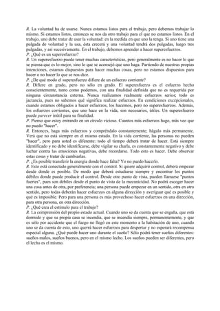 R. La voluntad ha de usarse. Nunca estamos listos para el trabajo, pero debemos trabajar lo
mismo. Si estamos listos, entonces se nos da otro trabajo para el que no estamos listos. En el
trabajo, uno debe tratar de usar la voluntad: en la medida en que uno la tenga. Si uno tiene una
pulgada de voluntad y la usa, ésta crecerá y una voluntad tendrá dos pulgadas, luego tres
pulgadas, y así sucesivamente. En el trabajo, debemos aprender a hacer superesfuerzos.
P. ¿Qué es un superesfuerzo?
R. Un superesfuerzo puede tener muchas características, pero generalmente es no hacer lo que
se piensa que es lo mejor, sino lo que se aconsejó que uno haga. Partiendo de nuestras propias
intenciones, estamos dispuestos para hacer muchas cosas, pero no estamos dispuestos para
hacer o no hacer lo que se nos dice.
P. ¿De qué modo el superesfuerzo difiere de un esfuerzo corriente?
R. Difiere en grado, pero no sólo en grado. El superesfuerzo es el esfuerzo hecho
conscientemente, tanto como podemos, con una finalidad definida que no es requerida por
ninguna circunstancia externa. Nunca realizamos realmente esfuerzos serios; todo es
jactancia, pues no sabemos qué significa realizar esfuerzos. En condiciones excepcionales,
cuando estamos obligados a hacer esfuerzos, los hacemos, pero no superesfuerzos. Además,
los esfuerzos corrientes, que uno hace en la vida, son necesarios, útiles. Un superesfuerzo
puede parecer inútil para su finalidad.
P. Pienso que estoy entrando en un círculo vicioso. Cuantos más esfuerzos hago, más veo que
no puedo "hacer".
R. Entonces, haga más esfuerzos y compréndalo constantemente; hágalo más permanente.
Verá que no está siempre en el mismo estado. En la vida corriente, las personas no pueden
"hacer", pero para usted es diferente: todo el tiempo deberá tratar de hacer. Está siempre
identificado y no debe identificarse, debe vigilar su charla, es constantemente negativo y debe
luchar contra las emociones negativas, debe recordarse. Todo esto es hacer. Debe observar
estas cosas y tratar de cambiarlas.
P. ¿Es posible transferir la energía donde hace falta? Yo no puedo hacerlo.
R. Esto está conectado generalmente con el control. Si quiere adquirir control, deberá empezar
desde donde es posible. De modo que deberá estudiarse siempre y encontrar los puntos
débiles donde puede producir el control. Desde otro punto de vista, pueden llamarse "puntos
fuertes", pues son débiles desde el punto de vista de la mecanicidad. No podrá escoger hacer
una cosa antes de otra, por preferencia; una persona puede empezar en un sentido, otra en otro
sentido, pero todas deberán hacer esfuerzos en alguna dirección y averiguar qué es posible y
qué es imposible. Pero para una persona es más provechoso hacer esfuerzos en una dirección,
para otra persona, en otra dirección.
P. ¿Qué crea el estímulo para el trabajo?
R. La comprensión del propio estado actual. Cuando uno se da cuenta que se engaña, que está
dormido y que su propia casa se incendia, que se incendia siempre, permanentemente, y que
es sólo por accidente que el fuego no llegó en este momento a la habitación de uno, cuando
uno se da cuenta de esto, uno querrá hacer esfuerzos para despertar y no esperará recompensa
especial alguna. ¿Qué puede hacer uno durante el sueño? Sólo podrá tener sueños diferentes:
sueños malos, sueños buenos, pero en el mismo lecho. Los sueños pueden ser diferentes, pero
el lecho es el mismo.
 